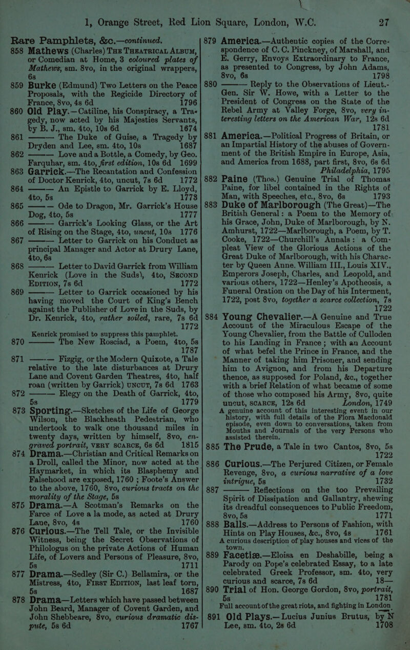 858 Mathews (Charles) Tok THEATRICAL ALBUM, or Comedian at Home, 3 coloured plates of Mathews, sm. 8vo, in the original wrappers, 6s Burke (Edmund) Two Letters on the Peace Proposals, with the Regicide Directory of France, 8vo, 4s 6d 860 Old Play.—Catiline, his Conspiracy, a Tras gedy, now acted by his Majesties Servants, by B. J., sm. 4to, 10s 6d 1674 ——— The Duke of Guise, a Tragedy by Dryden and Lee, sm. 4to, 10s 1687 — Love anda Bottle, a Comedy, by Geo. Farquhar, sm. 4to, first edition, 10s 6d 1699 Garrick.—The Recantation and Confession of Doctor Kenrick, 4to, uncut, 7s 6d 1772 — An Epistle to Garrick by E. Lloyd, 4to, 5s 1778 — Ode to Dragon, Mr. Garrick’s House Dog, 4to, 5s 1777 866 ——— Garrick’s Looking Glass, or the Art of Rising on the Stage, 4to, wnewt, 10s 1776 867 ——-— Letter to Garrick on his Conduct as principal Manager and Actor at Drury Lane, 4to, 63 — Letter to David Garrick from William Kenrick (Love in the Suds), 4to, SEconD Epition, 7s 6d 1772 — Letter to Garrick occasioned by his having moved the Court of King’s Bench against the Publisher of Lovein the Suds, by Dr. Kenrick, 4to, rather soiled, rare, 7s 6d 1772 Kenrick promised to suppress this pamphlet. 859 861 862 863 864 865 868 869 870 The New Rosciad, a Poem, 4to, 5s 1787 871 ——-— Fizgig, or the Modern Quixote, a Tale relative to the late disturbances at Drury Lane and Covent Garden Theatres, 4to, half roan (written by Garrick) uNcuT, 7s 6d 1763 872 — Elegy on the Death of Garrick, en 1779 873 53 Sporting.—Sketches of the Life of George Wilson, the Blackheath Pedestrian, who undertook to walk one thousand miles in twenty days, written by himself, 8vo, en- graved portrait, VERY SCARCE, 6s 6d 1815 Drama.—Christian and Critical Remarks on a Droll, called the Minor, now acted at the Haymarket, in which its Blasphemy and Falsehood are exposed, 1760 ; Foote’s Answer to the above, 1760, 8vo, curious tracts on the morality of the Stage, 5s Drama.—A Scotman’s Remarks on the Farce of Love a la mode, as acted at Drury Lane, 8vo, 4s 1760 Witness, being the Secret Observations of Philologus on the private Actions of Human Life, of Lovers and Persons of Pleasure, 8vo, 1711 874 875 876 5s 877 Drama.—Sedley (Sir C.) Bellamira, or the aes 4to, First Epirion, last leaf oe) 168 878 Diameter which have passed between John Beard, Manager of Covent Garden, and John Shebbeare, 8vo, curious dramatic dis- pute, 53 6d 1767 a 27 spondence of C. C. Pinckney, of Marshall, and KE. Gerry, Envoys Extraordinary to France, as presented to Congress, by John Adams, 8vo, 6s 1798 ——— Reply to the Observations of Lieut.- | Gen. Sir W. Howe, with a Letter to the ‘President of Congress on the State of the Rebel Army at Valley Forge, 8vo, very in- teresting letters on the American War, 12s 6d 1781 America.—Political Progress of Britain, or an Impartial History of the abuses of Govern- ment of the British Empire in Europe, Asia, and America from 1688, part first, 8vo, 6s 6d Philadelphia, 1795 Paine (Thos.) Genuine Trial of Thomas Paine, for libel contained in the Rights of Man, with Speeches, etc., 8vo, 6s 1793 883 Duke of Marlborough (The Great)—The British General: a Poem to the Memory of his Grace, John, Duke of Marlborough, by N. Ambhurst, 1722—Marlborough, a Poem, by T. Cooke, 1722—Churchill’s Annals: a Com- pleat View of the Glorious Actions of the Great Duke of Marlborough, with his Charac- ter by Queen Anne, William III., Louis XIV., Emperors Joseph, Charles, and Leopold, and various others, 1722—Henley’s Apotheosis, a Funeral Oration on the Day of his Interment, 1722, post 8vo, together a scarce eee, 78 1722 Young Chevalier.—A Genuine and True Account of the Miraculous Escape of the Young Chevalier, from the Battle of Culloden to his Landing in France; with an Account of what befel the Prince in France, and the ’ Manner of taking him Prisoner, and sending him to Avignon, and from his Departure thence, as supposed for Poland, &amp;c., together with a brief Relation of what became of some of those who composed his Army, 8vo, quite uncut, SCARCE, 12s 6d London, 1749 A genuine account of this interesting event in our history, with full details of the Flora Macdonald episode, even down to conversations, taken from Mouths and Journals of the very Persons who assisted therein. The Prude, a Tale in two Cantos, 8vo, 5s 1722 880 881 882 $84 Curious.—The Perjured Citizen, or Female Revenge, 8vo, a curious narrative of a love intrigue, 5s 1732 — Reflections on the too Prevailing Spirit of Dissipation and Gallantry, shewing its dreadful consequences to Public Freedom, 8vo, 5s Wa 888 Balls.—Address to Persons of Fashion, with A aa description of play houses ‘and vices of the 889 Facotio. —Eloisa en Deshabille, being a Parody on Pope’s celebrated Essay, to a late celebrated Greek Professor, sm. 4to, very curious and scarce, 7s 6d 890 Trial of Hon. George Gordon, 8vo, Berta es Be 1781 Full account of the great riots, and fighting in London 891 Old Plays.— Lucius Junius Brutus, by N Lee, sm. 4to, 28 6d 1708 — 887
