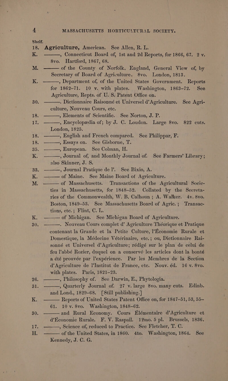 Shelf. ; 18. Agriculture, American. See Allen, R. L. K. , Connecticut. Board of, 1st and 2d Reports, for 1866, 67. 2 v. 8vo. Hartford, 1867, 68. M. of the County of Norfolk, England, General View of, by Secretary of Board of Agriculture. 8vo. London, 18138. K. , Department of, of the United States Government. Reports for 1862-71. 10 v. with plates. Washington, 1863-72. See Agriculture, Repts. of U. S. Patent Office on. 30. . Dictionnaire Raisonné et Universel d’Agriculture. See Agri- culture, Nouveau Cours, etc. 18. , Elements of Scientific. See Norton, J. P. 17; , Encyclopedia of; by J. C. Loudon. Large 8vo. 822 cuts. London, 1825. 18. , English and French compared. See Philippar, F. 18. , Essays on. See Gisborne, T. 35. , European. See Colman, H. K. , Journal of, and Monthly Journal of. See Farmers’ Library ; also Skinner, J. S. 33. , Journal Pratique del’. See Bixio, A. K. of Maine. See Maine Board of Agriculture. M. of Massachusetts. Transactions of the Agricultural Socic- ties in Massachusetts, for 1848-52. Collated by the Secreta- ries of the Commonwealth, W. B. Calhoun ; A. Walker. 4v. 8vo. Boston, 1849-53. See Massachusetts Board of Agric. ; Transac- tions, ete.; Flint, C. LL. K. — of Michigan. See Michigan Board of Agriculture. 30. . Nouveau Cours complet d’ Agriculture Théorique et Pratique contenant la Grande et la Petite Culture, ?Economie Rurale et Domestique, la Médecine Vétérinaire, ete.; ou, Dictionnaire Rai- sonné et Universel d’Agriculture; rédigé sur le plan de celui de feu ’abbé Rozier, duquel on a conservé les articles dont la bonté a été prouvée par l’expérience. Par les Membres de la Section d’Acriculture de ]’Institut de France, etc. Nouv. éd. 16 v. 8vo. with plates. Paris, 1821-23. , Philosophy of. See Darwin, E., Phytologia. , Quarterly Journal of. 27 y. large 8vo. many cuts. Edinb. and Lond., 1829-68. [Still publishing. ] Reports of United States Patent Office on, for 1847-51, 53, 55— 61. 10v. 8vo. Washington, 1848-62. and Rural Economy. Cours Elémentaire d’Agriculture et , Science of, reduced to Practice. See Fletcher, T. C. of the United States, in 1860. 4to. Washington, 1864. See Kennedy, J. C. G. 26.