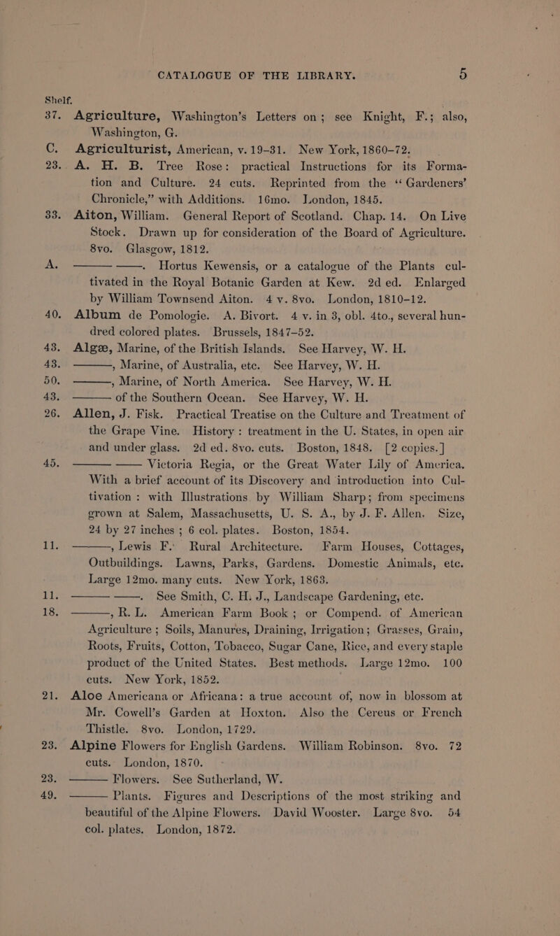 37. C. 23. 33. BOY, Li; 18. 21. 23. 23. 49. CATALOGUE OF THE LIBRARY. bi Agriculture, Washineton’s Letters on; see Knight, F.; also, Washington, G. Agriculturist, American, v. 19-31. New York, 1860-72. A. H. B. Tree Rose: practical Instructions for its Forma- tion and Culture. 24 cuts. Reprinted from the ‘ Gardeners’ Chronicle,” with Additions. 16mo. London, 1845. Aiton, William. General Report of Scotland. Chap. 14. On Live Stock. Drawn up for consideration of the Board of Agriculture. 8vo. Glasgow, 1812. ; Hortus Kewensis, or a catalogue of the Plants cul- tivated in the Royal Botanic Garden at Kew. 2ded. Enlarged by William Townsend Aiton. 4 v. 8vo. London, 1810-12. Album de Pomologie. A. Bivort. 4 v. in 3, obl. 4to., several hun- dred colored plates. Brussels, 1847-52. Algze, Marine, of the British Islands. See Harvey, W. H. , Marine, of Australia, ete. See Harvey, W. H. , Marine, of North America. See Harvey, W. H. of the Southern Ocean. See Harvey, W. H. Allen, J. Fisk. Practical Treatise on the Culture and Treatment of the Grape Vine. History : treatment in the U. States, in open air and under glass. 2d ed. 8vo. cuts. Boston, 1848. [2 copies. ] Victoria Regia, or the Great Water Lily of America. With a brief account of its Discovery and ‘introduction into Cul- tivation : with Illustrations by William Sharp; from specimens grown at Salem, Massachusetts, U. S. A., by J. F. Allen, Size, 24 by 27 inches ; 6 col. plates. Boston, 1854. , Lewis F. Rural Architecture. Farm Houses, Cottages, Outbuildings. Lawns, Parks, Gardens. Domestic Animals, ete. Large 12mo. many cuts. New York, 1863. See Smith, C. H. J., Landscape Gardening, etc. ,R.L. American Farm Book; or Compend. of American Agriculture ; Soils, Manures, Draining, Irrigation; Grasses, Grain, Roots, Fruits, Cotton, Tobacco, Sugar Cane, Rice, and every staple product of the United States. Best methods. Large 12mo. 100 cuts. New York, 1852. Aloe Americana or Africana: a true account of, now in blossom at Mr. Cowell’s Garden at Hoxton. Also the Cereus or French Thistle. 8vo. London, 1729. Alpine Flowers for English Gardens. William Robinson. 8vo. 72 cuts. London, 1870. Flowers. See Sutherland, W. Plants. Figures and Descriptions of the most striking and beautiful of the Alpine Flowers. David Wooster. Large 8vo. 54 col. plates. London, 1872.
