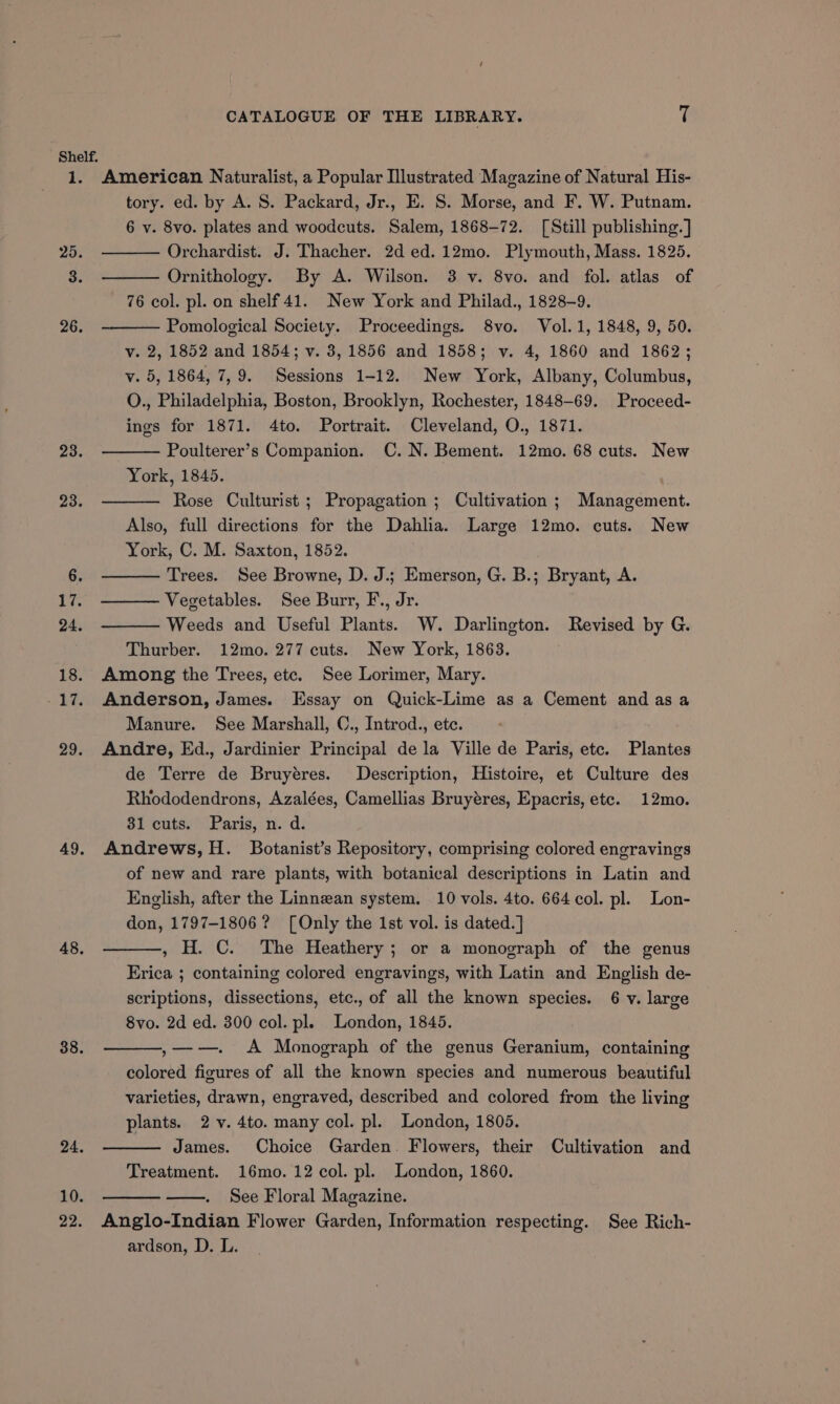 1 e 25. 23. 49. 48, 38. 24. 10. 22. CATALOGUE OF THE LIBRARY. T American Naturalist, a Popular Illustrated Magazine of Natural His- tory. ed. by A. S. Packard, Jr., E. S. Morse, and F. W. Putnam. 6 v. 8vo. plates and woodcuts. Salem, 1868-72. [Still publishing. ] Orchardist. J. Thacher. 2d ed. 12mo. Plymouth, Mass. 1825. Ornithology. By A. Wilson. 3 v. 8vo. and fol. atlas of 76 col. pl. on shelf 41. New York and Philad., 1828-9. Pomological Society. Proceedings. 8vo. Vol. 1, 1848, 9, 50. v. 2, 1852 and 1854; v. 3, 1856 and 1858; v. 4, 1860 and 1862; v. 5, 1864, 7,9. Sessions 1-12. New York, Albany, Columbus, O., Philadelphia, Boston, Brooklyn, Rochester, 1848-69. Proceed- ings for 1871. 4to. Portrait. Cleveland, O., 1871. Poulterer’s Companion. C.N. Bement. 12mo. 68 cuts. New York, 1845. , Rose Culturist ; Propagation ; Cultivation; Management. Also, full directions for the Dahlia. Large 12mo. cuts. New York, C. M. Saxton, 1852. Trees. See Browne, D. J.; Emerson, G. B.; Bryant, A. Vegetables. See Burr, F., Jr. Weeds and Useful Plants. W. Darlington. Revised by G. Thurber. 12mo. 277 cuts. New York, 1863. Among the Trees, etc. See Lorimer, Mary. Anderson, James. Essay on Quick-Lime as a Cement and asa Manure. See Marshall, C., Introd., etc. Andre, Ed., Jardinier Principal dela Ville de Paris, etc. Plantes de Terre de Bruyéres. Description, Histoire, et Culture des Rhododendrons, Azalées, Camellias Bruyéres, Epacris, etc. 12mo. 31 cuts. Paris, n. d. Andrews, H. Botanist’s Repository, comprising colored engravings of new and rare plants, with botanical descriptions in Latin and English, after the Linnean system. 10 vols. 4to. 664 col. pl. Lon- don, 1797-1806? [Only the 1st vol. is dated.] , H. C. The Heathery ; or a monograph of the genus Erica ; containing colored engravings, with Latin and English de- scriptions, dissections, etc., of all the known species. 6 v. large 8vo. 2d ed. 300 col. pl. London, 1845. ,——- A Monograph of the genus Geranium, containing colored figures of all the known species and numerous beautiful varieties, drawn, engraved, described and colored from the living plants. 2 -v. 4to. many col. pl. London, 1805. James. Choice Garden. Flowers, their Cultivation and Treatment. 16mo. 12 col. pl. London, 1860. 7 See Floral Magazine. Anglo-Indian Flower Garden, Information respecting. See Rich- ardson, D. L.