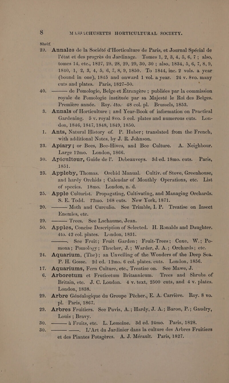 29. 40. 30. 30. Annales de la Société d’Horticulture de Paris, et Journal Spécial de état et des progres du Jardinage. Tomes 1, 2, 3, 4, 5, 6, 7; also, tomes 14, etc., 1827, 28, 28, 29, 29, 30, 30 ; also, 1834, 5, 6, 7, 8, 9, 1840, 1, 2, 3, 4, 5, 6, 7, 8, 9, 1850. To 1844, inc. 2 vols. a year (bound in one), 1845 and onward 1 vol. a year. 24 v. 8vo. many cuts and plates. Paris, 1827-50. ‘ de Pomologie, Belge et Etrangére ; publiées par la commission royale de Pomologie instituée par sa Majesté le Roi des Belges. Premiere année. Roy. 4to. 48 col. pl. Brussels, 1853. Annals of Horticulture ; and Year-Book of information on Practical Gardening. 5 vy. royal 8vo. 5 col. plates and numerous cuts. Lon- don, 1846, 1847, 1848, 1849, 1850. Ants, Natural History of. DP. Huber; translated from the French, with additional Notes, by J. R. Johnson. Apiary; or Bees, Bee-Hives, and Bee Culture. A. Neighbour. Large 12mo. London, 1866. Apiculteur, Guide del’. Debeauvoys. 3ded.18mo. cuts. Paris, 1851. Appleby, Thomas. Orchid Manual. Cultiv. of Stove, Greenhouse, and hardy Orchids ; Calendar of Monthly Operations, etc. List of species. 18mo. London, n. d. | Apple Culturist. Propagating, Cultivating, and Managing Orchards. S. E. Todd. Y2mo. 168 cuts. New York, 1871. Moth and Curculio. See Trimble, I. P. Treatise on Insect Enemies, ete. Trees. See Lachaume, Jean. Apples, Concise Description of Selected. H. Ronalds and Daughter. 4to. 42 col. plates. London, 1831. See Fruit; Fruit Garden; Fruit-Trees; Coxe, W.; Po- mona; Pomolovy; Thacher, J.; Warder, J. A.; Orchards; ete. Aquarium, (The); an Unveiling of the Wonders of the Deep Sea. P. H. Gosse. 2d ed. 12mo. 6 col. plates. cuts. London, 1856. Aquariums, Fern Culture, etc., Treatise on. See Mawe, J. Arboretum et Fruticetum Britannicum. Trees and Shrubs. of Britain, etc. J.C. Loudon. 4 v. text, 2500 cuts, and 4 v. plates. London, 1838. Arbre Généalogique du Groupe Pécher., E. A. Carriere. Roy. 8 vo. pl. Paris, 1867. Arbres Fruitiers. See Puvis, A.; Hardy, J. A.; Baron, P.; Gaudry, Louis ; Bravy. a Fruits, ete. L. Lemoine. 3d ed. 24mo. Paris, 1828. L’Art du Jardinier dans la culture des Arbres Fruitiers et des Plantes Potagéres. A.J. Mérault. Paris, 1827.