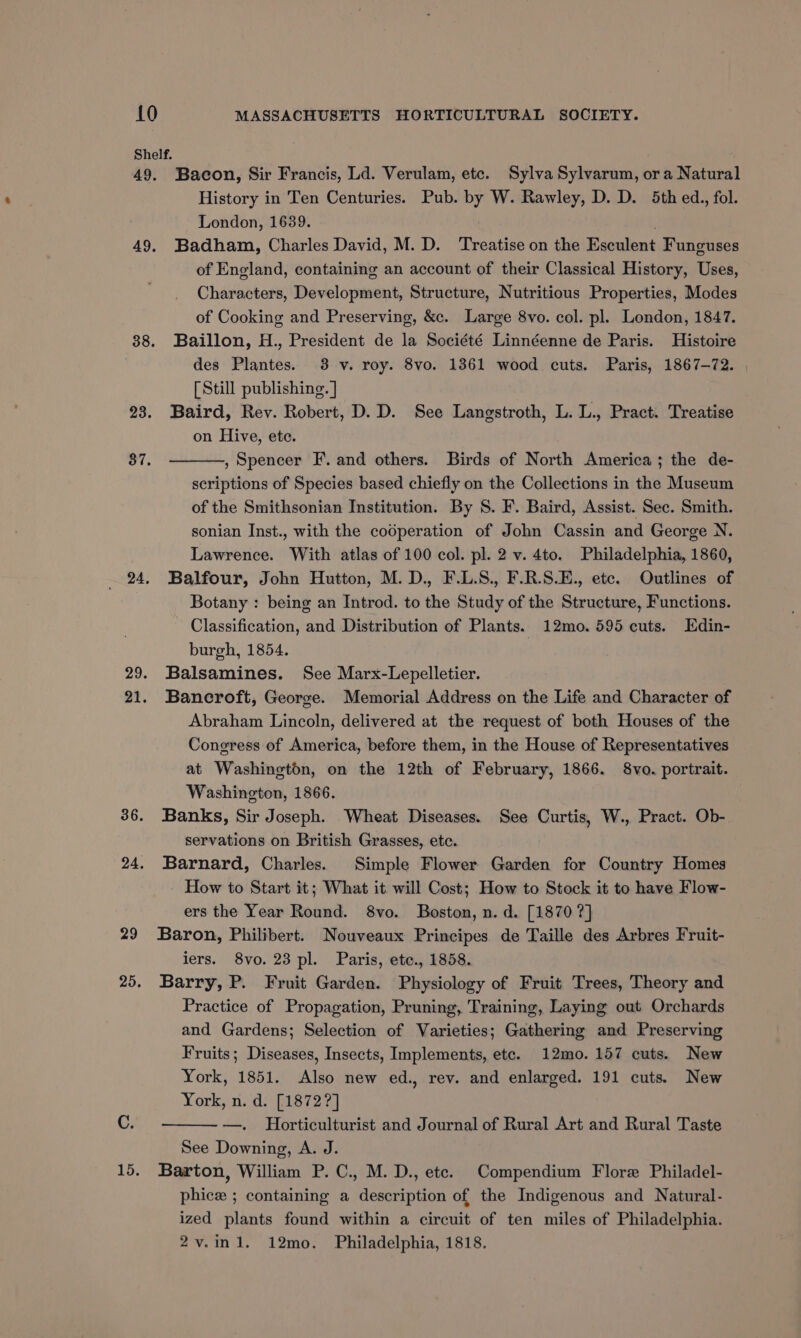 29 Bacon, Sir Francis, Ld. Verulam, etc. Sylva Sylvarum, ora Natural Badham, Charles David, M. D. ‘Treatise on the Esculent Funguses of England, containing an account of their Classical History, Uses, Characters, Development, Structure, Nutritious Properties, Modes of Cooking and Preserving, &amp;c. Large 8vo. col. pl. London, 1847. Baillon, H., President de la Société Linnéenne de Paris. Histoire des Plantes. 3 v. roy. 8vo. 1361 wood cuts. Paris, 1867-72. [Still publishing. ] Baird, Rev. Robert, D. D. See Langstroth, L. L., Pract. Treatise on Hive, ete. , Spencer F’. and others. Birds of North America; the de- scriptions of Species based chiefly on the Collections in the Museum of the Smithsonian Institution. By S. F. Baird, Assist. Sec. Smith. sonian Inst., with the codperation of John Cassin and George N. Lawrence. With atlas of 100 col. pl. 2 v. 4to. Philadelphia, 1860, Balfour, John Hutton, M. D., F.L.S., F.R.S.E., ete. Outlines of Botany : being an Introd. to the Study of the Structure, Functions. Classification, and Distribution of Plants. 12mo. 595 cuts. Edin- burgh, 1854. Balsamines. See Marx-Lepelletier. Bancroft, George. Memorial Address on the Life and Character of Abraham Lincoln, delivered at the request of both Houses of the Congress of America, before them, in the House of Representatives at Washington, on the 12th of February, 1866. 8vo. portrait. Washington, 1866. Banks, Sir Joseph. Wheat Diseases. See Curtis, W., Pract. Ob- servations on British Grasses, etc. Barnard, Charles. Simple Flower Garden for Country Homes - How to Start it; What it will Cost; How to Stock it to have Flow- ers the Year Round. 8vo. Boston, n. d. [1870 ?]} Baron, Philibert. Nouveaux Principes de Taille des Arbres Fruit- iers. 8vo. 23 pl. Paris, ete., 1858. Barry, P. Fruit Garden. Physiology of Fruit Trees, Theory and Practice of Propagation, Pruning, Training, Laying out Orchards and Gardens; Selection of Varieties; Gathering and Preserving Fruits; Diseases, Insects, Implements, ete. 12mo. 157 cuts. New York, 1851. Also new ed., rev. and enlarged. 191 cuts. New York, n. d. [1872?] —. Horticulturist and Journal of Rural Art and Rural Taste See Downing, A. J. Barton, William P. C., M. D., ete. Compendium Flore Philadel- phice ; containing a description of the Indigenous and Natural- ized plants found within a circuit of ten miles of Philadelphia. 2v.in1. 12mo. Philadelphia, 1818.