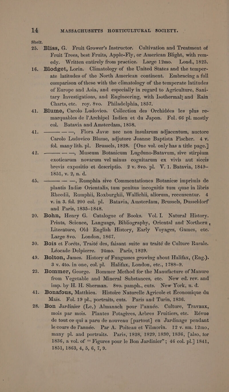 Bliss, G. Fruit Grower’s Instructor. Cultivation and Treatment of Fruit Trees, best Fruits, Apple-Fly, or American Blight, with rem- edy. Written entirely from practice. Large 12mo. Lond., 1825. Blodget, Lorin. Climatology of the United States and the temper- ate latitudes of the North American continent. Embracing a full comparison of these with the climatology of the temperate latitudes of Europe and Asia, and especially in regard to Agriculture, Sani- tary Investigations, and Engineering, with Isothermal: and Rain Charts, etc. roy. 8vo. Philadelphia, 1857. Blume, Carolo Ludovico. Collection des Orchidées les plus re- marquables de lArchipel Indien et du Japon. Fol. 66 pl. mostly col. Batavia and Amsterdam, 1858. ——, Flora Jave nec non insularum adjacentum, auctore Carolo Ludovico Blume, adjutore Joanne Baptista Fischer. 4 v. fol. many lith. pl. Brussels, 1828. [One vol. only has a title page. ] ——, Museum Botanicum Lugduno-Batavum, sive stirpium exoticarum novarum vel minus cognitarum ex vivis aut siccis brevis expositio et descriptio. 2 v. 8vo. pl. V.1. Batavia, 1849- 1851, v. 2, n. d. — —, Rumphia sive Commentationes Botanic imprimis de plantis Indiz Orientalis, tum penitus incognitis tum quae in libris Rheedii, Rumphii, Roxburghii, Wallichii, aliorum, recensentur. 4 v. in 3. fol. 200 col. pl. Batavia, Amsterdam, Brussels, Dusseldorf and Paris, 1835-1848. Bohn, Henry G. Catalogue of Books. Vol. 1. Natural History. Prints, Science, Language, Bibliography, Oriental and Northern , Literature, Old English History, Early Voyages, Games, ete. Large 8vo. London, 1867. Bois et Foréts, Traité des, faisant suite au traité de Culture Rurale. Léocade Delpierre. 24mo. Paris, 1829. Bolton, James. History of Fungusses growing about Halifax, (Eng.). 3 v. 4to. in one, col. pl. Halifax, London, etc., 1788-9. Bommer, George. Bommer Method for the Manufacture of Manure from Vegetable and Mineral Substances, etc. New ed. rev. and imp. by H. H. Sherman. 8vo. pamph., cuts. New York, n. d. Bonafous, Matthieu. Histoire Naturelle Agricole et Economique du Mais. Fol. 19 pl., portraits, cuts. Paris and Turin, 1836. Bon Jardinier (Le,) Almanach pour l’année. Culture, Travaux, mois par mois. Plantes Potagéres, Arbres Fruitiers, etc. Révue de tout ce qui a paru de nouveau [partout] en Jardinage pendant le cours de ’année. Par A. Poiteau et Vilmorin. 12 v. sm. 12mo, many pl. and portraits. Paris, 1828, 1829, 1830, 1836, [also, for 1836, a vol. of ‘* Figures pour le Bon Jardinier”; 46 col. pl.] 1841,