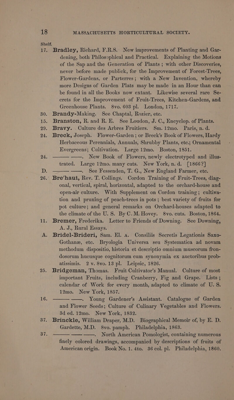 Bradley, Richard, F.R.S. New improvements of Planting and Gar- dening, both Philosophical and Practical. Explaining the Motions of the Sap and the Generation of Plants ; with other Discoveries, never before made publick, for the Improvement of Forest-Trees, Flower-Gardens, or Parterres; with a New Invention, whereby more Designs of Garden Plats may be made in an Hour than can be found in all the Books now extant. Likewise several rare Se- erets for the Improvement of Fruit-Trees, Kitchen-Gardens, and Greenhouse Plants. 8vo. 603 pl. London, 1717. Brandy-Making. See Chaptal, Rozier, ete. Branston, R. and R. E. See Loudon, J. C., Encyclop. of Plants. Bravy. Culture des Arbres Fruitiers. Sm.12mo. Paris, n. d. Breck, Joseph. Flower-Garden; or Breck’s Book of Flowers, Hardy Herbaceous Perennials, Annuals, Shrubby Plants, etc.; Ornamental Evergreens; Cultivation. Large 12mo. Boston, 1851. New Book of Flowers, newly electrotyped and illus- trated. Large 12mo. many cuts. New York, n.d. [1866?] ——. See Fessenden, T. G., New England Farmer, ete. Bre’haut, Rev. T. Collings. Cordon Training of Fruit-Trees, diag- onal, vertical, spiral, horizontal, adapted to the orchard-house and open-air culture. With Supplement on Cordon training; cultiva- tion and pruning of peach-trees in pots ; best variety of fruits for pot culture; and general remarks on Orchard-houses adapted to the climate of the U. S. By C.M. Hovey. 8vo. cuts. Boston, 1864. Bremer, Frederika. Letter to Friends of Downing. See Downing, A. J., Rural Essays. Bridel-Brideri, Sam. El. a. Consiliis Secretis Legationis Saxo- Gothane, etc. Bryologia Universa seu Systematica ad novam methodum dispositio, historia et descriptio omnium muscorum fron- dosorum hucusque cognitorum cum synonymia ex auctoribus prob- atissimis. 2 v. 8vo.13 pl. Leipsic, 1826. Bridgeman, Thomas. Fruit Cultivator’s Manual. Culture of most important Fruits, including Cranberry, Fig and Grape. Lists ; calendar of Work for every month, adapted to climate of U.S. 12mo. New York, 1857. Young Gardener’s Assistant. Catalogue of Garden and Flower Seeds; Culture of Culinary Vegetables and Flowers. 3d ed. 12mo. New York, 1832. Brinckle, William Draper, M.D. Biographical Memoir of, by E. D. Gardette, M.D. 8vo. pamph. Philadelphia, 1863. -- North American Pomologist, containing numerous finely colored drawings, accompanied by descriptions of fruits of American origin. Book No. 1. 4to. 36 col. pl. Philadelphia, 1860.