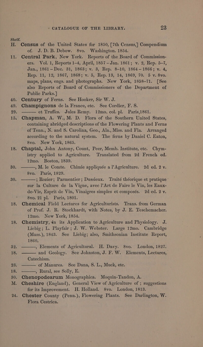 Shelf. H. Census of the United States for 1850, [7th Census,] Compendium of. J.D. B. Debow. 8vo. Washington. 1854. 11. Central Park, New York. Reports of the Board of Commission- ers. Vol. 1, Reports 1-4, April, 1857 -—Jan. 1861; v. 2, Rep. 5-7, Jan., 1861—Dec. 31, 1863; v. 3, Rep. 8-10, 1864-1866; v. 4, Rep. 11, 12, 1867, 1868; v. 5, Rep. 13, 14, 1869, 70. 5 v. 8vo. maps, plans, engs. and photographs. New York, 1858-71. [See also Reports of Board of Commissioners of the Department of Public Parks. ] | 40. Century of Ferns. See Hooker, Sir W. J. 49. Champignons de la France, etc. See Cordier, F. S. 29. et Truffes. Jules Remy. 12mo. col. pl. Paris,1861. 15. Chapman, A. W., M. D. Flora of the Southern United States, containing abridged descriptions of the Flowering Plants and Ferns of Tenn., N. and 8. Carolina, Geo., Ala., Miss. and Fla. Arranged according to the natural system. The ferns by Daniel C. Eaton, 8vo. New York, 1865. 18. Chaptal, John Antony, Count, Peer, Memb. Institute, etc. Chym- istry applied to Agriculture. Translated from 2d French ed. 12mo. Boston, 1839. 30. ,M. le Comte. Chimie appliquée a l’Agriculture. 2d ed. 2 v. 8vo. Paris, 1829. 30. ; Rozier; Parmentier; Dussieux. ‘Traité théorique et pratique sur la Culture de la Vigne, avec l’Art de Faire le Vin, les Eaux- de-Vie, Esprit de Vin, Vinaigres simples et composés. 2d ed. 2 v. 8vo. 21 pl. Paris, 1801. 18. Chemical Field Lectures for Agriculturists. Trans. from German of Prof. J. R. Stockhardt, with Notes, by J. E. Teschemacher. 12mo. New York, 1854. 18. Chemistry, in its Application to Agriculture and Physiology. J. Liebig ; L. Playfair; J. W. Webster. Large 12mo. Cambridge (Mass. ), 1843. See Liebig; also, Smithsonian Institute Report, toe) 1860. 32. , Elements of Agricultural. H. Davy. 8vo. London, 1827. 18. and Geology. See Johnston, J. F. W. Elements, Lectures, Catechism. 23) of Manures. See Dana, S. L., Muck, ete. 18. , Rural, see Solly, E. 30. Chenopodearum Monoeraphica. Moquin-Tandon, A. M. Cheshire (England), General View of Agriculture of ; suggestions for its Improvement. H. Holland. 8vo. London, 1813. 24. Chester County (Penn.), rien Plants. See Darlington, W. Flora Cestrica.