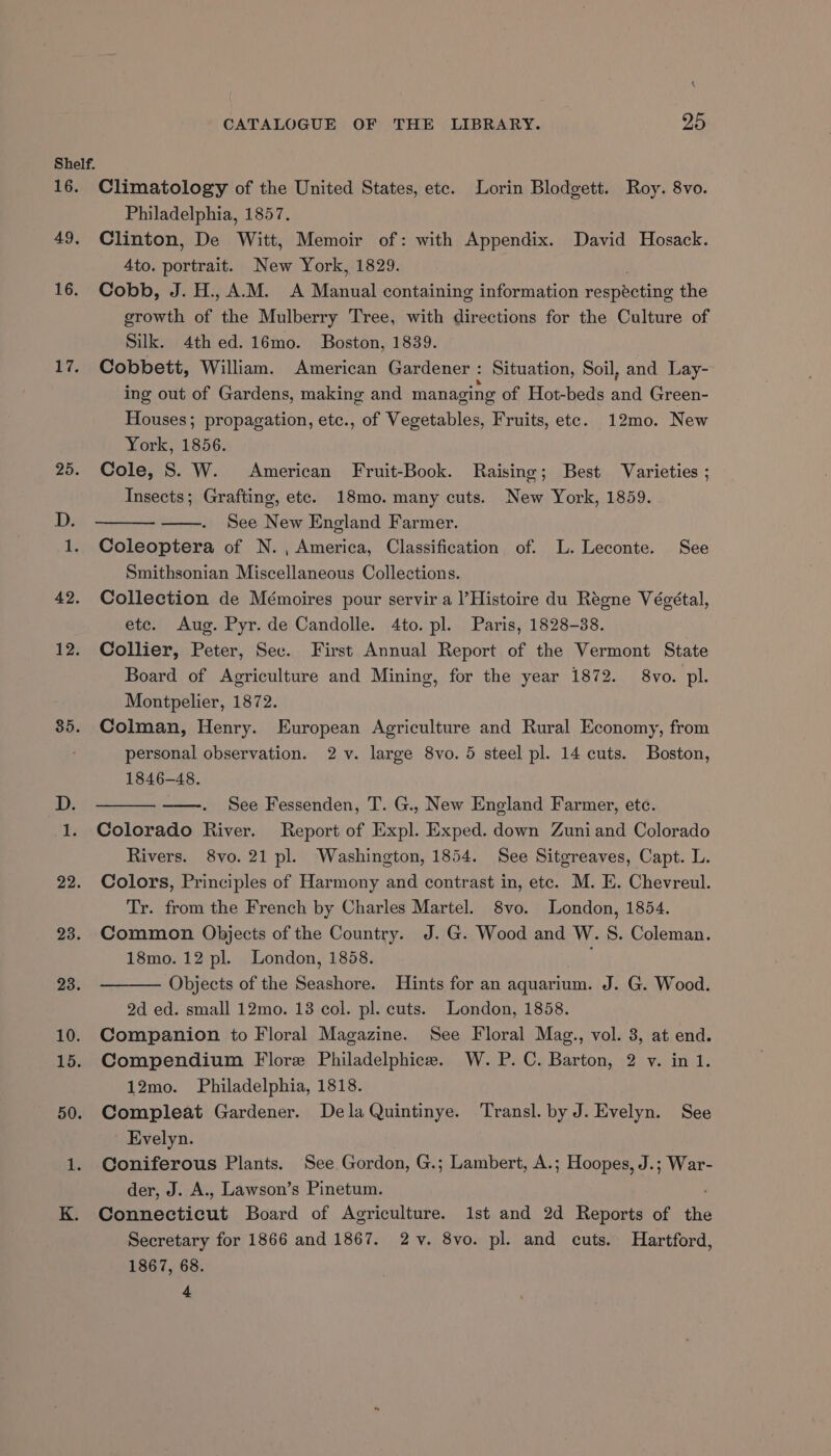 Shelf. 16. Climatology of the United States, ete. Lorin Blodgett. Roy. 8vo. Philadelphia, 1857. 49. Clinton, De Witt, Memoir of: with Appendix. David Hosack. 4to. portrait. New York, 1829. 16. Cobb, J.H., A.M. A Manual containing information resneene the growth of the Mulberry Tree, with directions for the Culture of Silk. 4th ed. 16mo. Boston, 1839. 17. Cobbett, William. American Gardener : Situation, Soil, and Lay- ing out of Gardens, making and managing of Hot-beds and Green- Houses; propagation, etc., of Vegetables, Fruits, ete. 12mo. New York, 1856. 25. Cole, S. W. American Fruit-Book. Raising; Best Varieties ; Insects; Grafting, etc. 18mo. many cuts. New York, 1859. D. See New England Farmer. 1. Coleoptera of N. , America, Classification of. L. Leconte. See Smithsonian Miscellaneous Collections. 42. Collection de Mémoires pour servir a l’Histoire du Régne Végétal, etc. Aug. Pyr. de Candolle. 4to. pl. Paris, 1828-38. 12. Collier, Peter, Sec. First Annual Report of the Vermont State Board of Agriculture and Mining, for the year 1872. 8vo. pl. Montpelier, 1872. 35. Colman, Henry. European Agriculture and Rural Economy, from personal observation. 2 v. large 8vo. 5 steel pl. 14 cuts. Boston, 1846-48. D. ——. See Fessenden, T. G., New England Farmer, etc. 1. Colorado River. Report of Expl. Exped. down Zuniand Colorado Rivers. 8vo. 21 pl. Washington, 1854. See Sitgreaves, Capt. L. 22. Colors, Principles of Harmony and contrast in, etc. M. E. Chevreul. Tr. from the French by Charles Martel. 8vo. London, 1854. 23. Common Objects of the Country. J. G. Wood and W. S. Coleman. 18mo. 12 pl. London, 1858. 23. Objects of the Seashore. Hints for an aquarium. J. G. Wood. 2d ed. small 12mo. 13 col. pl. cuts. London, 1858. 10. Companion to Floral Magazine. See Floral Mag., vol. 3, at end. 15. Compendium Flore Philadelphice. W. P.C. Barton, 2 v. in 1. 12mo. Philadelphia, 1818. 50. Compleat Gardener. Dela Quintinye. Transl. by J. Evelyn. See Evelyn. 1. Coniferous Plants. See Gordon, G.; Lambert, A.; Hoopes, J.; War- der, J. A., Lawson’s Pinetum. ; K. Connecticut Board of Agriculture. 1st and 2d Reports of the Secretary for 1866 and 1867. 2v. 8vo. pl. and cuts. Hartford, 1867, 68. 4
