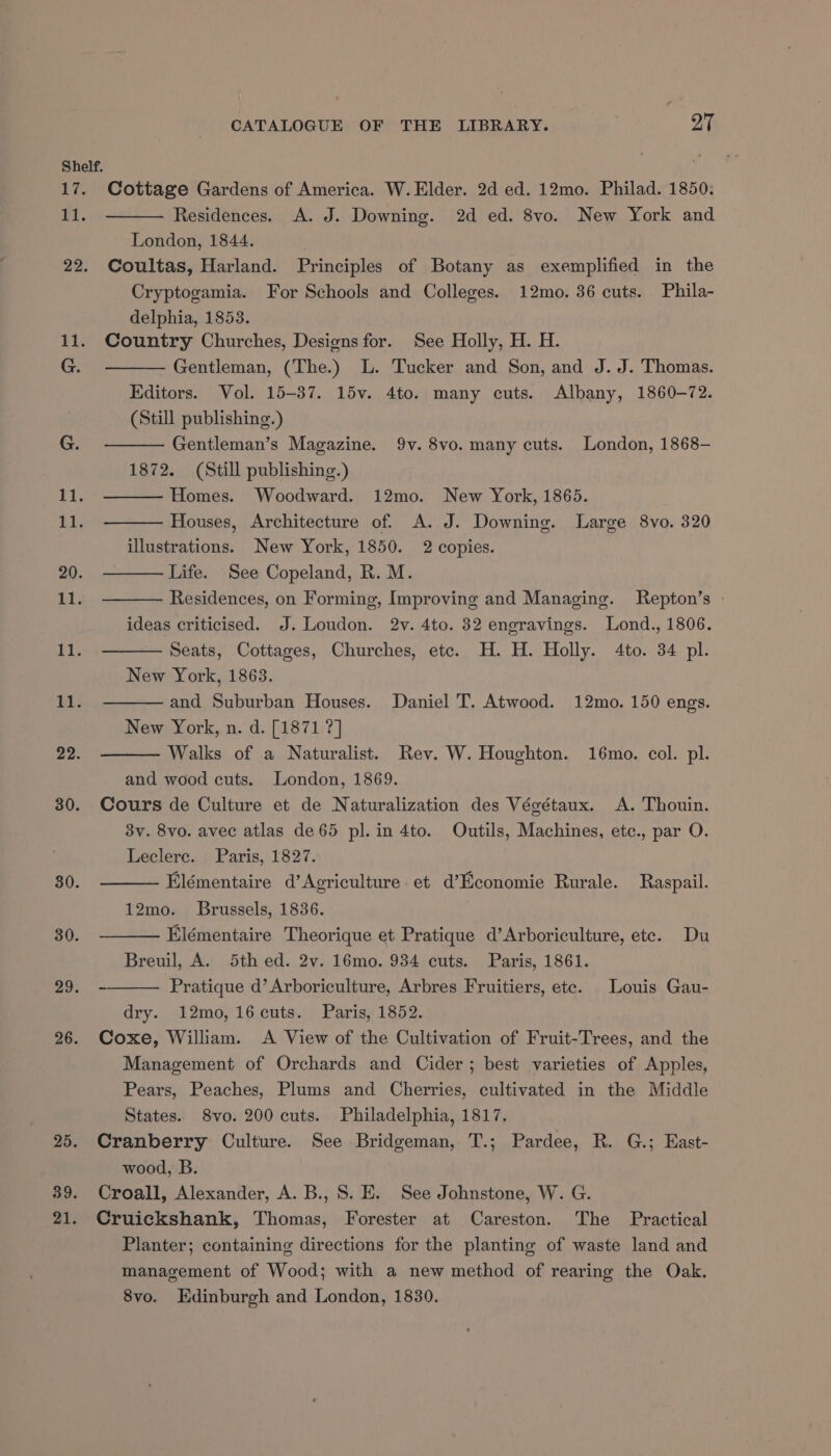 Shelf. 17. Cottage Gardens of America. W. Elder. 2d ed. 12mo. Philad. 1850: Fi. Residences. A. J. Downing. 2d ed. 8vo. New York and London, 1844. 22. Coultas, Harland. Principles of Botany as exemplified in the Cryptogamia. For Schools and Colleges. 12mo. 36 cuts. Phila- delphia, 1853. 11. Country Churches, Designs for. See Holly, H. H. G. Gentleman, (The.) L. Tucker and Son, and J. J. Thomas. Editors. Vol. 15-37. 15v. 4to. many cuts. Albany, 1860-72. (Still publishing.) G. Gentleman’s Magazine. 9v. 8vo. many cuts. London, 1868— 1872. (Still publishing.) 11. Homes. Woodward. 12mo. New York, 1865. At. Houses, Architecture of. A. J. Downing. Large 8vo. 320 illustrations. New York, 1850. 2 copies. 20. Life. See Copeland, R. M. it. Residences, on Forming, Improving and Managing. Repton’s ideas criticised. J. Loudon. 2v. 4to. 82 engravings. Lond., 1806. 11. Seats, Cottages, Churches, etc. H. H. Holly. 4to. 34 pl. New York, 1863. 1A. and Suburban Houses. Daniel T. Atwood. 12mo. 150 engs. New York, n. d. [1871 ?] 22. Walks of a Naturalist. Rev. W. Houghton. 16mo. col. pl. and wood cuts. London, 1869. 30. Cours de Culture et de Naturalization des Végétaux. A. Thouin. 3v. 8vo. avec atlas de 65 pl. in 4to. Outils, Machines, etc., par O. Leclere. Paris, 1827. 30. Elémentaire d’Agriculture. et d’Economie Rurale. Raspail. 12mo. Brussels, 1836. 30. Elémentaire Theorique et Pratique d’Arboriculture, ete. Du Breuil, A. 5th ed. 2v. 16mo. 934 cuts. Paris, 1861. 29. - Pratique d’ Arboriculture, Arbres Fruitiers, ete. Louis Gau- dry. 12mo, 16cuts. Paris, 1852. 26. Coxe, William. A View of the Cultivation of Fruit-Trees, and the Management of Orchards and Cider; best varieties of Apples, Pears, Peaches, Plums and Cherries, cultivated in the Middle States. 8vo. 200 cuts. Philadelphia, 1817. 25. Cranberry Culture. See Bridgeman, T.; Pardee, R. G.; East- wood, B. 39. Croall, Alexander, A. B., 8. E. See Johnstone, W. G. 21. Cruickshank, Thomas, Forester at Careston. The Practical Planter; containing directions for the planting of waste land and management of Wood; with a new method of rearing the Oak. 8vo. Edinburgh and London, 1830.