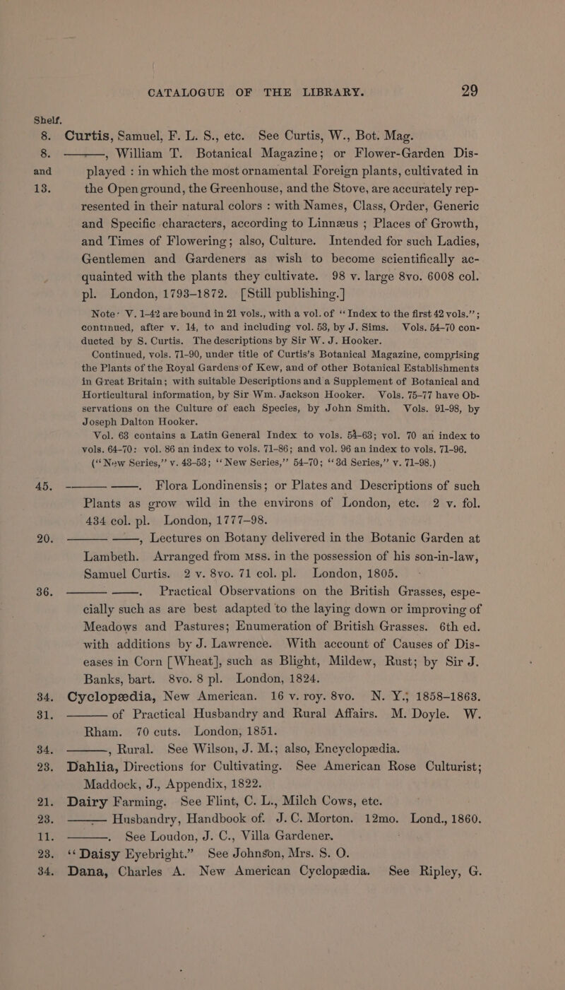 8. and 13. 45. 20. 36. 34, 31. 34, 23. 21. 23. Ti. 23. 34, CATALOGUE OF THE LIBRARY. 29 played : in which the most ornamental Foreign plants, cultivated in the Open ground, the Greenhouse, and the Stove, are accurately rep- resented in their natural colors : with Names, Class, Order, Generic and Specific characters, according to Linneus ; Places of Growth, and Times of Flowering; also, Culture. Intended for such Ladies, Gentlemen and Gardeners as wish to become scientifically ac- quainted with the plants they cultivate. 98 v. large 8vo. 6008 col. pl. London, 1793-1872. [Still publishing. ] Note: V. 1-42 are bound in 21 vols., with a vol. of ‘‘ Index to the first 42 vols.”’; continued, after v. 14, to and including vol. 53, by J. Sims. Vols. 54-70 con- ducted by S. Curtis. The descriptions by Sir W. J. Hooker. Continued, vols. 71-90, under title of Curtis’s Botanical Magazine, compyising the Plants of the Royal Gardens of Kew, and of other Botanical Establishments in Great Britain; with suitable Descriptions and a Supplement of Botanical and Horticultural information, by Sir Wm. Jackson Hooker. Vols. 75-77 have Ob- servations on the Culture of each Species, by John Smith. Vols. 91-98, by Joseph Dalton Hooker. Vol. 68 contains a Latin General Index to vols. 54-63; vol. 70 an index to vols. 64-70: vol. 86 an index to vols. 71-86; and vol. 96 an index to vols. 71-96. (“New Series,’ v. 48-58; ‘‘ New Series,’’ 54-70; ‘‘3d Series,’’ v. 71-98.) Flora Londinensis; or Plates and Descriptions of such Plants as grow wild in the environs of London, etc. 2 v. fol. 434 col. pl. London, 1777-98. —, Lectures on Botany delivered in the Botanic Garden at Lambeth. Arranged from mss. in the possession of his son-in-law, Samuel Curtis. 2 v. 8vo. 71 col. pl. London, 1805. Practical Observations on the British Grasses, espe- cially such as are best adapted to the laying down or improving of Meadows and Pastures; Enumeration of British Grasses. 6th ed. with additions by J. Lawrence. With account of Causes of Dis- eases in Corn [Wheat], such as Blight, Mildew, Rust; by Sir J. Banks, bart. 8vo. 8 pl. London, 1824. Cyclopzedia, New American. 16 v. roy. 8vo. N. Y.; 1858-1863. — of Practical Husbandry and Rural Affairs. M. Doyle. W. Rham. 70 cuts. London, 1851. —., Rural. See Wilson, J. M.; also, Encyclopedia. Dahlia, Directions for Cultivating. See American Rose Culturist; Maddock, J., Appendix, 1822. Dairy Farming. See Flint, C. L., Milch Cows, ete. | Husbandry, Handbook of. J.C. Morton. 12mo. Lond., 1860. See Loudon, J. C., Villa Gardener. ‘‘ Daisy Eyebright.” See Johnson, Mrs. 8. O. Dana, Charles A. New American Cyclopedia. See Ripley, G.