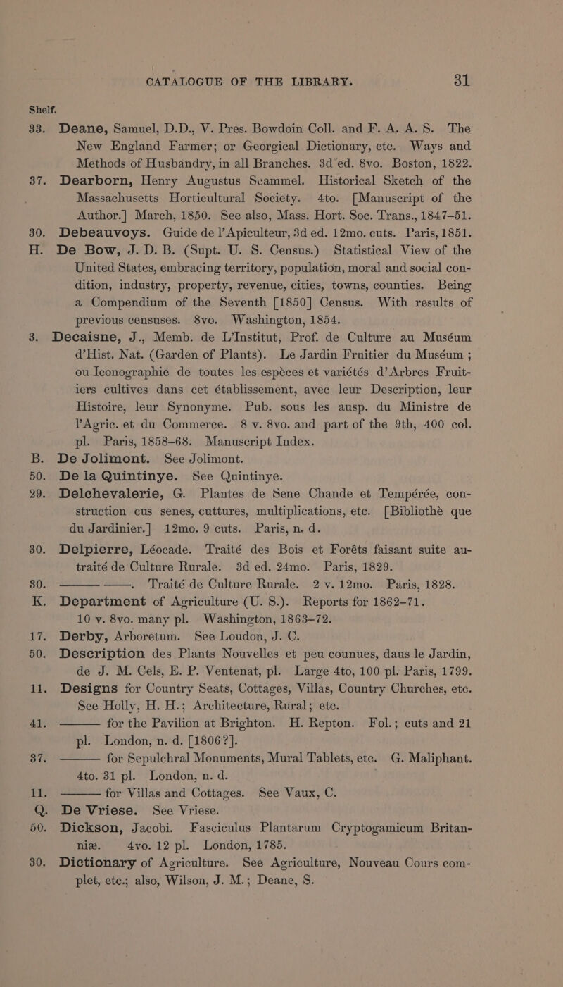 Shelf. 33. Deane, Samuel, D.D., V. Pres. Bowdoin Coll. and F. A. A. S. The New England Farmer; or Georgical Dictionary, etc. Ways and Methods of Husbandry, in all Branches. 3d'ed. 8vo. Boston, 1822. 37. Dearborn, Henry Augustus Secammel. Historical Sketch of the Massachusetts Horticultural Society. 4to. [Manuscript of the Author.] March, 1850. See also, Mass. Hort. Soc. Trans., 1847-51. 30. Debeauvoys. Guide de l’Apiculteur, 3d ed. 12mo. cuts. Paris, 1851. H. De Bow, J.D. B. (Supt. U. S. Census.) Statistical View of the United States, embracing territory, population, moral and social con- dition, industry, property, revenue, cities, towns, counties. Being a Compendium of the Seventh [1850] Census. With results of previous censuses. 8vo. Washington, 1854. 3. Decaisne, J., Memb. de L’Institut, Prof. de Culture au Muséum d’Hist. Nat. (Garden of Plants). Le Jardin Fruitier du Muséum ; ou Iconographie de toutes les especes et variétés d’Arbres Fruit- iers cultives dans cet établissement, avec leur Description, leur Histoire, leur Synonyme. Pub. sous les ausp. du Ministre de PAgric. et du Commerce. 8 v. 8vo. and part of the 9th, 400 col. pl. Paris, 1858-68. Manuscript Index. B. De Jolimont. See Jolimont. 50. Dela Quintinye. See Quintinye. 29. Delchevalerie, G. Plantes de Sene Chande et Tempérée, con- struction cus senes, cuttures, multiplications, ete. [Bibliothe que du Jardinier.]|_ 12mo. 9 cuts. Paris, n. d. 30. Delpierre, Léocade. Traité des Bois et Foréts faisant suite au- traité de'Culture Rurale. 3ded.24mo. Paris, 1829. Traité de Culture Rurale. 2v.12mo. Paris, 1828. K. Department of Agriculture (U. 8.). Reports for 1862-71. 10 v. 8vo. many pl.. Washington, 1863-72. 17. Derby, Arboretum. See Loudon, J. C. 50. Description des Plants Nouvelles et peu counues, daus le Jardin, de J. M. Cels, E. P. Ventenat, pl. Large 4to, 100 pl. Paris, 1799. 11. Designs for Country Seats, Cottages, Villas, Country Churches, ete. See Holly, H. H.; Architecture, Rural; ete. 41. for the Pavilion at Brighton. H. Repton. Fol.; cuts and 21 pl. London, n. d. [1806]. ani for Sepulchral Monuments, Mural Tablets, etc. G. Maliphant. 4to. 31 pl. London, n. d. rt: for Villas and Cottages. See Vaux, C. Q. De Vriese. See Vriese. 50. Dickson, Jacobi. Fasciculus Plantarum Cryptogamicum Britan- nie. 4vo. 12 pl. London, 1785. 30. Dictionary of Agriculture. See Agriculture, Nouveau Cours com- plet, ete.; also, Wilson, J. M.; Deane, S.