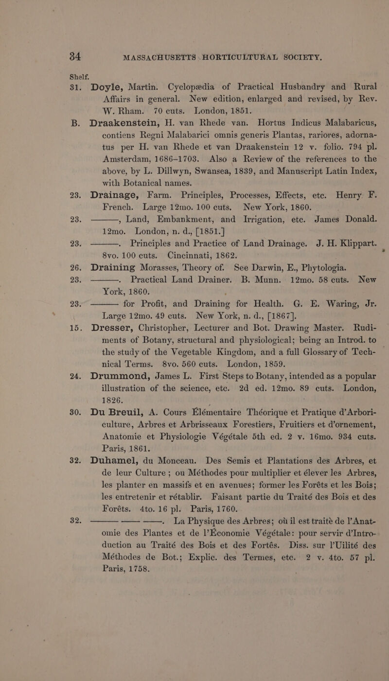 31. 23. 23. 23. 26. 23. 23. 15. 24. 30. 32. 32. Doyle, Martin. Cyclopedia of Practical Husbandry and Rural Affairs in general. New edition, enlarged and revised, yee Rev. W. Rham. 70 cuts. London, 1851. Draakenstein, H. van Rhede van. Hortus Indicus Malabaricus, contiens Regni Malabarici omnis generis Plantas, rariores, adorna- tus per H. van Rhede et van Draakenstein 12 v. folio. 794 pl. Amsterdam, 1686-1708. Also a Review of the references to the above, by L. Dillwyn, Swansea, 1839, and Manuscript Latin Index, with Botanical names. Drainage, Farm. Principles, Processes, Effects, etc. Henry F. French. Large 12mo. 100 cuts. New York, 1860. , Land, Embankment, and Irrigation, etc. James Donald. 12mo. London, n. d., [1851.] Principles and Practice of Land Drainage. J. H. Klippart. 8vo. 100 cuts. Cincinnati, 1862. Draining Morasses, Theory of. See Darwin, E., Phytologia Practical Land Drainer. B. Munn. 12mo. 58 cuts. New York, 1860. for Profit, and Dirasering for Health. G. E. Waring, Jr. Large 12mo. 49 cuts. New York, n. d., [1867]. Dresser, Christopher, Lecturer and Bot. Drawing Master. Rudi- ments of Botany, structural and physiological; being an Introd. to the study of the Vegetable Kingdom, and a full Glossary of Tech- nical Terms. 8vo. 560 cuts. London, 1859. Drummond, James L. First Steps to Botany, intended as a popular illustration of the science, etc. 2d ed. 12mo. 89 cuts. London, 1826. . Du Breuil, A. Cours Elémentaire Théorique et Pratique d’Arbori- culture, Arbres et Arbrisseaux Forestiers, Fruitiers et d’ornement, Anatomie et Physiologie Végétale 5th ed. 2 v. 16mo. 934 cuts. Paris, 1861. Duhamel, du Monceau. Des Semis et Plantations des Arbres, et de leur Culture ; ou Méthodes pour multiplier et élever les Arbres, les planter en massifs et en avenues; former les Foréts et les Bois; les entretenir et rétablir. Faisant partie du Traité des Bois et des Foréts. 4to.16 pl. Paris, 1760. La Physique des Arbres; ow il est traite de ’ Anat- omie des Plantes et de Economie Végétale: pour servir d’Intro- duction au Traité des Bois et des Fortés. Diss. sur l’Uilité des Méthodes de Bot.; Explic. des Termes, etc. 2 v. 4to. 57 pl. Paris, 1758.