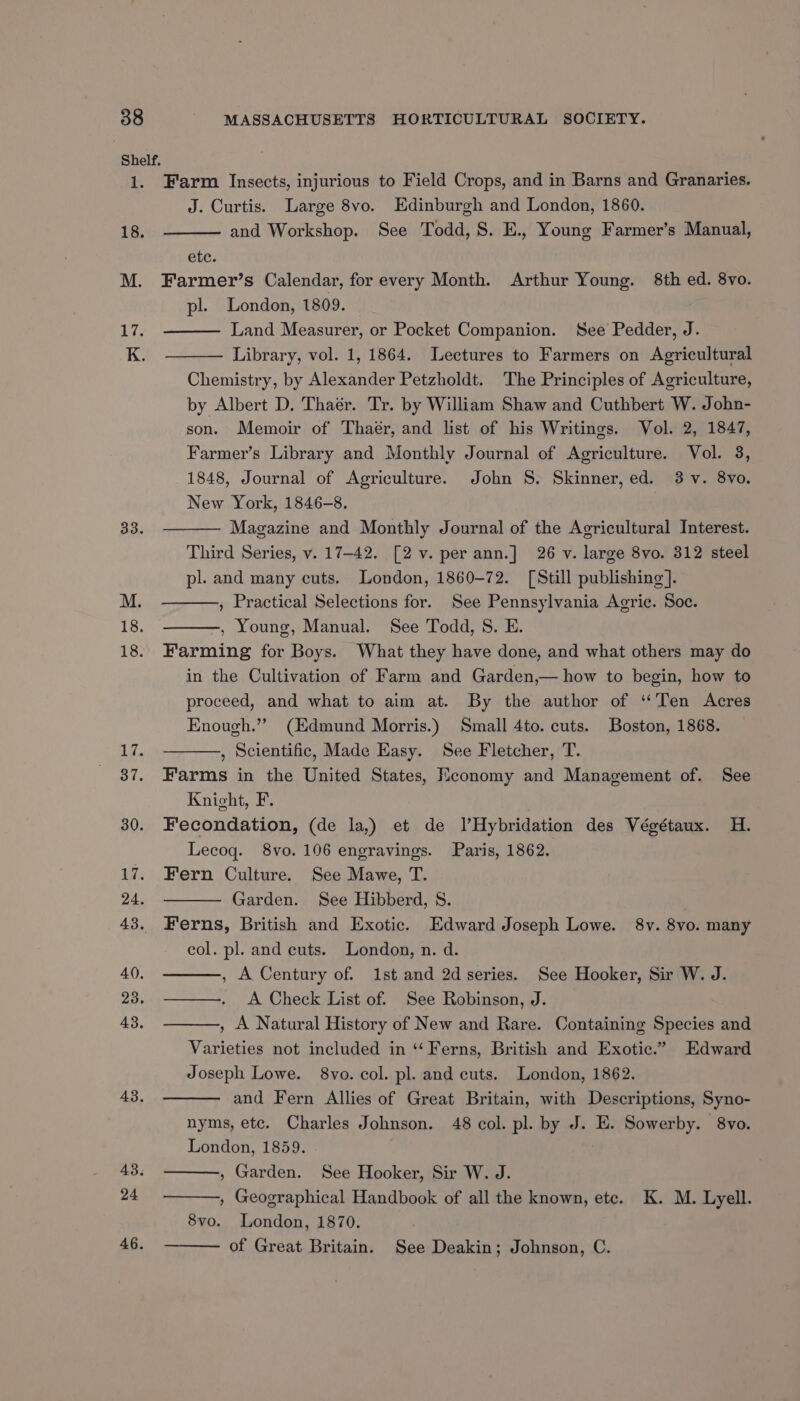 Farm Insects, injurious to Field Crops, and in Barns and Granaries. J. Curtis. Large 8vo. Edinburgh and London, 1860. and Workshop. See Todd, S. E., Young Farmer’s Manual, etc. Farmer’s Calendar, for every Month. Arthur Young. 8th ed. 8vo. pl. London, 1809. Land Measurer, or Pocket Companion. See Pedder, J. Library, vol. 1, 1864. Lectures to Farmers on Agricultural Chemistry, by Alexander Petzholdt. The Principles of Agriculture, by Albert D. Thaér. Tr. by William Shaw and Cuthbert W. John- son. Memoir of Thaér, and list of his Writings. Vol. 2, 1847, Farmer’s Library and Monthly Journal of Agriculture. Vol. 8, 1848, Journal of Agriculture. John S. Skinner, ed. 3 -v. 8vo. New York, 1846-8. Magazine and Monthly Journal of the Agricultural Interest. Third Series, v. 17-42. [2 v. per ann.] 26 v. large 8vo. 312 steel pl. and many cuts. London, 1860-72. [Still publishing]. , Practical Selections for. See Pennsylvania Agric. Soc. , Young, Manual. See Todd, S. E. Farming for Boys. What they have done, and what others may do in the Cultivation of Farm and Garden,— how to begin, how to proceed, and what to aim at. By the author of “Ten Acres Enough.”” (Edmund Morris.) Small 4to. cuts. Boston, 1868. , Scientific, Made Easy. See Fletcher, T. Farms in the United States, Mconomy and Management of. See Knight, F. Fecondation, (de la,) et de lHybridation des Végétaux. H. Lecog. 8vo. 106 engravings. Paris, 1862. Fern Culture. See Mawe, T. Garden. See Hibberd, S. Ferns, British and Exotic. Edward Joseph Lowe. 8v. 8vo. many col. pl. and cuts. London, n. d. , A Century of. 1st and 2d series. See Hooker, Sir W. J. —. A Check List of. See Robinson, J. , A Natural History of New and Rare. Containing Species and Varieties not included in ‘‘ Ferns, British and Exotic.” Edward Joseph Lowe. 8vo. col. pl. and cuts. London, 1862. and Fern Allies of Great Britain, with Descriptions, Syno- nyms, etc. Charles Johnson. 48 col. pl. by J. E. Sowerby. 8vo. London, 1859. , Garden. See Hooker, Sir W. J. , Geographical Handbook of all the known, ete. K. M. Lyell. 8vo. London, 1870. of Great Britain. See Deakin; Johnson, C.