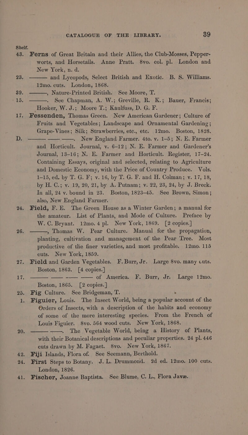 Shelf. 43. Ferns of Great Britain and their Allies, the Club-Mosses, Pepper- worts, and Horsetails. Anne Pratt. 8vo. col. pl. London and New York, n. d. 23. and Lycopods, Select British and Exotic. B. 8. Williams. 12mo. cuts. London, 1868. 39. , Nature-Printed British. See Moore, T. 15: See Chapman, A. W.; Greville, R. K.; Bauer, Francis; Hooker, W. J.; Moore T.; Kaulfuss, D. G. F. 17. Fessenden, Thomas Green. New American Gardener; Culture of Fruits and Vegetables; Landscape and Ornamental Gardening; Grape- Vines; Silk; Strawberries, etc., etc. 12mo. Boston, 1828. New England Farmer. 4to. v. 1-5; N. E. Farmer and Horticult. Journal, v. 6-12; N. E. Farmer and Gardener’s Journal, 13-16; N. E. Farmer and Horticult. Register, 17-24. Containing Essays, original and selected, relating to Agriculture and Domestic Economy, with the Price of Country Produce. Vols. 1-15, ed. by T. G. F; v. 16, by T. G. F. and H. Colman; v. 17, 18, by H. C.; v. 19, 20, 21, by A. Putnam; v. 22, 23, 24, by J. Breck. In all, 24 v. bound in 23. Boston, 1823-45. See Brown, Simon; also, New England Farmer. 24. Field, F. E. The Green House as a Winter Garden; a manual for the amateur. List of Plants, and Mode of Culture. Preface by W.C. Bryant. 12mo.4 pl. New York, 1869. [2 copies. ] , Thomas W. Pear Culture. Manual for the propagation, planting, cultivation and management of the Pear Tree. Most productive of the finer varieties, and most profitable. 12mo. 115 cuts. New York, 1859. 27. Field and Garden Vegetables. F. Burr, Jr. Large 8vo. many cuts. Boston, 1863. [4 copies. ] of America. F. Burr, Jr. Large 12mo. Boston, 1865. [2 copies. ] 25. Fig Culture. See Bridgeman, T. : 1. Figuier, Louis. The Insect World, being a popular account of the Orders of Insects, with a description of the habits and economy of some of the more interesting species. From the French of Louis Figuier. 8vo. 564 wood cuts. New York, 1868. The Vegetable World, being a History of Plants, with their Botanical descriptions and peculiar properties. 24 pl. 446 cuts drawn by M. Fagaet. 8vo. New York, 1867. 42. Fiji Islands, Flora of. See Seemann, Berthold. 24. First Steps to Botany. J. L. Drummond. 2d ed. 12mo. 100 cuts. London, 1826. 41. Fischer, Joanne Baptista. See Blume, C. L., Flora Jave. 26. 20.