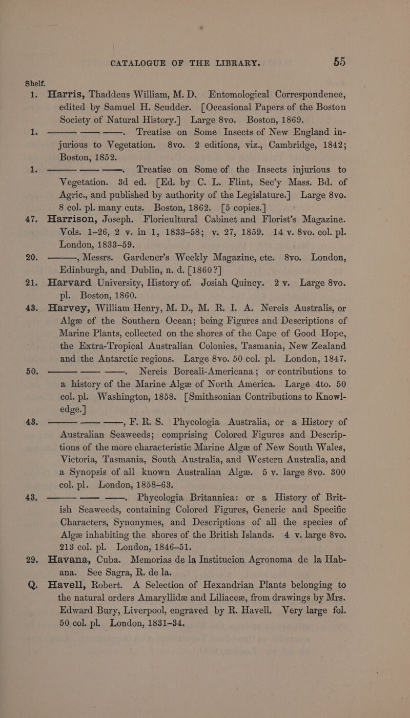 Shelf. 1. Harris, Thaddeus William, M.D. Entomological Correspondence, edited by Samuel H. Scudder. [Occasional Papers of the Boston Society of Natural History.] Large 8vo. Boston, 1869. 1. Treatise on Some Insects of New England in- jurious to Vegetation. 8vo. 2 editions, viz., Cambridge, 1842; Boston, 1852. 1. Treatise on Some of the Insects injurious to Vegetation. 3d ed. [Ed. by C. L. Flint, Sec’y Mass. Bd. of Agric., and published by authority of the Legislature.] Large 8vo. 8 col. pl. many cuts. Boston, 1862. [5 copies.] 47. Harrison, Joseph. Floricultural Cabinet and Florist’s Magazine. Vols. 1-26, 2 v. in 1, 1833-58; v. 27, 1859. 14 v. 8vo. col. pl. London, 1833-59. . , Messrs. Gardener’s Weekly Magazine, ete. 8vo. London, Edinburgh, and Dublin, n. d. [1860 ?] 21. Harvard University, History of. Josiah Quincy. 2v. Large 8vo. pl. Boston, 1860. 43. Harvey, William Henry, M. D., M. R. I. A. Nereis Australis, or Algee of the Southern Ocean; being Figures and Descriptions of Marine Plants, collected on the shores of the Cape of Good Hope, the Extra-Tropical Australian Colonies, Tasmania, New Zealand and the Antarctic regions. Large 8vo. 50 col. pl. London, 1847. Nereis Boreali-Americana; or contributions to a history of the Marine Alge of North America. Large 4to. 50 col. pl. Washington, 1858. [Smithsonian Contributions to Knowl- edge. | 20. 50. 43, —,F.R.S. Phycologia Australia, or a History of Australian Seaweeds; comprising Colored Figures and Descrip- tions of the more characteristic Marine Alge of New South Wales, Victoria, Tasmania, South Australia, and Western Australia, and a Synopsis of all known Australian Alow. 5 vy. large 8vo. 300 col. pl. London, 1858-63. Phycologia Britannica: or a History of Brit- ish Seaweeds, containing Colored Figures, Generic and Specific Characters, Synonymes, and Descriptions of all the species of Algee inhabiting the shores of the British Islands. 4 v. large 8vo. 213 col. pl. London, 1846-51. 29. Havana, Cuba. Memorias de la Institucion Agronoma de la Hab- ana. See Sagra, R. de la. Q. Havell, Robert. A Selection of Hexandrian Plants belonging to the natural orders Amaryllide and Liliacez, from drawings by Mrs. Edward Bury, Liverpool, engraved by R. Havell. Very large fol. 50 col. pl. London, 1831-34. 43,