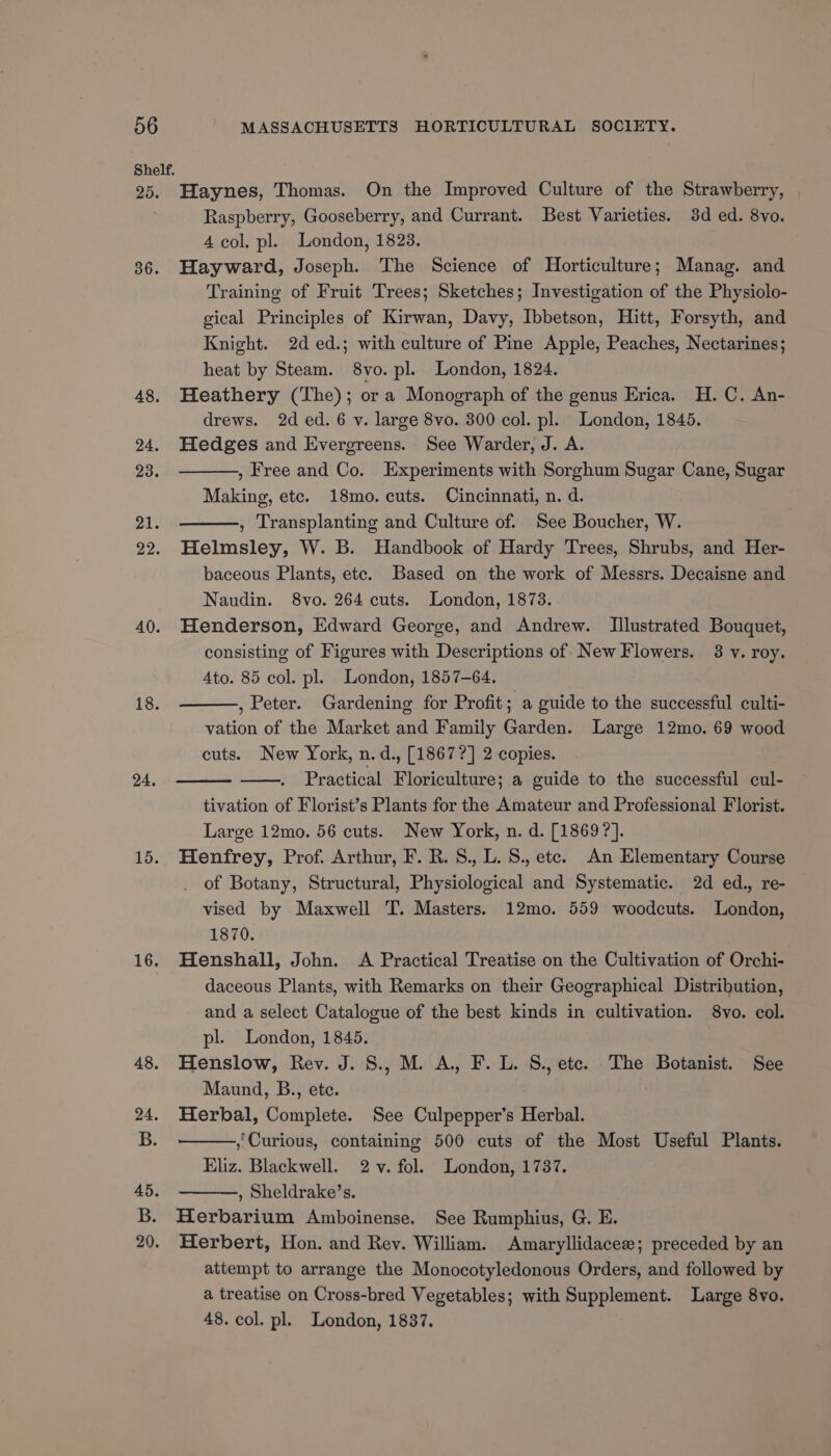 Shelf. Boe 36. 48. 24. 23. 21. 22. 40. 18. 24. 15. 16. Haynes, Thomas. On the Improved Culture of the Strawberry, Raspberry, Gooseberry, and Currant. Best Varieties. 3d ed. 8vo. 4 col. pl. London, 1823. Hayward, Joseph. The Science of Horticulture; Manag. and Training of Fruit Trees; Sketches; Investigation of the Physiolo- gical Principles of Kirwan, Davy, Ibbetson, Hitt, Forsyth, and Knight. 2d ed.; with culture of Pine Apple, Peaches, Nectarines; heat by Steam. 8vo. pl. London, 1824. Heathery (The); or a Monograph of the genus Erica. H.C. An- drews. 2d ed. 6 v. large 8vo. 300 col. pl. London, 1845. Hedges and Evergreens. See Warder, J. A. , Free and Co. Experiments with Sorghum Sugar Cane, Sugar Making, etc. 18mo. cuts. Cincinnati, n. d. , Transplanting and Culture of. See Boucher, W. Helmsley, W. B. Handbook of Hardy Trees, Shrubs, and Her- baceous Plants, ete. Based on the work of Messrs. Decaisne and Naudin. 8vo. 264 cuts. London, 1873. Henderson, Edward George, and Andrew. Illustrated Bouquet, consisting of Figures with Descriptions of New Flowers. 3 v. roy. Ato. 85 col. pl. London, 1857-64. , Peter. Gardening for Profit; a guide to the successful culti- vation of the Market and Family Garden. Large 12mo. 69 wood cuts. New York, n.d., [1867?] 2 copies. Practical Floriculture; a guide to the successful cul- tivation of Florist’s Plants for the Amateur and Professional Florist. Large 12mo. 56 cuts. New York, n. d. [1869 ?]. Henfrey, Prof. Arthur, F. R. 8., L. S., etc. An Elementary Course of Botany, Structural, Physiological and Systematic. 2d ed., re- vised by Maxwell T. Masters. 12mo. 559 woodcuts. London, 1870. Henshall, John. A Practical Treatise on the Cultivation of Orchi- daceous Plants, with Remarks on their Geographical Distribution, and a select Catalogue of the best kinds in cultivation. 8vo. col. pl. London, 1845. Henslow, Rev. J. S., M. A, F. L. S., etc. The Botanist. See Maund, B., ete. Herbal, Complete. See Culpepper’s Herbal. , Curious, containing 500 cuts of the Most Useful Plants. Eliz. Blackwell. 2-v. fol. London, 1737. , Sheldrake’s. Herbarium Amboinense. See Rumphius, G. E. ) Herbert, Hon. and Rey. William. Amaryllidacee; preceded by an attempt to arrange the Monocotyledonous Orders, and followed by a treatise on Cross-bred Vegetables; with Supplement. Large 8vo. 48. col. pl. London, 1837.