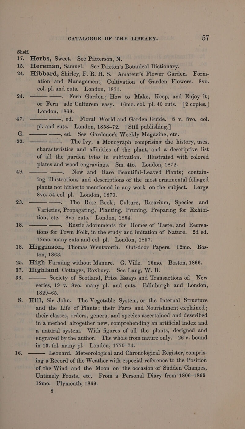 Shelf. 17. Herbs, Sweet. See Patterson, N. 15. Hereman, Samuel. See Paxton’s Botanical Dictionary. 24. Hibbard, Shirley, F. R. H.S. Amateur’s Flower Garden. Form- ation and Management, Cultivation of Garden Flowers. 8vo. col. pl. and cuts. London, 1871. Fern Garden; How to Make, Keep, and Enjoy it; or Fern ade Culturem easy. 16mo. col. pl. 40 cuts. [2 copies.] London, 1869. , ed. Floral World and Garden Guide. 8 v. 8vo. col. pl. and cuts. London, 1858-72. [Still publishing. ] ,ed. See Gardener’s Weekly Magazine, etc. . The Ivy, a Monograph comprising the history, uses, characteristics and affinities of the plant, and a descriptive list of all the garden ivies in cultivation. Illustrated with colored plates and wood engravings. Sm. 4to. London, 1872. New and Rare Beautiful-Leaved Plants; contain- ing illustrations and descriptions of the most ornamental foliaged plants not hitherto mentioned in any work on the subject. Large 8vo. 54 col. pl. London, 1870. The Rose Book; Culture, Rosarium, Species and Varieties, Propagating, Planting, Pruning, Preparing for Exhibi- tion, etc. 8vo. cuts. London, 1864. Rustic adornments for Homes of Taste, and Recrea- tions for Town Folk, in the study and imitation of Nature. 2d ed. 12mo. many cuts and col. pl. London, 1857. 18. Higginson, Thomas Wentworth. Out-door Papers. 12mo. Bos- ton, 1863. | 25. High Farming without Manure. G. Ville. 16mo. Boston, 1866. 37. Highland Cottages, Roxbury. See Lang, W. B. Society of Scotland, Prize Essays and Transactions of. New series, 19 vy. 8vo. many pl. and cuts. Edinburgh and London, 1829-65. S. Hill, Sir John. The Vegetable System, or the Internal Structure and the Life of Plants; their Parts and Nourishment explained ; their classes, orders, genera, and species ascertained and described in a method altogether new, comprehending an artificial index and a natural system. With figures of all the plants, designed and engraved by the author. The whole from nature only. 26 v. bound in 13. fol. many pl. London, 1770-74. Leonard. Meteorological and Chronological Register, compris- ing a Record of the Weather with especial reference to the Position of the Wind and the Moon on the occasion of Sudden Changes, Untimely Frosts, ete. From a Personal Diary from 1806-1869 12mo. Plymouth, 1869. 8 24. 22. 49. 23. 18. iG;