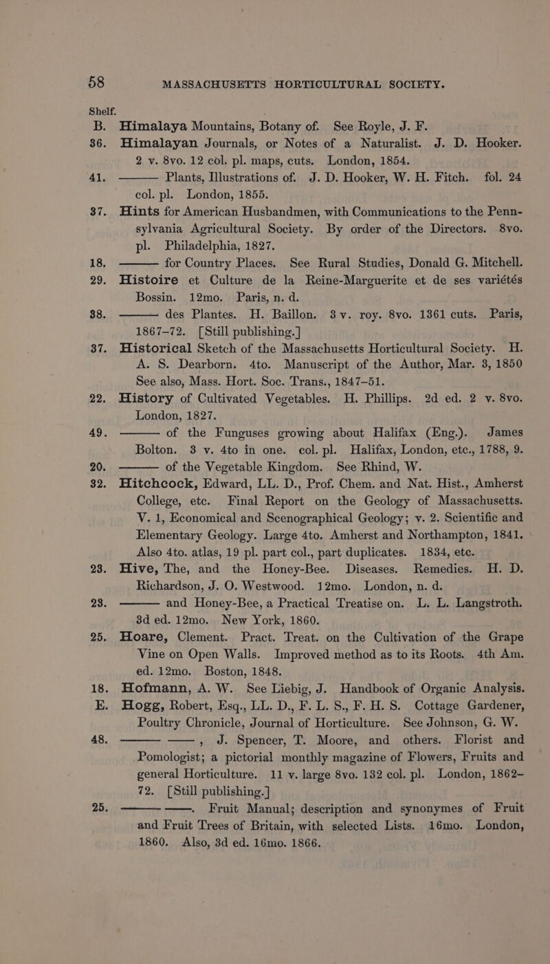 37. 18. 29. 38. 37. 22. 49. 20. 32. 23. 23. 48. 25. MASSACHUSETTS HORTICULTURAL SOCIETY. Himalaya Mountains, Botany of. See Royle, J. F. Himalayan Journals, or Notes of a Naturalist. J. D. Hooker. 2 v. 8vo. 12 col. pl. maps, cuts. London, 1854. Plants, Illustrations of. J.D. Hooker, W. H. Fitch. fol. 24 col. pl. London, 1855. Hints for American Husbandmen, with Communications to the Penn- sylvania Agricultural Society. By order of the Directors. 8vo. pl. Philadelphia, 1827. for Country Places. See Rural Studies, Donald G. Mitchell. Histoire et Culture de la Reine-Marguerite et de ses variétés Bossin. 12mo. Paris, n. d. des Plantes. H. Baillon. 3v. roy. 8vo. 1361 cuts. Paris, 1867-72. [Still publishing. ] Historical Sketch of the Massachusetts Horticultural Society. 4H. A. S. Dearborn. 4to. Manuscript of the Author, Mar. 3, 1850 See also, Mass. Hort. Soc. Trans., 1847-51. History of Cultivated Vegetables. H. Phillips. 2d ed. 2 v. 8vo. London, 1827. of the Funguses growing about Halifax (Eng.). James Bolton. 3 v. 4to in one. col. pl. Halifax, London, etc., 1788, 9. of the Vegetable Kingdom. See Rhind, W. Hitchcock, Edward, LL. D., Prof. Chem. and Nat. Hist., Amherst College, etc. Final Report on the Geology of Massachusetts. V. 1, Economical and Scenographical Geology; v. 2. Scientific and Elementary Geology. Large 4to. Amherst and Northampton, 1841. » Also 4to. atlas, 19 pl. part col., part duplicates. 1834, ete. Hive, The, and the MHoney-Bee. Diseases. Remedies. H. D. Richardson, J. O. Westwood. 12mo. London, n. d. and Honey-Bee, a Practical Treatise on. L. L. Langstroth. 3d ed. 12mo. New York, 1860. Hoare, Clement. Pract. Treat. on the Cultivation of the Grape Vine on Open Walls. Improved method as to its Roots. 4th Am. ed. 12mo. Boston, 1848. Hofmann, A. W. See Liebig, J. Handbook of Organic Analysis. Hogg, Robert, Esq., LL. D., F. L. S., F. H. S. Cottage Gardener, Poultry Chronicle, Journal of Horticulture. See Johnson, G. W. , J. Spencer, T. Moore, and others. Florist and Pomologist; a pictorial monthly magazine of Flowers, Fruits and general Horticulture. 11 v. large 8vo. 132 col. pl. London, 1862- 72. [Still publishing. ] Fruit Manual; description and synonymes of Fruit and Fruit Trees of Britain, with selected Lists. 16mo. London,
