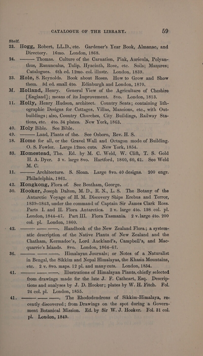 Shelf. 23. Hogg, Robert, LL.D., ete. Gardener’s Year Book, Almanac, and Directory. 16mo. London, 1868. Thomas. Culture of the Carnation, Pink, Auricula, Polyan- thus, Ranunculus, Tulip, Hyacinth, Rose, etc. Soils; Manures; Catalogues. 6th ed. 12mo. col. illustr. London, 1839. 23. Hole, S. Reynolds. Book about Roses. How to Grow and Show them. 3d ed. small 4to. Edinburgh and London, 1870. M. Holland, Henry. General View of the Agriculture of Cheshire [England]; means of its Improvement. 8yvo. London, 1813. 11. Holly, Henry Hudson, architect. Country Seats; containing lith- ographic Designs for Cottages, Villas, Mansions, etc., with Out- buildings; also, Country Churches, City Buildings, Railway Sta- tions, etc. 4to. 34 plates. New York, 1863. 40. Holy Bible. See Bible. Land, Plants of the. See Osborn, Rev. H. S. 18. Home for all, or the Gravel Wall and Octagon mode of Building. O. S. Fowler. Large 12mo. cuts. New York, 1854. 383. Homestead, The. Ed. by M. C. Weld, W. Clift, T. S. Gold H. A. Dyer. 3-v. large 8vo. Hartford, 1860, 60,61. See Weld M. C. Architecture. S. Sloan. Large 8vo. 40 designs. 200 engr. Philadelphia, 1861. 42. Hongkong, Flora of. See Bentham, George. 50. Hooker, Joseph Dalton, M. D., R.N., L.S. The Botany of the Antarctic Voyage of H. M. Discovery Ships Erebus and Terror, 1839-1843, under the command of Captain Sir James Clark Ross. Parts I. and II. Flora Antarctica. 2v. large 4to. 198 col. pl. London, 1844-47. Part III]. Flora Tasmania. 2 v. large 4to. 200 col. pl. London, 1860. Handbook of the New Zealand Flora; a system- atic description of the Native Plants of New Zealand and the Chatham, Kermadoc’s, Lord Auckland’s, Campbell’s, and Mac- quarrie’s Islands. 8vo. London, 1864-67. : Himalayan Journals; or Notes of a Naturalist in Bengal, the Sikkim and Nepal Himalayas, the Khasia Mountains, etc. 2. 8vo. maps. 12 pl. and manycuts.. London, 1854. Illustrations of Himalayan Plants, chiefly selected from drawings made for the late J. F. Catheart, Esq. Descrip- tions and analyses by J. D. Hooker; plates by W. H. Fitch. Fol. 24 col. pl. London, 1855. The Rhododendrons of Sikkim-Himalaya, re- cently discovered; from Drawings on the spot during a Govern- ment Botanical Mission. Ed. by Sir W. J. Hooker. Fol. 31 col. pl. London, 1849. 24. 36. 41. 41.
