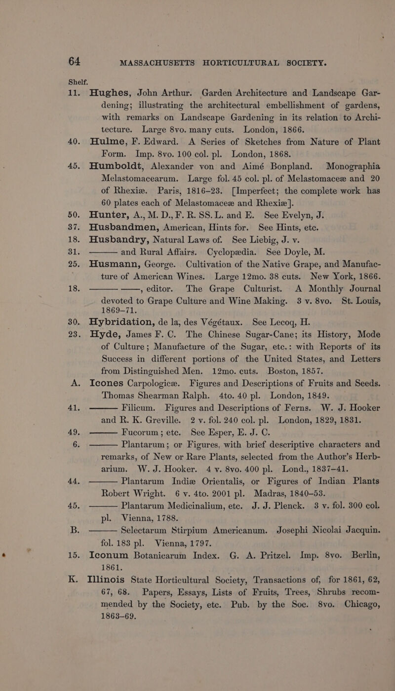 Ti. 40. 45. Hughes, John Arthur. Garden Architecture and Landscape Gar- dening; illustrating the architectural embellishment of gardens, with remarks on Landscape Gardening in its relation to Archi- tecture. Large 8vo. many cuts. London, 1866. _ Hulme, F. Edward. <A Series of Sketches from Nature of Plant Form. Imp. 8vo. 100 col. pl. London, 1868. Humboldt, Alexander von and Aimé Bonpland. Monographia Melastomacearum. Large fol. 45 col. pl. of Melastomacez and 20 of Rhexiz. Paris, 1816-23. [Imperfect; the complete work has 60 plates each of Melastomacez and Rhexie]. Hunter, A.,M.D.,F.R.SS.L. and E. See Evelyn, J. Husbandmen, American, Hints for. See Hints, etc. Husbandry, Natural Laws of. See Liebig, J. v. and Rural Affairs. Cyclopedia. See Doyle, M. Husmann, George. Cultivation of the Native Grape, and Manufac- ture of American Wines. Large 12mo. 38 cuts. New York, 1866. , editor. The Grape Culturist. A Monthly Journal devoted to Grape Culture and Wine Making. 3 v. 8vo. St. Louis, 1869-71. Hybridation, de la, des Végétaux. See Lecoq, H. Hyde, James F.C. The Chinese Sugar-Cane; its History, Mode of Culture; Manufacture of the Sugar, etc.: with Reports of its Success in different portions of the United States, and Letters from Distinguished Men. 12mo. cuts. Boston, 1857. Icones Carpologice. Figures and Descriptions of Fruits and Seeds. Thomas Shearman Ralph. 4to. 40 pl. London, 1849. Filicum. Figures and Descriptions of Ferns. W. J. Hooker and R. K. Greville. 2 v. fol. 240 col. pl. London, 1829, 1831. Fucorum ; etc. See Esper, E. J. C. Plantarum; or Figures, with brief descriptive characters and remarks, of New or Rare Plants, selected from the Author’s Herb- arium. W.J. Hooker. 4 v. 8vo. 400 pl. Lond., 1837-41. Plantarum Indie Orientalis, or Figures of Indian Plants Robert Wright. 6 v. 4to. 2001 pl. Madras, 1840-53. Plantarum Medicinalium, etc. J.J. Plenck. 3 v. fol. 300 col. pl. Vienna, 1788. Selectarum Stirpium Americanum. Josephi Nicolai Jacquin. fol. 183 pl. Vienna, 1797. Iconum Botanicarum Index. G. A. Pritzel. Imp. 8vo. Berlin, 1861. Illinois State Horticultural Society, Transactions of, for 1861, 62, 67, 68. Papers, Essays, Lists of Fruits, Trees, Shrubs recom- mended by the Society, etc. Pub. by the Soc. 8vo. Chicago, 1863-69.