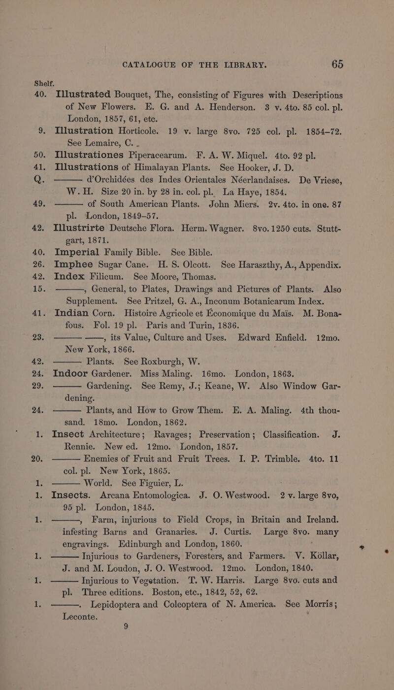 Illustrated Bouquet, The, consisting of Figures with Descriptions of New Flowers. E. G. and A. Henderson. 8 v. 4to. 85 col. pl. London, 1857, 61, etc. Illustration Horticole. 19 v. large 8vo. 725 col. pl. 1854-72. See Lemaire, C. _ Illustrationes Piperacearum. F. A. W. Miquel. 4to. 92 pl. Illustrations of Himalayan Plants. See Hooker, J. D. d’Orchidées des Indes Orientales Néerlandaises. De Vriese, W.H. Size 20 in. by 28 in. col. pl. La Haye, 1854. of South American Plants. John Miers. 2v. 4to. in one. 87 pl. London, 1849-57. Illustrirte Deutsche Flora. Herm. Wagner. 8vo.1250 cuts. Stutt- gart, 1871. Imperial Family Bible. See Bible. Imphee Sugar Cane. H. 8. Olcott. See Haraszthy, A., Appendix. Index Filicum. See Moore, Thomas. , General, to Plates, Drawings and Pictures of Plants. Also Supplement. See Pritzel, G. A., Inconum Botanicarum Index. Indian Corn. Histoire Agricole et Economique du Mais. M. Bona- fous. Fol. 19 pl. Paris and Turin, 1836. , its Value, Culture and Uses. Edward Enfield. 12mo. New York, 1866. Plants. See Roxburgh, W. Indoor Gardener. Miss Maling. 16mo. London, 1863. Gardening. See Remy, J.; Keane, W. Also Window Gar- dening. Plants, and How to Grow Them. E. A. Maling. 4th thou- sand. 18mo. London, 1862. Insect Architecture; Ravages; Preservation; Classification. J. Rennie. Newed. 12mo. London, 1857. Enemies of Fruit and Fruit Trees. I. P. Trimble. 4to. 11 col. pl. New York, 1865. World. See Figuier, L. Insects. Arcana Entomologica. J. O. Westwood. 2 v. large 8vo, 95 pl. London, 1845. , Farm, injurious to Field Crops, in Britain and Ireland. infesting Barns and Granaries. J. Curtis. Large 8vo. many engravings. Edinburgh and London, 1860. Injurious to Gardeners, Foresters, and Farmers. V. Kollar, J. and M. Loudon, J. O. Westwood. 12mo. London, 1840. Injurious to Vegetation. T. W. Harris. Large 8vo. cuts and pl. Three editions. Boston, etc., 1842, 52, 62. Lepidoptera and Coleoptera of N. America. See Morris; Leconte. 9