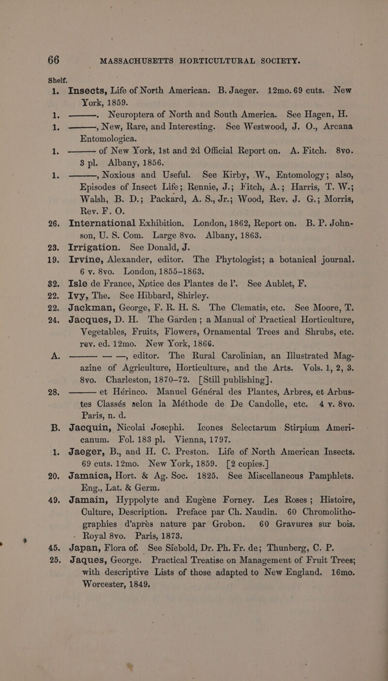28. 45. 25. MASSACHUSETTS HORTICULTURAL SOCIETY. Insects, Life of North American. B. Jaeger. 12mo.69 cuts. New York, 1859. Neuroptera of North and South America. See Hagen, H. , New, Rare, and Interesting. See Westwood, J. O., Arcana Entomologica. of New York, 1st and 2d Official Report on. <A. Fitch. 8vo. 8 pl. Albany, 1856. , Noxious and Useful. See Kirby, W., Entomology; also, Episodes of Insect Life; Rennie, J.; Fitch, A.; Harris, T. W.; Walsh, B. D.; Packard, A. S., Jr.; Wood, Rev. J. G.; Morris, Rev. F. O. International Exhibition. London, 1862, Report on. B. P. John- son, U.S. Com. Large 8vo. Albany, 1863. Irrigation. See Donald, J. Irvine, Alexander, editor. The Phytologist; a botanical journal. 6 v. 8vo. London, 1855-1863. Isle de France, Notice des Plantes del’. See Aublet, F. Ivy, The. See Hibbard, Shirley. Jackman, George, F. R. H.S. The Clematis, etc. See Moore, T. Jacques, D. H. The Garden; a Manual of Practical Horticulture, Vegetables, Fruits, Flowers, Ornamental Trees and Shrubs, etc. rev. ed.12mo. New York, 1866. — —, editor. The Rural Carolinian, an Illustrated Mag- azine of Agriculture, Horticulture, and the Arts. Vols. 1, 2, 3. 8vo. Charleston, 1870-72. [Still publishing]. et Hérinco. Manuel Général des Plantes, Arbres, et Arbus- tes Classés selon la Méthode de De Candolle, etc. 4 v. 8vo. Paris, n. d. Jacquin, Nicolai J osephi. Icones Selectarum Stirpium Ameri- canum. Fol. 183 pl. Vienna, 1797. Jaeger, B., and H. C. Preston. Life of North American Insects. 69 cuts. 12mo. New York, 1859. [2 copies. ] Jamaica, Hort. &amp; Ag. Soc. 1825. See Miscellaneous Pamphlets. Eng., Lat. &amp; Germ. Jamain, Hyppolyte and Eugéne Forney. Les Roses; Histoire, Culture, Description. Preface par Ch. Naudin. 60 Chromolitho- graphies d’apres nature par Grobon. 60 Gravures sur bois. - Royal 8vo. Paris, 1873. Japan, Flora of. See Siebold, Dr. Ph. Fr. de; Thunberg, C. P. Jaques, George. Practical Treatise on Management of Fruit Trees; with descriptive Lists of those adapted to New England. 16mo. Worcester, 1849.