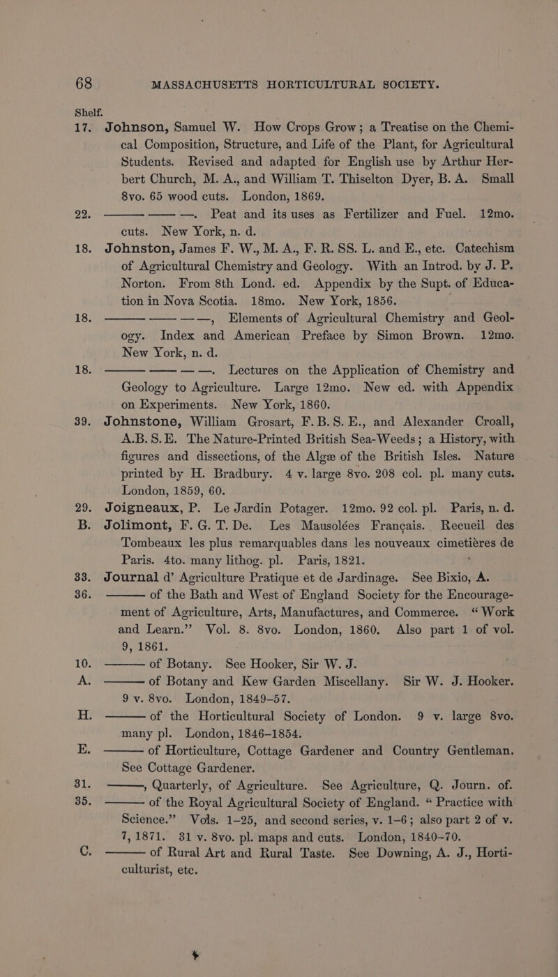 17. 18. 18. 18. 39. 33. 36. 31. 35. Johnson, Samuel W. How Crops Grow; a Treatise on the Chemi- cal Composition, Structure, and Life of the Plant, for Agricultural Students. Revised and adapted for English use by Arthur Her- bert Church, M. A., and William T. Thiselton Dyer, B. A. Small 8vo. 65 wood cuts. London, 1869. ——w—. Peat and its uses as Fertilizer and Fuel. 12mo. cuts. New York, n. d. Johnston, James F. W., M. A., F. R. SS. L. and E., etc. Catechism of Agricultural Chemistry wa Geology. With an Introd. by J. P. Norton. From 8th Lond. ed. Appendix by the Supt. of Educa- tion in Nova Scotia. 18mo. New York, 1856. ———_ ———-—, Elements of Agricultural Chemistry and Geol- ogy. Index and American Preface by Simon Brown. 12mo. New York, n. d. —w—. Lectures on the Application of Chemistry and Geology to Agriculture. Large 12mo. New ed. with Appendix on Experiments. New York, 1860. Johnstone, William Grosart, F.B.S.E., and Alexander Croall, A.B.S.E. The Nature-Printed British Sea-Weeds; a History, with figures and dissections, of the Algw of the British Isles. Nature printed by H. Bradbury. 4 v. large 8vo. 208 col. pl. many cuts. London, 1859, 60. Joigneaux, P. Le Jardin Potager.. 12mo. 92 col. pl. Paris, n. d. Jolimont, F.G.T.De. Les Mausolées Frangais. Recueil des Tombeaux les plus remarquables dans les nouveaux cimetieres de Paris. 4to. many lithog. pl. Paris, 1821. Journal d’ Acriculture Pratique et de Jardinage. See Bixio, A. of the Bath and West of England Society for the Encourage- ment of Agriculture, Arts, Manufactures, and Commerce. “ Work and Learn.”’ Vol. 8. 8vo. London, 1860. Also part 1 of vol. 9, 1861. of Botany. See Hooker, Sir W. J. of Botany and Kew Garden Miscellany. Sir W. J. Hooker. 9 v. 8vo. London, 1849-57. of the Horticultural Society of London. 9 v. large 8vo. many pl. London, 1846-1854. of Horticulture, Cottage Gardener and Country Gentleman. See Cottage Gardener. , Quarterly, of Agriculture. See Agriculture, Q. Journ. of. of the Royal Agricultural Society of England. “ Practice with — Science.” Vols. 1-25, and second series, v. 1-6; also part 2 of v. 7, 1871. 381 v. 8vo. pl. maps and cuts. London, 1840-70. of Rural Art and Rural Taste. See Downing, A. J., Horti- culturist, etc.