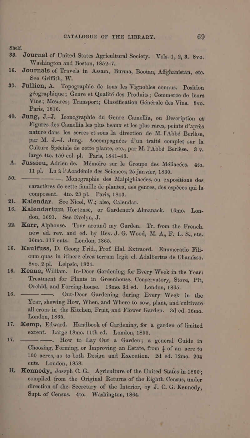 33. 16. 30. 40. 22. 16. 16. 16. Ei. ive Journal of United States Agricultural Bucten Vols. 1, 2, 8. 8vo. Washington and Boston, 1852-7. Journals of Travels in Assam, Burma, Bootan, Affghanistan, etc. See Griffith, W. Jullien, A. Topographie de tous les Vignobles connus. Position géographique ; Genre et Qualité des Produits; Commerce de leurs Vins; Mesures; Transport; Classification Générale des Vins. 8vo. Paris, 1816. Jung, J.J. Iconographie du Genre Camellia, ou Description et Figures des Camellia les plus beaux et les plus rares, peints d’aprés nature dans les serres et sous la direction de M. ’ Abbé Berlése, par M. J.J. Jung. Accompagnées d’un traité complet sur la Culture Spéciale de cette plante, ete., par M. Abbé Berlése. 3 v. large 4to. 150 col. pl. Paris, 1841-43. Jussieu, Adrien de. Mémoire sur le Groupe des Méliacées. 4to. 11 pl. Lua l’Académie des Sciences, 25 janvier, 1830. —. Monographie des Malpighiacées, ou expositions des caracteres de cette famille de plantes, des genres, des espéces qui la composent. 4to. 23 pl. Paris, 1843. Kalendar. See Nicol, W.; also, Calendar. Kalendarium Hortense, or Gardener’s Almanack. 16mo. Lon- don, 1691. See Evelyn, J. Karr, Alphonse. Tour around my Garden. Tr. from the French. new ed. rev. and ed. by Rev. J. G. Wood, M. A., F. L. S., ete. 16mo. 117 cuts. London, 1865. Kaulfuss, D. Georg Frid., Prof. Hal. Extraord. Enumeratio Fili- cum quas in itinere circa terram legit cl. Adalbertus de Chamisso. 8vo. 2 pl. Leipsic, 1824. Keane, William. In-Door Gardening, for Every Week in the Year: Treatment for Plants in Greenhouse, Conservatory, Stove, Pit, Orchid, and Forcing-house. 16mo. 8d ed. London, 1865. Out-Door Gardening during Every Week in the Year, shewing How, When, and Where to sow, plant, and cultivate all crops in the Kitchen, Fruit, and Flower Garden. 3d ed. 16mo. London, 1865. Kemp, Edward. Handbook of Gardening, for a garden of limited extent. Large 18mo. 11th ed. London, 1855. How to Lay Out a Garden; a general Guide in Choosing, Forming, or Improving an Estate, from ¢ of an acre to 100 acres, as to both Design and Execution. 2d ed. 12mo. 204 cuts. London, 1858. Kennedy, Joseph C. G. Agriculture of the United States in 1860; compiled from the Original Returns of the Eighth Census, mee direction of the Secretary of the Interior, by J. C. G. nee Supt. of Census. 4to. Washington, 1864.