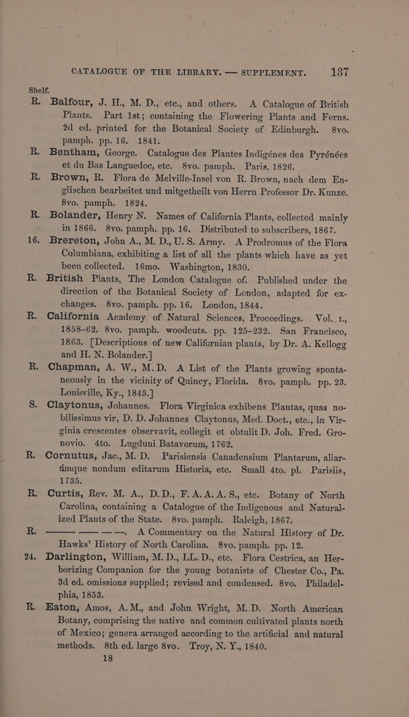 Shelf. R. Balfour, J. H., M. D., ete., and others. <A Catalogue of British Plants. Part 1st; containing the Flowering Plants and Ferns. 2d ed. printed for the Botanical Society of Edinburgh. 8vo. pamph. pp. 16. 1841; Bentham, George. Catalogue des Plantes Indigénes des Pyrénées et du Bas Languedoc, ete. 8vo. pamph. Paris, 1826. R. Brown, R. Florade Melville-Insel von R. Brown, nach dem En- glischen bearbeitet und mitgetheilt von Herrn Professor Dr. Kunze. 8vo. pamph. 1824. | R. Bolander, Henry N. Names of California Plants, collected mainly : in 1866. 8vo. pamph. pp. 16. Distributed to subscribers, 1867. 16. Brereton, John A., M. D., U.S. Army. A Prodromus of the Flora Columbiana, exhibiting a list of all the plants which have as yet been collected. 16mo. Washington, 1830. R. British Plants, The London Catalogue of. Published under the direction of the Botanical Society of London, adapted for ex- changes. 8vo. pamph. pp. 16. London, 1844. R. California Academy of Natural Sciences, Proceedings. Vol._1, 1858-62. 8vo. pamph. woodcuts. pp. 125-232. San Francisco, 1863. [Descriptions of new Californian plants, by Dr. A. Kellogg and H. N. Bolander.] R. Chapman, A. W., M.D. A List of the Plants growing sponta- neously in the vicinity of Quincy, Florida. 8vo. pamph. pp. 23. Louisville, Ky., 1845.] S. Claytonus, Johannes. Flora Virginica exhibens Plantas, quas no- bilissimus vir, D. D. Johannes Claytonus, Med. Doct., etc., in Vir- ginia crescentes observavit, collegit et obtulit D. Joh. Fred. Gro- novio. 4to. Lugduni Batavorum, 1762. R. Cornutus, Jac.,M.D. Parisiensis Canadensium Plantarum, aliar- timque nondum editarum Historia, etc. Small 4to. pl. Parisiis, L352) R. Curtis, Rev. M. A., D.D., F.A.A.A.S., ete. Botany of North Carolina, containing a Catalogue of the Indigenous and Natural- ized Plants of the State. 8vo. pamph. Raleigh, 1867. R. ——— ————. A Commentary on the Natural History of Dr. Hawks’ History of North Carolina. 8vo. pamph. pp. 12. 24, Darlington, William, M.D., LL. D., ete. Flora Cestrica, an Her- borizing Companion for the young botanists of Chester Co., Pa. 3d ed. omissions supplied; revised and condensed. 8vo. Philadel- phia, 1853. R. Eaton, Amos, A.M., and John Wright, M.D. North American Botany, comprising the native and common cultivated plants north of Mexico; genera arranged according to the artificial and natural methods. 8th ed. large 8vo. Troy, N. Y., 1840. 18