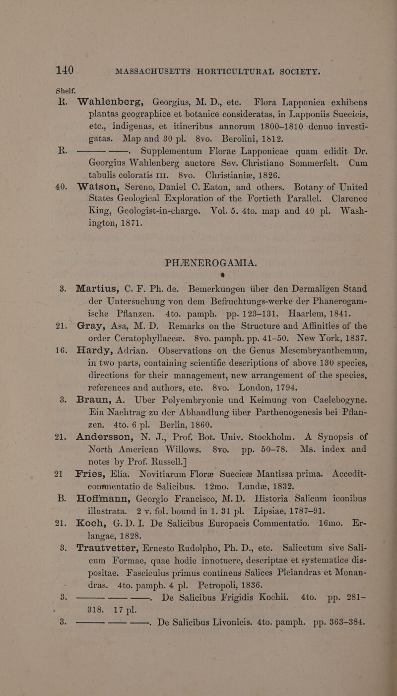 Shelf. KK. Wahlenberg, Georgius, M. D., ete. Flora Lapponica exhibens plantas geographice et botanice consideratas, in Lapponiis Suecicis, etc., indigenas, et itineribus annorum 1800-1810 denuo investi- gatas. Map and 30 pl. 8vo. Berolini, 1812. Supplementum Florae Lapponicae quam edidit Dr. Georgius Wahlenberg auctore Sev. Christiano Sommerfelt. Cum tabulis coloratis 111. 8vo. Christiania, 1826. 40. Watson, Sereno, Daniel C. Eaton, and others. Botany of United States Geological Exploration of the Fortieth Parallel. Clarence King, Geologist-in-charge. Vol. 5. 4to. map and 40 pl. Wash- ington, 1871. PHA NEROGAMIA. 4 3. Martius, C. F. Ph.de. Bemerkungen iiber den Dermaligen Stand der Untersuchung von dem Befruchtungs-werke der Phanerogam- ische Pflanzen. 4to. pamph. pp. 123-131. Haarlem, 1841. 21. Gray, Asa, M.D. Remarks on the Structure and Affinities of the order Ceratophyllacee. 8vo. pamph. pp. 41-50. New York, 1837. 16. Hardy, Adrian. Observations on the Genus Mesembryanthemum, in two parts, containing scientific descriptions of above 130 species, directions for their management, new arrangement of the species, references and authors, ete. 8vo. London, 1794. 3. Braun, A. Uber Polyembryonie und Keimung von Caelebogyne. Ein Nachtrag zu der Abhandlung iiber Parthenogenesis bei Pflan- zen. 4to.6 pl. Berlin, 1860. 21. Andersson, N. J., Prof. Bot. Univ. Stockholm. A Synopsis of North American Willows. 8vo. pp. 50-78. Ms. index and notes by Prof. Russell.] 21 Fries, Elia. Novitiarum Flore Suecice Mantissa prima. Accedit- commentatio de Salicibus. 12mo. Lunde, 1832. B. Hoffmann, Georgio Francisco, M.D. Historia Salicum iconibus illustrata. 2 v. fol. bound in 1. 31 pl. Lipsiae, 1787-91. 21. Koch, G.D.I. De Salicibus Europaeis Commentatio. 16mo. Er- langae, 1828. : 3. Trautvetter, Ernesto Rudolpho, Ph. D., etc. Salicetum sive Sali- cum Formae, quae hodie innotuere, descriptae et systematice dis- dras. 4to. pamph. 4 pl. Petropoli, 1836. De Salicibus Frigidis Kochii. 4to. pp. 281- 318.17 pl: —— ——. De Salicibus Livonicis. 4to. pamph. pp. 363-384. oi in a ee