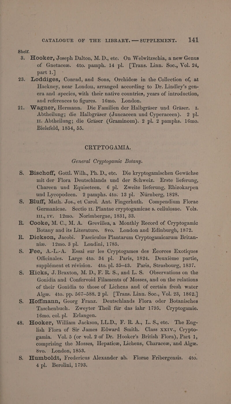Shelf. 3. Hooker, Joseph Dalton, M. D., ete. On Welwitzschia, a new Genus of Gnetacee. 4to. pamph. 14 pl. [Trans. Linn. Soc., Vol. 24, part 1.] 23. Loddiges, Conrad, and Sons, Orchidee in the Collection of, at Hackney, near London, arranged according to Dr. Lindley’s gen- era and species, with their native countries, years of introduction, and references to figures. 16mo. London. 21. Wagner, Hermann. Die Familien der Halbgriser und Griser. 1. Abtheilung; die Halbgriiser (Juncaceen und Cyperaceen). 2 pl. 11. Abtheilung; die Graser (Gramineen). 2 pl. 2 pamphs. 16mo. Bielefeld, 1854, 55. CRYPTOGAMIA. General Cryptogamic Botany. S. Bischoff, Gottl. Wilh., Ph. D., etc. Die kryptogamischen Gewiichse mit der Flora Deutschlands und der Schweiz. Erste lieferung, Chareen und Equiseteen. 6 pl. Zweite lieferung, Rhizokarpen und Lycopodeen. 2 pamphs. 4to: 13 pl. Niirnberg, 1828. S. Bluff, Math. Jos., et Carol. Ant. Fingerhuth. Compendium Florae Germanicae. Sectio 1. Plantae cryptogamicae s. cellulosae. Vols. IlI.,1v. 12mo. Norimbergae, 1831, 33. R. Cooke, M.C., M.A. Grevillea,a Monthly Record of Cryptogamic Botany and its Literature. 8vo. London and Edinburgh, 1872. R. Dickson, Jacobi. Fasciculus Plantarum Cryptogamicarum Britan- nie. 12mo.3 pl. Londini, 1785. S. Fee, A.-L.-A. Essai sur les Cryptogames des Eeorces Exotiques Officinales. Large 4to. 34 pl. Paris, 1824. Deuxieme partie, supplément et révision. 4to. pl. 35-43. Paris, Strasbourg, 1837. S. Hicks, J. Braxton, M. D., F. R.S., and L. S. Observations on the Gonidia and Confervoid Filaments of Mosses, and on the relations of their Gonidia to those of Lichens and of certain fresh water Alge. 4to. pp. 567-588. 2 pl. [Trans. Linn. Soc., Vol. 23, 1862.] S. Hoffmann, Georg Franz. Deutschlands Flora oder Botanisches Taschenbuch. Zweyter Theil fiir das iahr 1795. Cryptogamie. 16mo. col. pl. Erlangen. 48. Hooker, William Jackson, LL.D., F. R. A., L.S., ete. The Eng- lish Flora of Sir James Edward Smith. Class xx1v., Crypto- gamia. Vol. 5 (or vol. 2 of Dr. Hooker’s British Flora), Part 1, comprising the Mosses, Hepatice, Lichens, Characee, and Alge. 8vo. London, 1853. S. Humboldt, Fredericus Alexander ab. Florae Fribergensis. Ato. 4pl. Berolini, 1793.