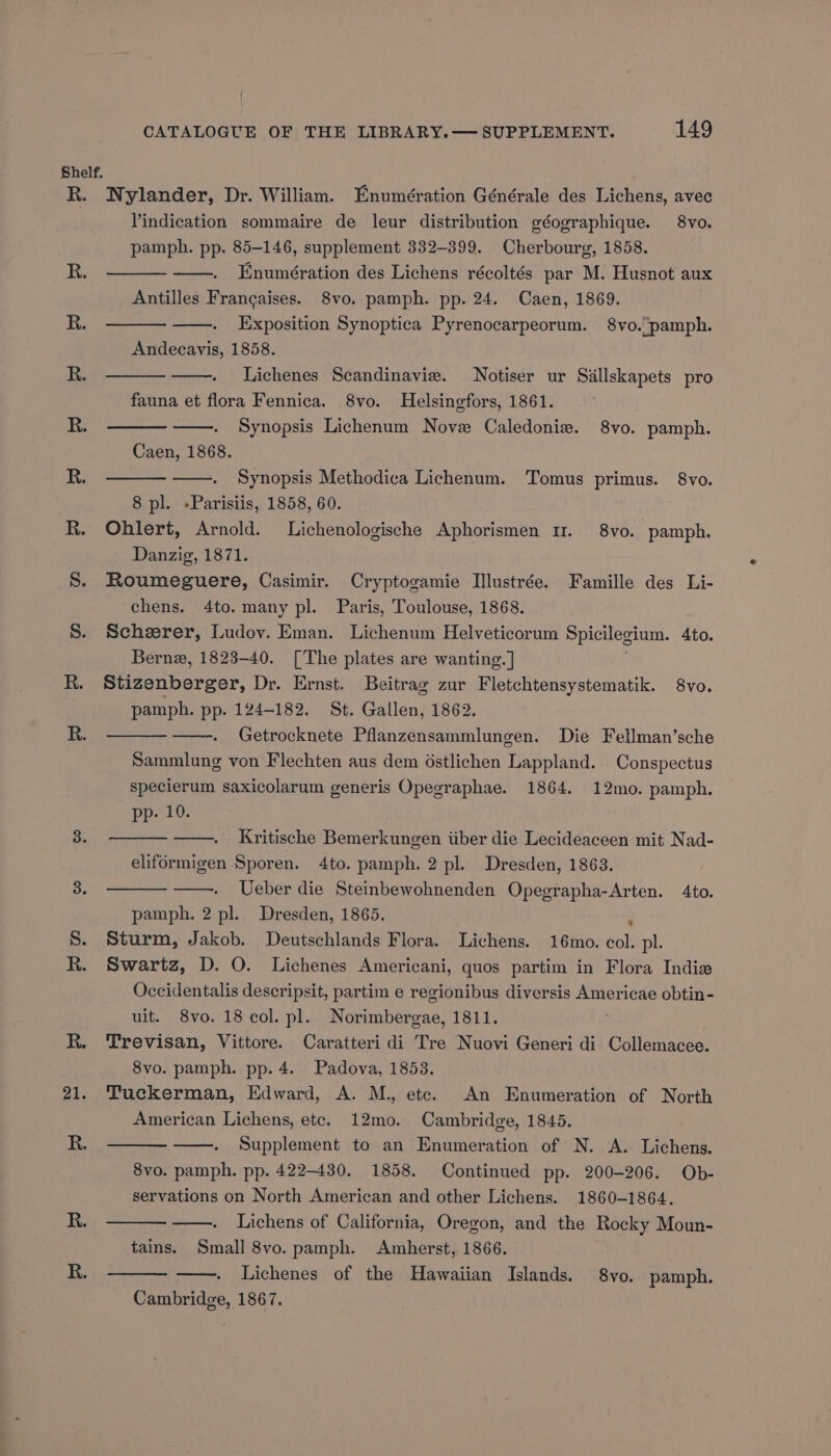 Zl. Nylander, Dr. William. Enumération Générale des Lichens, avec Vindication sommaire de leur distribution géographique. 8vo. pamph. pp. 85-146, supplement 332-399. Cherbourg, 1858. Enumération des Lichens récoltés par M. Husnot aux Antilles Francaises. 8vo. pamph. pp. 24. Caen, 1869. Exposition Synoptica Pyrenocarpeorum. 8vo. pamph. Andecavis, 1858. Lichenes Scandinavie. Notiser ur Siallskapets pro fauna et flora Fennica. 8vo. Helsingfors, 1861. Synopsis Lichenum Nove Caledoniz. 8vo. pamph. Caen, 1868. Synopsis Methodica Lichenum. Tomus primus. 8vo. 8 pl. -Parisiis, 1858, 60. Ohlert, Arnold. Lichenologische Aphorismen 11. 8vo. pamph. Danzig, 1871. Roumeguere, Casimir. Cryptogamie Illustrée. Famille des Li- chens. 4to. many pl. Paris, Toulouse, 1868. Scheerer, Ludov. Eman. Lichenum Helveticorum Spicilegium. 4to. Bernz, 1823-40. [The plates are wanting. ] pieenbercas, Dr. Ernst. Beitrag zur Fletchtensystematik. 8vo. pamph. pp. 124-182. St. Gallen, 1862. Getrocknete Pflanzensammlungen. Die Fellman’sche Sammlung von Flechten aus dem ostlichen Lappland. Conspectus specierum saxicolarum generis Opegraphae. 1864. 12mo. pamph. pp. 10. Kritische Bemerkungen iiber die Lecideaceen mit Nad- eliformigen Sporen. 4to. pamph. 2 pl. Dresden, 1863. Ueber die Steinbewohnenden Opegrapha-Arten. 4to. pamph. 2 pl. Dresden, 1865. , Sturm, Jakob. Deutschlands Flora. Lichens. 16mo. col. pl. Swartz, D. O. Lichenes Americani, quos partim in Flora Indie Occidentalis descripsit, partim e regionibus diversis Americae obtin- uit. 8vo. 18 col. pl. Norimbergae, 1811. Trevisan, Vittore. Caratteri di Tre Nuovi Generi di Collemacee. 8vo. pamph. pp. 4. Padova, 1858. Tuckerman, Edward, A. M., ete. An Enumeration of North American Lichens, etc. 12mo. Cambridge, 1845. Supplement to an Enumeration of N. A. Lichens. 8vo. pamph. pp. 422-430. 1858. Continued pp. 200-206. Ob- servations on North American and other Lichens. 1860-1864. Lichens of California, Oregon, and the Rocky Moun- tains. Small 8vo. pamph. Amherst, 1866. Lichenes of the Hawaiian Islands. 8vo. pamph. Cambridge, 1867.