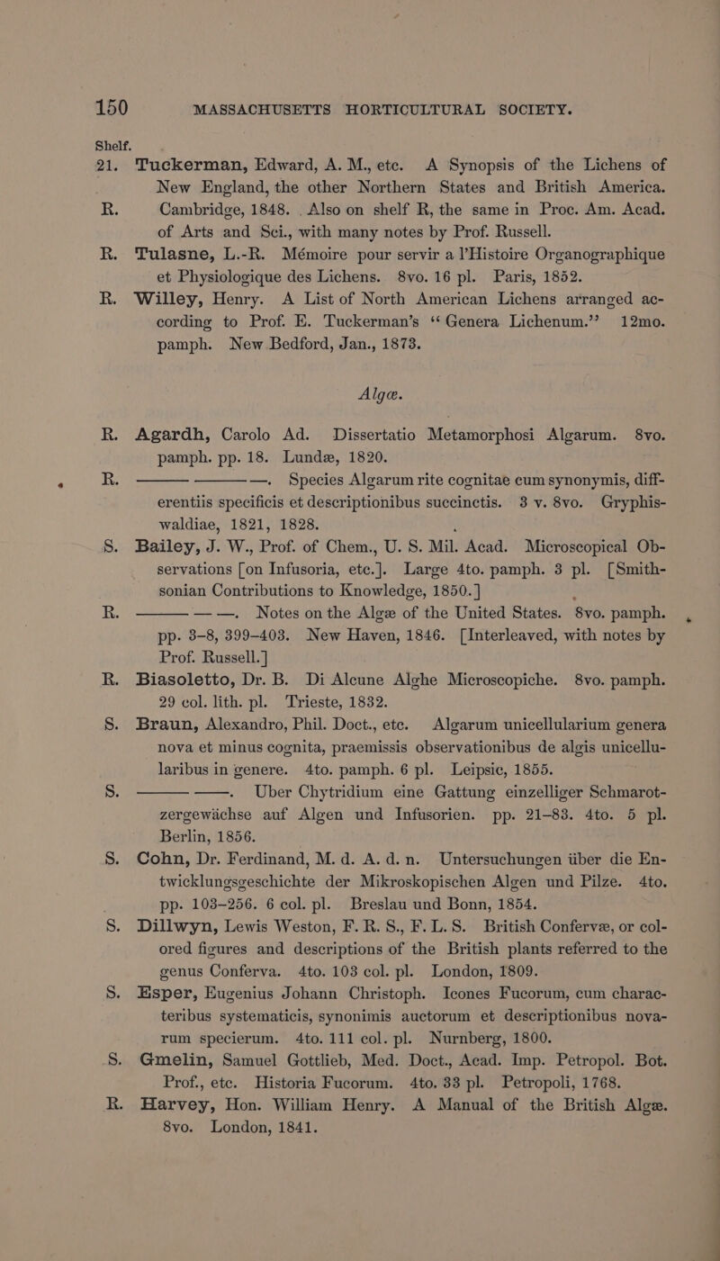 Shelf. 21 R. Tuckerman, Edward, A. M., etc. A Synopsis of the Lichens of New England, the other Northern States and British America. Cambridge, 1848. . Also on shelf R, the same in Proc. Am. Acad. of Arts and Sci., with many notes by Prof. Russell. Tulasne, L.-R. Mémoire pour servir a l’Histoire Organographique et Physiologique des Lichens. 8vo. 16 pl. Paris, 1852. Willey, Henry. A List of North American Lichens arranged ac- cording to Prof. E. Tuckerman’s ‘‘ Genera Lichenum.” 12mo. pamph. New Bedford, Jan., 1873. Alge. Agardh, Carolo Ad. Dissertatio Metamorphosi Algarum. 8vo. pamph. pp. 18. Lunde, 1820. —. Species Algarum rite cognitae cum synonymis, diff- erentiis specificis et descriptionibus succinctis. 3 v. 8vo. Gryphis- waldiae, 1821, 1828. , Bailey, J. W., Prof. of Chem., U. S. Mil. Acad. Microscopical Ob- servations [on Infusoria, ete.]. Large 4to. pamph. 3 pl. [Smith- sonian Contributions to Knowledge, 1850. ] é ——. Notes on the Alge of the United States. 8vo. pamph. pp. 3-8, 399-403. New Haven, 1846. [Interleaved, with notes by Prof. Russell. ] Biasoletto, Dr. B. Di Alcune Alghe Microscopiche. 8vo. pamph. 29 col. lith. pl. Trieste, 1832. Braun, Alexandro, Phil. Doct., ete. Algarum unicellularium genera nova et minus cognita, praemissis observationibus de algis unicellu- laribus in genere. 4to. pamph. 6 pl. Leipsic, 1855. Uber Chytridium eine Gattung einzelliger Schmarot- zergewichse auf Algen und Infusorien. pp. 21-83. 4to. 5 pl. Berlin, 1856. ) Cohn, Dr. Ferdinand, M.d. A.d.n. Untersuchungen iiber die En- twicklungsgeschichte der Mikroskopischen Algen und Pilze. 4to. pp. 103-256. 6 col. pl. Breslau und Bonn, 1854. Dillwyn, Lewis Weston, F.R.S., F.L.S. British Conferve, or col- ored figures and descriptions of the British plants referred to the genus Conferva. 4to. 103 col. pl. London, 1809. Esper, Eugenius Johann Christoph. Icones Fucorum, cum charac- teribus systematicis, synonimis auctorum et descriptionibus nova- rum specierum. 4to. 111 col. pl. Nurnberg, 1800. Gmelin, Samuel Gottlieb, Med. Doct., Acad. Imp. Petropol. Bot. Prof., etc. Historia Fucorum. 4to. 33 pl. Petropoli, 1768. Harvey, Hon. William Henry. A Manual of the British Alge. 8vo. London, 1841.