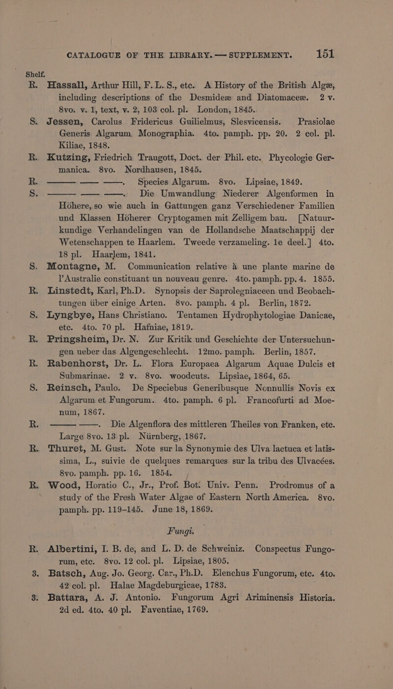 Shelf, R. Hassall, Arthur Hill, F. L.S., ete. A History of the British Alge, including descriptions of the Desmidez and Diatomacee. 2 v. 8vo. v. 1, text, v. 2, 103 col. pl. London, 1845. S. Jessen, Carolus Fridericus Guilielmus, Slesvicensis. Prasiolae Generis Algarum. Monographia. 4to. pamph. pp. 20. 2 col. pl. Kiliae, 1848. R.. Kutzing, Friedrich Traugott, Doct. der Phil. etc. Phycologie Ger- manica. 8vo. Nordhausen, 1845. Species Alearum. 8vo. Lipsiae, 1849. Die Umwandlung Niederer Algenformen in Hohere, so wie auch in Gattungen ganz Verschiedener Familien und Klassen Hoherer Cryptogamen mit Zellizem bau. [Natuur- kundige Verhandelingen van de Hollandsche Maatschappij der Wetenschappen te Haarlem. Tweede verzameling. le deel.] 4to. 18 pl. Haarlem, 1841. S. Montagne, M. Communication relative 4 une plante marine de Australie constituant un nouveau genre. 4to.pamph. pp.4. 1855. R. Linstedt, Karl,Ph.D. Synopsis der Saprolegniaceen und Beobach- tungen iiber einige Arten. 8vo. pamph. 4 pl. Berlin, 1872. S. Lyngbye, Hans Christiano. Tentamen Hydrophytologiae Danicae, etc. 4to. 70 pl. Hafniae, 1819. R. Pringsheim, Dr. N. Zur Kritik und Geschichte der: Untersuchun- gen ueber das Algengeschlecht. 12mo.pamph. Berlin, 1857. R. Rabenhorst, Dr. L. Flora Europaea Algarum Aquae Dulcis et Submarinae. 2 v. 8vo. woodcuts. Lipsiae, 1864, 65. S. Reinsch, Paulo. De Speciebus Generibusque Nennullis Novis ex Algarum et Fungorum. 4to. pamph. 6 pl. Francofurti ad Moe- num, 1867. Die Algenflora des mittleren Theiles von Franken, ete. Large 8vo. 13 pl. Nurnberg, 1867. R. Thuret, M. Gust. Note sur la Synonymie des Ulva lactuca et latis- sima, L., suivie de quelques remarques sur la tribu des Ulvacées. 8vo. pamph. pp. 16. 1854. R. Wood, Horatio C., Jr., Prof. Bot: Univ. Penn. Prodromus of a study of the Fresh Water Algae of Eastern North America. 8vo. pamph. pp. 119-145. June 18, 1869. Fungi. R. Albertini, I. B. de, and L. D. de Schweiniz. Conspectus Fungo- rum, etc. 8vo. 12 col. pl. Lipsiae, 1805. 8. Batsch, Aug. Jo. Georg. Car., Ph.D. Elenchus Fungorum, ete. 4to. 42 col. pl. Halae Magdeburgicae, 1783. 8. Battara, A. J. Antonio. Fungorum Agri Ariminensis Historia. 2d ed. 4to. 40 pl. Faventiae, 1769.