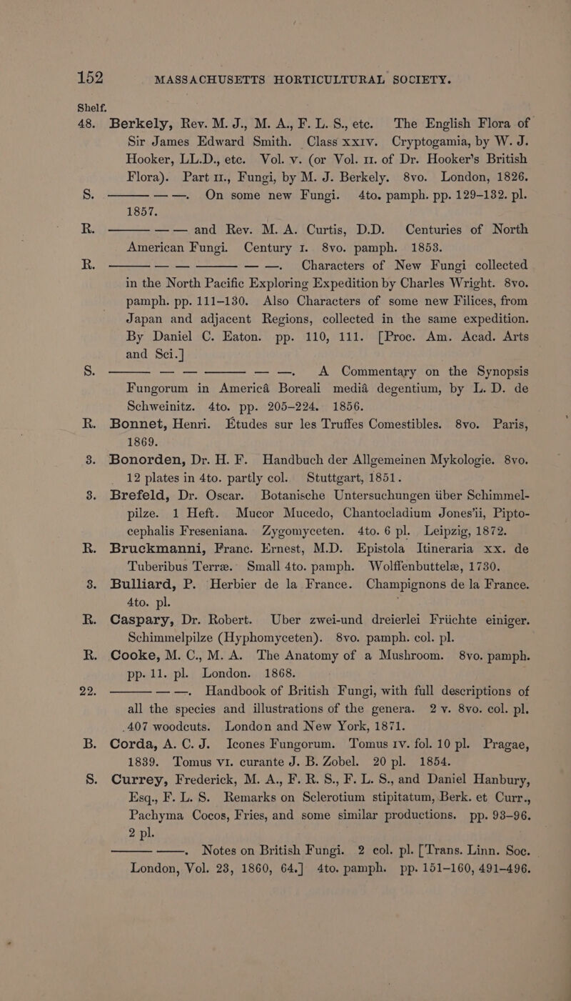 Shelf. 48. 22. Berkely, Rev. M.J., M. A., F.L. S., ete. The English Flora of Sir James Edward Smith. Class xxrv. Cryptogamia, by W. J. Hooker, LL.D., etc. Vol. v. (or Vol. 1. of Dr. Hooker’s British Flora). Part u., Fungi, by M. J. Berkely. 8vo. London, 1826. ——. On some new Fungi. 4to. pamph. pp. 129-132. pl. 1857. —— and Rev. M.A. Curtis, D.D. Centuries of North American Fungi. Century 1. 8vo. pamph. 1853. — — — —— — —. Characters of New Fungi collected in the North Pacific Exploring Expedition by Charles Wright. 8vo. pamph. pp. 111-130. Also Characters of some new Filices, from Japan and adjacent Regions, collected in the same expedition. By Daniel C. Eaton. pp. 110, 111. [Proc. Am. Acad. Arts and Sci.] — — — —— — —. <A Commentary on the Synopsis Fungorum in America Boreali media degentium, by L. D. de Schweinitz. 4to. pp. 205-224. 1856. Bonnet, Henri. Etudes sur les Truffes Comestibles. 8vo. Paris, 1869. Bonorden, Dr. H. F. Handbuch der Allgemeinen Mykologie. 8vo. 12 plates in 4to. partly col. Stuttgart, 1851. Brefeld, Dr. Oscar. Botanische Untersuchungen iber Schimmel- pilze. 1 Heft. Mucor Mucedo, Chantocladium Jones’li, Pipto- cephalis Freseniana. Zygomyceten. 4to. 6 pl. Leipzig, 1872. Bruckmanni, Franc. Ernest, M.D. Epistola Itineraria xx. de Tuberibus Terre. Small 4to. pamph. Wolffenbuttele, 1730. Bulliard, P. Herbier de la France. Champignons de la France. Ato. pl. Caspary, Dr. Robert. Uber zwei-und dreierlei Friichte einiger. Schimmelpilze (Hyphomyceten). 8vo. pamph. col. pl. Cooke, M. C., M.A. The Anatomy of a Mushroom. 8yvo. pamph. pp- 11. pl. London. 1868. —-—. Handbook of British Fungi, with full descriptions of all the species and illustrations of the genera. 2 v. 8vo. col. pl. _407 woodcuts. London and New York, 1871. Corda, A. C.J. Icones Fungorum. Tomus tv. fol. 10 pl. Pragae, 1839. Tomus vi. curante J. B. Zobel. 20 pl. 1854. Currey, Frederick, M. A., F. R.S., F. L. S., and Daniel Hanbury, Esq., F. L. 8. Remarks on Sclerotium stipitatum, Berk. et Curr., Pachyma Cocos, Fries, and some similar productions. pp. 93-96. 2 pl. Notes on British Fungi. 2 col. pl. [Trans. Linn. Soe. London, Vol. 23, 1860, 64.] 4to. pamph. pp. 151-160, 491-496.