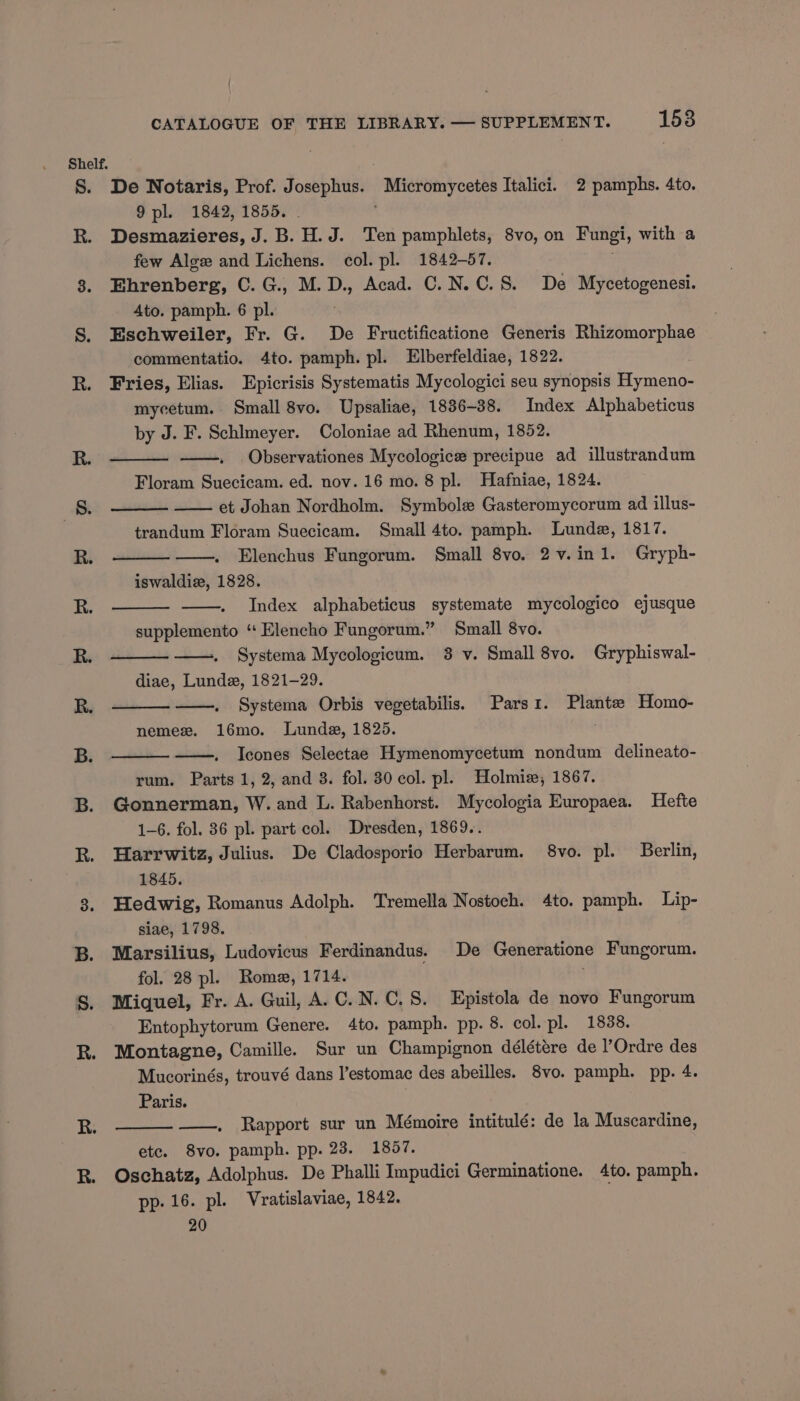Shelf. S. De Notaris, Prof. Josephus. Micromycetes Italici. 2 pamphs. 4to. 9 pl. 1842, 1855. - . R. Desmazieres, J. B. H.J. Ten pamphlets, 8vo, on Fungi, with a few Alge and Lichens. col. pl. 1842-57. 3. Ehrenberg, C. G., M.D., Acad. C.N.C.S. De Mycetogenesi. Ato. pamph. 6 pl. S. Eschweiler, Fr. G. De Fructificatione Generis Rhizomorphae commentatio. 4to. pamph. pl. Elberfeldiae, 1822. R. Fries, Elias. Epicrisis Systematis Mycologici seu synopsis Hymeno- mycetum. Small 8vo. Upsaliae, 1836-38. Index Alphabeticus by J. F. Schlmeyer. Coloniae ad Rhenum, 1852. R. Observationes Mycologice precipue ad illustrandum Floram Suecicam. ed. nov. 16 mo. 8 pl. Hafniae, 1824. 8. et Johan Nordholm. Symbole Gasteromycorum ad illus- : trandum Floram Suecicam. Small 4to. pamph. Lunde, 1817. R. Elenchus Fungorum. Small 8vo. 2v.in1. Gryph- iswaldie, 1828. R. —. Index alphabeticus systemate mycologico ejusque supplemento ‘‘ Elencho Fungorum.” Small 8vo. R. Systema Mycologicum. 38 v. Small 8vo. Gryphiswal- diae, Lunde, 1821-29. R. Systema Orbis vegetabilis. Parsi. Plante Homo- nemezx. 16mo. Lunde, 1825. ; B. Icones Selectae Hymenomycetum nondum delineato- rum. Parts 1, 2, and 8. fol. 30 col. pl. Holmiz, 1867. B. Gonnerman, W. and L. Rabenhorst. Mycologia Europaea. Hefte 1-6. fol. 36 pl. part col. Dresden, 1869.. R. Harrwitz, Julius. De Cladosporio Herbarum. 8vo. pl. Berlin, 1845. Hedwig, Romanus Adolph. Tremella Nostoch. 4to. pamph. Lip- siae, 1798. B. Marsilius, Ludovicus Ferdinandus. De Generatione Fungorum. fol. 28 pl. Rome, 1714. S. Miquel, Fr. A. Guil, A.C.N.C.S. Epistola de novo Fungorum Entophytorum Genere. 4to. pamph. pp. 8. col. pl. 1838. R. Montagne, Camille. Sur un Champignon délétére de l’Ordre des Mucorinés, trouvé dans l’estomac des abeilles. 8vo. pamph. pp. 4. Paris. ——. Rapport sur un Mémoire intitulé: de la Muscardine, etc. 8vo. pamph. pp. 23. 18057. R. Oschatz, Adolphus. De Phalli Impudici Germinatione. 4to. pamph. pp. 16. pl. Vratislaviae, 1842. 20 ee