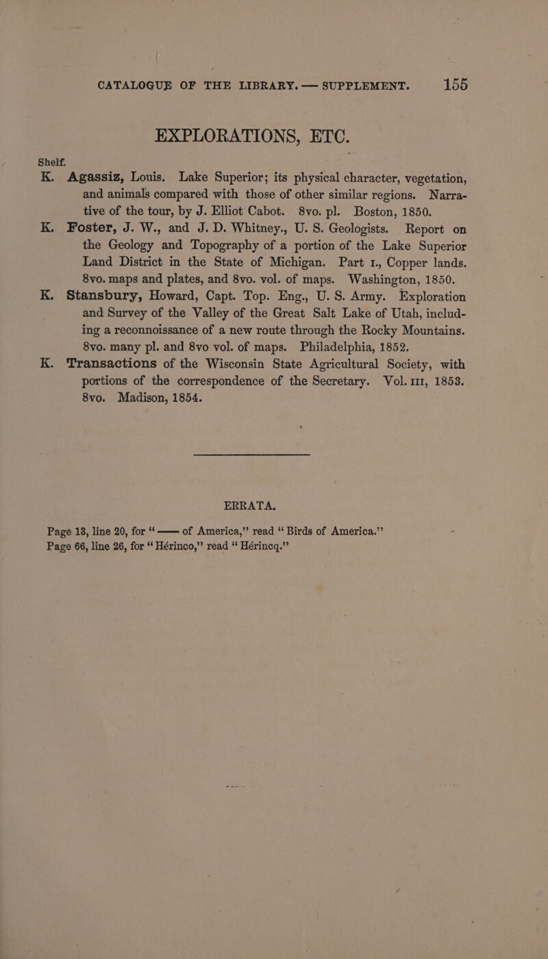 EXPLORATIONS, ETC. Shelf. K. Agassiz, Louis. Lake Superior; its physical character, vegetation, and animals compared with those of other similar regions. Narra- tive of the tour, by J. Elliot Cabot. 8vo. pl. Boston, 1850. K. Foster, J. W., and J. D. Whitney., U. S. Geologists. Report on the Geology and Topography of a portion of the Lake Superior Land District in the State of Michigan. Part 1, Copper lands. 8vo. maps and plates, and 8vo. vol. of maps. Washington, 1850. K. Stansbury, Howard, Capt. Top. Eng., U.S. Army. Exploration and Survey of the Valley of the Great Salt Lake of Utah, includ- ing a reconnoissance of a new route through the Rocky Mountains. 8vo. many pl. and 8vo vol. of maps. Philadelphia, 1852. K. Transactions of the Wisconsin State Agricultural Society, with portions of the correspondence of the Secretary. Vol. 111, 1853. 8vo. Madison, 1854. ERRATA. Page 18, line 20, for “‘—— of America,’’ read “ Birds of America.” - Page 66, line 26, for ‘‘ Hérinco,” read “ Hérincq.”’