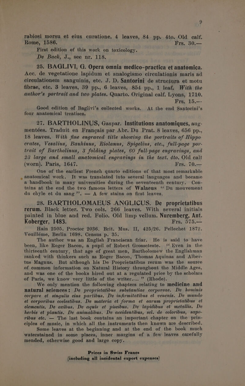 te) rabiosi morsu et eius curatione, 4 leaves, 84. pp. 4to. Old calf. Rome, 1586. Frs. 30.— First edition of this work on toxicology. De Back, J., see nr. 118. 25. BAGLIVI, G. Opera omnia medico-practica et anatomica. Acc. de vegetatione lapidum et analogismo circulationis maris ad circulationem sanguinis, etc. J. D. Santorini de structura et motu fibrae, etc. 3 leaves, 39 pp., 6 leaves, 854 pp., 1 leaf. With the author’s portrait and two plates, Quarto. Original calf. Lyons, 1710. Frs. 15.-—- Good edition of Baglivi’s collected works. At the end Santorini’s four anatomical treatises, 27. BARTHOLINUS, Gaspar. Institutions anatomiques, aug- mentées. Traduit en Francais par Abr. Du Prat. 8 leaves, 656 pp., 18 leaves. With fine engraved title showing the portraits of Hippo. crates, Vesalius, Bauhinus, Riolanus, Spigelius, ete., full-page por- trait of Bartholinus, 3 folding plates, 60 full-page engravings, and 23 large and small anatomical engravings in the text. 4to. Old calt (worn). Paris, 1647. Frs. 70.— One of the earliest French quarto editions of that most remarkable anatomical work. It was translated into several languages and became a handbook in many universities during the seventeenth century. Con- tains at the end the two famous letters of Walaeus ‘‘ Du mouvement du chyle et du sang ’’. — A few stains on first leaves. 28. BARTHOLOMAEUS .ANGLICUS. De proprietatibus rerum. Black letter. Two cols. 266 leaves. With several initials painted in blue and red. Folio. Old limp vellum. Nuremberg, Ant. Koberger, 1483. Frs. 575.— Hain 2505. Proctor 2036. Brit. Mus. II, 425/26. Pellechet 1872. Vouilléme, Berlin 1698. Census p. 35. The author was an English Franciscan friar. He is said to have been, like Roger Bacon, a pupil of Robert Grosseteste. ‘‘ Even in the thirteenth century, that age of great men, Bartholomew the Englishman ranked with thinkers such as Roger Bacon, Thomas Aquinas and Alber- tus Magnus. But although his De Proprietatibus rerum was the source of common information on Natural History throughout the Middle Ages, and was one of the books hired out at a regulated price by the scholars of Paris, we know very little of the writer.... ’? (Rhode). We only mention the following chapters relating to medicine and natural sciences: De proprietatibus substantiae corporeae. De hominis corpore et singulis eius partibus. De infirmitatibus et venenis. De mundo et corporibus coelestibus. De materia et forma et earum proprietatibus et elementis. De avibus. De aquis et piscibus. De lapidibus et metallis. De herbis et plantis. De animalibus. De accidentibus, scl. de coloribus, sapo- ribus etc. — The last book contains an important chapter on the prin- ciples of music, in which all the instruments then known are described. Some leaves at the beginning and at the end of the book much waterstained in some places, inner margins of a few leaves carefully mended, otherwise good and large copy. Prices in Swiss Francs