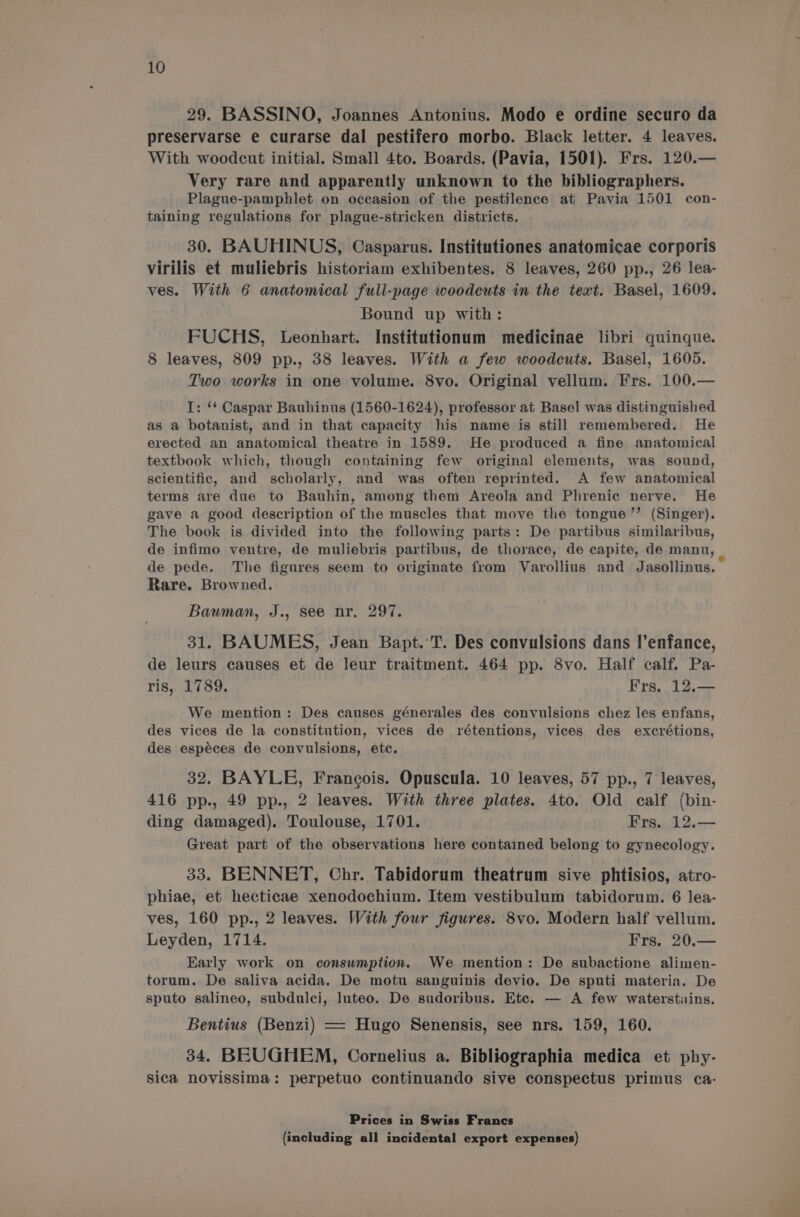 29. BASSINO, Joannes Antonius. Modo e ordine securo da preservarse e curarse dal pestifero morbo. Black letter. 4 leaves. With woodcut initial. Small 4to. Boards. (Pavia, 1501). Frs. 120.— Very rare and apparently unknown to the bibliographers. Plague-pamphlet on occasion of the pestilence at Pavia 1501 con- taining regulations for plague-stricken districts. 30. BAUHINUS, Casparus. Institutiones anatomicae corporis virilis et muliebris historiam exhibentes. 8 leaves, 260 pp., 26 lea- ves. With 6 anatomical full-page woodcuts in the text. Basel, 1609. Bound up with: FUCHS, Leonhart. Institutionum medicinae libri quinque. 8 leaves, 809 pp., 38 leaves. With a few woodcuts. Basel, 1605. Two works in one volume. 8vo. Original vellum. Frs. 100.— I: ** Caspar Bauhinus (1560-1624), professor at Basel was distinguished as a botanist, and in that capacity his name is still remembered. He erected an anatomical theatre in 1589. He produced a fine anatomical textbook which, though containing few original elements, was sound, scientific, and scholarly, and was often reprinted. A few anatomical terms are due to Bauhin, among them Areola and Phrenic nerve. He gave a good description of the muscles that move the tongue ’’ (Singer). The book is divided into the following parts: De partibus similaribus, de infimo ventre, de muliebris partibus, de thorace, de capite, de manu, _ de pede. The figures seem to originate from Varollius and Jasollinus. Rare. Browned. Bauman, J., see nr. 297. 31. BAUMES, Jean Bapt. T. Des convulsions dans l’enfance, de leurs causes et de leur traitment. 464 pp. 8vo. Half calf. Pa- ris, 1789. Frs. 12.— We mention: Des causes génerales des convulsions chez les enfans, des vices de la constitution, vices de rétentions, vices des excrétions, des espéces de convulsions, ete. 32. BAYLE, Francois. Opuscula. 10 leaves, 57 pp., 7 leaves, 416 pp., 49 pp., 2 leaves. With three plates. 4to. Old calf (bin- ding damaged). Toulouse, 1701. Frs. 12.— Great part of the observations here contained belong to gynecology. 33. BENNET, Chr. Tabidorum theatrum sive phtisios, atro- phiae, et hecticae xenodochium. Item vestibulum tabidorum. 6 lea- ves, 160 pp., 2 leaves. With four figures. 8vo. Modern half vellum. Leyden, 1714. Frs. 20.— Early work on consumption. We mention: De subactione alimen- torum. De saliva acida. De motu sanguinis devio. De sputi materia. De sputo salineo, subdulci, luteo. De sudoribus. Ete. — A few waterstains. Bentius (Benzi) = Hugo Senensis, see nrs. 159, 160. 34. BEUGHEM, Cornelius a. Bibliographia medica et phy- Sica novissima: perpetuo continuando sive conspectus primus ¢a- Prices in Swiss Francs