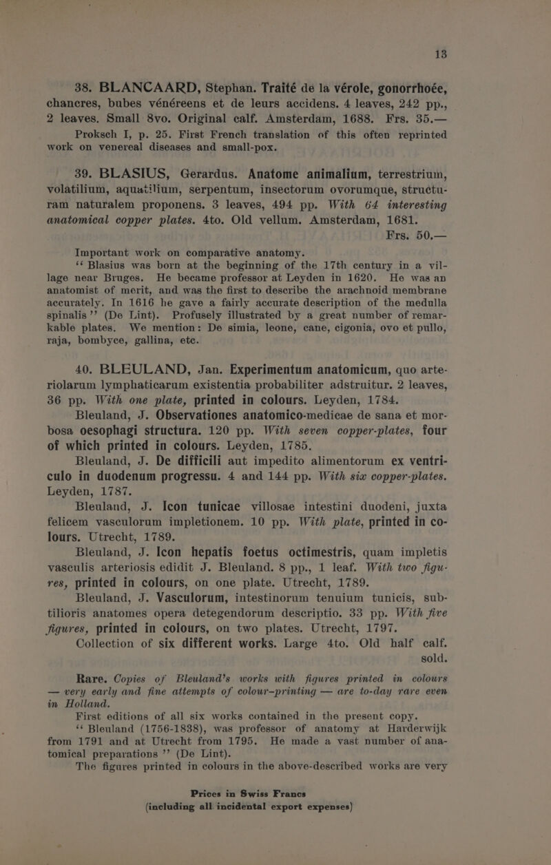 38. BLANCAARD, Stephan. Traité de la vérole, gonorrhoée, chancres, bubes vénéreens et de leurs accidens. 4 leaves, 242 pp., 2 leaves. Small 8vo. Original calf. Amsterdam, 1688. Frs. 35.— Proksch I, p. 25. First French translation of this often reprinted work on venereal diseases and small-pox. 39. BLASIUS, Gerardus. Anatome animalium, terrestrium, volatilium, aquatilium, serpentum, insectorum ovorumque, structu- ram naturalem proponens. 3 leaves, 494 pp. With 64 interesting anatomical copper plates. 4to. Old vellum. Amsterdam, 1681. Frs. 50.— Important work on comparative anatomy. ‘¢ Blasius was born at the beginning of the 17th century in a vil- lage near Bruges. He became professor at Leyden in 1620. He was an anatomist of merit, and was the first to describe the arachnoid membrane accurately. In 1616 he gave a fairly accurate description of the medulla spinalis’’ (De Lint). Profusely illustrated by a great number of remar- kable plates. We mention: De simia, leone, cane, cigonia, ovo et pullo, raja, bombyce, gallina, etc. 40. BLEULAND, Jan. Experimentum anatomicum, quo arte- riolarum lymphaticarum existentia probabiliter adstruitur. 2 leaves, 36 pp. With one plate, printed in colours. Leyden, 1784. Bleuland, J. Observationes anatomico-medicae de sana et mor- bosa oesophagi structura. 120 pp. With seven copper-plates, four of which printed in colours. Leyden, 1785. Bleuland, J. De difficili aut impedito alimentorum ex ventri- culo in duodenum progressu. 4 and 144 pp. With sia copper-plates. Leyden, 1787. Bleuland, J. Icon tunicae villosae intestini duodeni, juxta felicem vasculorum impletionem. 10 pp. With plate, printed in co- lours. Utrecht, 1789. Bleuland, J. Icon hepatis foetus octimestris, quam impletis vasculis arteriosis edidit J. Bleuland. 8 pp., 1 leaf. With two figu- res, printed in colours, on one plate. Utrecht, 1789. Bleuland, J. Vasculorum, intestinorum tenuium tunicis, sub- tilioris anatomes opera detegendorum descriptio. 33 pp. With jive figures, printed in colours, on two plates. Utrecht, 1797. Collection of six different works. Large 4to. Old half calf. sold. Rare. Copies of Bleuland’s works with figures printed in colours — very early and fine attempts of coleur—printing — are to-day rare even in Holland. First editions of all six works contained in the present copy. ‘¢ Bleuland (1756-1838), was professor of anatomy at Harderwijk from 1791 and at Utrecht from 1795. He made a vast number of ana- tomical preparations ’’? (De Lint). The figures printed in colours in the above-described works are very Prices in Swiss Francs