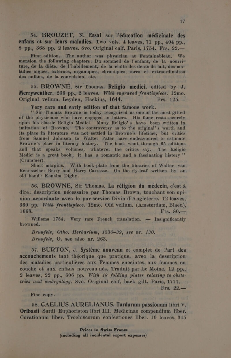 54. BROUZET, N. Essai sur l'éducation médicinale des enfans et sur leurs maladies. Two vols. 4 leaves, 71 pp., 404 pp., 8 pp., 368 pp. 2 leaves. 8vo. Original calf. Paris, 1754. Frs. 22.— First edition. The author was physician at Fontainebleau. We mention the following chapters: Du sommeil de |’enfant, de la_ noutrri- ture, de la diéte, de l’habillement, de la chite des dents de lait, des ma- ladies aigues, externes, organiques, chroniques, rares et extraordinaires des enfans, de la convulsion, etc. 55. BROWNE, Sir Thomas. Religio medici, edited by J. Merryweather. 236 pp., 2 leaves. With engraved frontispiece. 12mo. Original vellum. Leyden, Hackius, 1644. Frs. 125.— Very rare and early edition of that famous work. ‘‘ Sir Thomas Browne is today recognized as one of the most gifted of the physicians who have engaged in letters. His fame rests securely upon his classic Religio Medici. Many Religio’s have been written in imitation of Browne. The controversy as to the original’ s worth and its place in literature was not settled in Browne’s lifetime, but critics from Samuel Johnson. to Walter Pater have endeavoured to estimate Browne’s place in literary history. The book went through 65 editions and that speaks volumes, whatever the critics say. The Religio Medici is a great book; it has a romantic and a fascinating history ”’ (Crummer). Short margins. With book-plate from the libraries of Walter van Rennsselaer Berry and Harry Carresse. On the fly-leaf written by an old hand: Kenelm Digby. 56. BROWNE, Sir Thomas. La réligion du médecin, c’est a dire: description nécessaire par Thomas Brown, touchant son opi- nion accordante avec le pur service Divin d’ Angleterre. 12 leaves, 360 pp. With frontispiece. 12mo. Old vellum. (Amsterdam, Blaeu), 1668. Frs. 80.— Willems 1784. Very rare French translation. — Insignificantly browned. Brunfels, Otho. Herbarium, 1536-39, see nr. 130. Brunfels, O. see also nr. 263. 57. BURTON, J. Systéme nouveau et complet de l’art des accouchements tant théorique que pratique, avec la description des maladies particuliéres aux Femmes enceintes, aux femmes en couche et aux enfans nouveau-nés. Traduit par Le Moine. 12 pp., 2 leaves, 22 pp., 606 pp. With 18 folding plates relating to obste- trics and embryology. 8vo. Original calf, back gilt. Paris, 1771. Frs. 22.— Fine copy. 58. CAELIUS AURELIANUS. Tardarum passionum libri V. Oribasii Sardi Euphoriston libri III. Medicinae compendium liber. Curationum liber. Trochiscorum confectiones liber. 10 leaves, 345 Prices in Swiss Francs