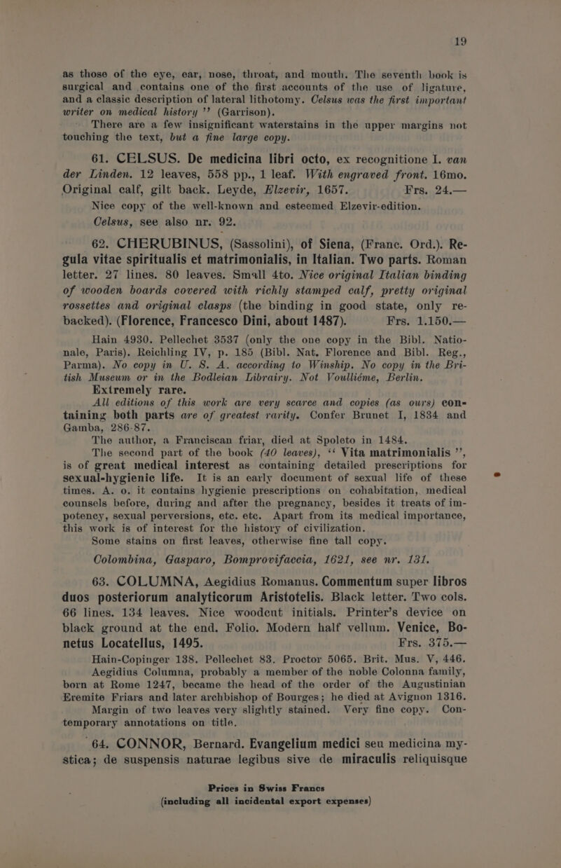 as those of the eye, ear, nose, throat, and mouth. The seventh book is surgical and contains one of the first accounts of the use of ligature, and a classic description of lateral lithotomy. Celsus was the first important writer on medical history ’’ (Garrison). There are a few insignificant waterstains in the upper margins not touching the text, but a fine large copy. 61. CELSUS. De medicina libri octo, ex recognitione I. van der Linden. 12 leaves, 558 pp., 1 leaf. With engraved front. 16mo. Original calf, gilt back. Leyde, Hizevir, 1657. Frs. 24.— Nice copy of the well-known and esteemed Elzevir-edition. Celsus, see also nr. 92. 62. CHERUBINUS, (Sassolini), of Siena, (Franc. Ord.). Re- gula vitae spiritualis et matrimonialis, in Italian. Two parts. Roman letter. 27 lines. 80 leaves. Small 4to. Nice original Italian binding of wooden boards covered with richly stamped calf, pretty original rossettes and original clasps (the binding in good state, only re- backed). (Florence, Francesco Dini, about 1487). Frg. 1.150.— Hain 4930. Pellechet 3537 (only the one copy in the Bibl. Natio- nale, Paris). Reichling IV, p. 185 (Bibl. Nat. Florence and Bibl. Reg., Parma). No copy in U. 8. A. according to Winship. No copy in the Bri- tish Museum or in the Bodleian Librairy. Not Voulliéme, Berlin. Extremely rare. All editions of this work are very scarce and copies (as ows) CON= taining both parts are of greatest rarity. Confer Brunet I, 1834 and Gamba, 286-87. The author, a Franciscan friar, died at Spoleto in 1484. The second part of the book (40 leaves), ‘‘ Vita matrimonialis ’’, is of great medical interest as containing detailed prescriptions for sexual-hygienic life. It is an early document of sexual life of these times. A. o. it contains hygienic prescriptions on cohabitation, medical counsels before, during and after the pregnancy, besides it treats of im- potency, sexual perversions, etc. etc. Apart from its medical importance, ‘this work is of interest for the history of civilization. Some stains on first leaves, otherwise fine tall copy. Colombina, Gasparo, Bomprovifaccia, 1621, see nr. 131. 63. COLUMNA, Aegidius Romanus. Commentum super libros duos posteriorum analyticorum Aristotelis. Black letter. Two cols. 66 lines. 134 leaves. Nice woodcut initials. Printer’s device on black ground at the end. Folio. Modern half vellum. Venice, Bo- netus Locatellus, 1495. Frs. 375.— Hain-Copinger 138. Pellechet 83. Proctor 5065. Brit. Mus. V, 446. Aegidius Columna, probably a member of the noble Colonna family, born at Rome 1247, became the head of the order of the Augustinian Eremite Friars and later archbishop of Bourges; he died at Avignon 1316. Margin of two leaves very slightly stained. Very fine copy. Con- temporary annotations on title. 64. CONNOR, Bernard. Evangelium medici seu medicina my- stica; de suspensis naturae legibus sive de miraculis reliquisque Prices in Swiss Francs