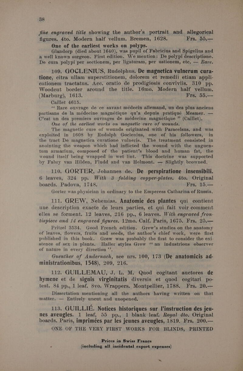 jine engraved title showing the author's portrait and _ allegorical figures. 4to. Modern half vellum. Bremen, 1628. Frs. 55.— One of the earliest works on polyps. Glandorp (died about 1640), was pupil of Fabricius and Spigelius and a well known surgeon. First edition. We mention: De polypi descriptione. De cura polypi per sectionem, per ligaturam, per ustionem, etc. — Rare. 109. GOCLENIUS, Rudolphus. De magnetica vulnerum cura- tione, citra ullam superstitionem, dolorem et remedii etiam appli- ationem tractatus. Acc. oratio de prodigiosis conviviis. 310 pp. Woodeut border around the title. 16mo. Modern half vellum. (Marburg), 1613. Frs. 55.— Caillet 4615. ‘&lt; Rare ouvrage de ce savant médecin allemand, un des plus anciens partisans de la médecine magnétique qu’a depuis pratiqué Mesmer. — C’est un des premiers ouvrages de médecine magnétique ” (Caillet). One of the earliest works on magnetic cure of wounds. The magnetic cure of wounds originated with Paracelsus, and was exploited in 1608 by Rudolph Goclenius, one of his followers, in the tract De magnetica curatione vulneris. The treatment consisted in anointing the weapon which had inflicted the wound with the unguen- tum armarium, composed of the patient’s blood and human fat, the wound itself being wrapped in wet lint. This doctrine was supported by Fabry van Hilden, Fludd and van Helmont. — Slightly browned. 110. GORTER, Johannes de. De perspiratione insensibili. 6 leaves, 324 pp. With 3 folding copper-plates. 4to. Original boards. Padova, 1748. Frs. 15.— Gorter was physician in ordinary to the Emperess Catharina of Russia. 111. GREW, Nehemias. Anatomie des plantes qui contient une description exacte de leurs parties, et qui fait voir comment elles se forment. 12 leaves, 216 pp., 6 leaves. With engraved fron- tispiece and 14 engraved figures. 12mo. Calf. Paris, 1675. Frs. 25.— Pritzel 3534. Good French edition. Grew’s studies on the anatomy of leaves, flowers, fruits and seeds, the author’s chief work, were first published in this book. Grew was probably the first to consider the exi- stence of sex in plants. Haller styles Grew ‘‘ an industrious observer of nature in every direction ’’. Guenther of Andernach, see nrs. 100, 173 (De anatomicts ad- ministrationibus, 1548), 209, 216. 112. GUILLEMAU, J. L. M. Quod cogitant auctores de hymene et de signis virginitatis diversis et quod cogitari po- test. 84 pp., 1 leaf. 8vo. Wrappers. Montpellier, 1788. Frs. 20.— Dissertation mentioning all the authors having written on that matter. — Entirely uncut and unopened. 113. GUILLIE. Notices historiques sur linstruction des jeu- nes aveugles. 1 leaf, 55 pp., 1 blank leaf. Royal 4to. Original boards, Paris, imprimées par les jeunes aveugles, 1819. Frs. 200.— ONE OF THE VERY FIRST WORKS FOR BLINDS, PRINTED Prices in Swiss Francs