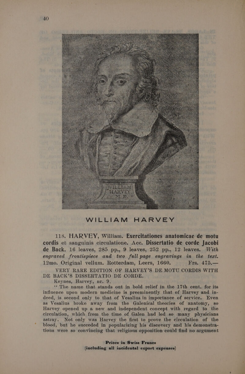 WILLIAM HARVEY 118. HARVEY, William. Exercitationes anatomicae de motu cordis et sanguinis circulatione. Acc. Dissertatio de corde Jacobi de Back. 16 leaves, 285 pp., 9 leaves, 252 pp., 12 leaves. With engraved frontispiece and two full page engravings in the text. 12mo. Original vellum. Rotterdam, Leers, 1660. Frs. 475.— VERY RARE EDITION OF HARVEY’S DE MOTU CORDIS WITH DE BACK’S DISSERTATIO DE CORDE. Keynes, Harvey, nr. 9. ‘‘The name that stands out in bold relief in the 17th cent. for its influence upon modern medicine is preeminently that of Harvey and in- deed, is second only to that of Vesalius in importance of service. Even as Vesalius broke away from the Galenical theories of anatomy, so Harvey opened up a new and independent concept with regard to the circulation, which from the time of Galen had led so many physicians astray. Not only was Harvey the first to prove the circulation of the blood, but he succeded in popularizing his discovery and his demonstra- tions were so convincing that religious opposition could find no argument Prices in Swiss Francs