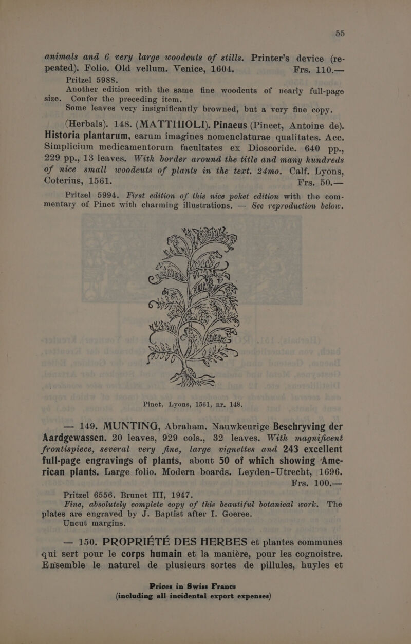 animals and 6 very large woodcuts of stills. Printer’s device (re- peated). Folio. Old vellum. Venice, 1604. Frs. 110.— Pritzel 5988, Another edition with the same fine woodcuts of nearly full-page size. Confer the preceding item. Some leaves very insignificantly browned, but a very fine copy. (Herbals). 148. (MATTHIOLI). Pinaeus (Pineet, Antoine de). Historia plantarum, earum imagines nomenclaturae qualitates. Acc. Simplicium medicamentorum facultates ex Dioscoride. 640 pp., 229 pp., 13 leaves. With border around the title and many hundreds of nice small woodcuts of plants in the text. 24mo. Calf. Lyons, Coterius, 1561. Frs. 50.— Pritzel 5994. First edition of this nice poket edition with the com- mentary of Pinet with charming illustrations. — See reproduction below. Pinet, Lyons, 1561, nr, 148. — 149. MUNTING, Abraham. Nauwkeurige Beschryving der Aardgewassen. 20 leaves, 929 cols., 32 leaves. With magnificent frontispiece, several very fine, large vignettes and 243 excellent full-page engravings of plants, about 50 of which showing Ame- rican plants. Large folio. Modern boards. Leyden-Utrecht, 1696. Frs. 100.— Pritzel 6556. Brunet III, 1947. Fine, absolutely complete copy of this beautiful botanical work. The plates are engraved by J. Baptist after I. Goeree. Uncut margins. — 150. PROPRIETE DES HERBES et plantes communes qui sert pour le corps humain et la maniére, pour les cognoistre. Ensemble le naturel de plusieurs sortes de pillules, huyles et Prices in Swiss Francs