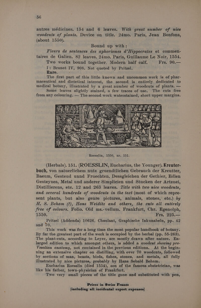 autres médicines. 154 and 6 leaves. With great number of nice woodcuts of plants. Device on title. 24mo. Paris, Jean Bonfons, (about 1550). Bound up with: Fleurs de sentences des aphorismes d’Hippocrates et commen- taires de Galien. 82 leaves. 24mo. Paris, Guillaume Le Noir, 1554. Two works bound together. Modern half calf. Frs. 90.— I: Brunet IV, 908. Not quoted by Pritzel. Rare. The first part of this little known and uncommon work is of phar- maceutical and dietetical interest, the second is entirely dedicated to medical botany, illustrated by a great number of woodcuts of plants. — Some leaves slightly stained, a few traces of use. The cuts free from any colouring. — The second work waterstained, short upper margins. Roesslin, 1550, nr. 151. (Herbals). 151. (ROESSLIN, Bucharius, the Younger). Kreuter- buch, von natuerlichem nutz gruendtlichen Gebrauch der Kreutter, Baeum, Gesteud unnd Fruechten. Dessgleichen der Gethier, Edlen Gesteynes, Metal und anderer Simplicien und Stucken der Artznei, Distillierens, etc. 12 and 263 leaves. Title with two nice woodcuts, and several hundreds of woodcuts in the text (most of which repre- sent plants, but also genre pictures, animals, stones, etc.) by H. 8. Beham (?), Hans Weiditz and others, the cuts all entirely Sree of colours. Folio. Old ms.-vellum. Frankfurt, Chr. Egenolph, 1550. Frs. 225.— ante (Addenda) 10626. Choulant, Graphische Inkunabeln, pp. 42 and 70. This work was for a long time the most popular handbook of botany. By far the greatest part of the work is occupied by the herbal (pp. 55-263). The plant-cuts, according to Leyer, are mostly drawn after nature. En- larged edition to which amongst others, is added a woodcut showing pre- Vesalian anatomy, not contained in the previous editions. At the begin- ning an extensive chapter on distilling, with over 70 woodcuts, followed by sections of man, beasts, birds, fishes, stones, and metals, all fully illustrated by nice pictures, probably by Hans Sebald Beham. Eucharius Roesslin (died 1554), son of the famous obstetrician, was like his father, town-physician of Frankfurt. Two very small pieces of the title gone and substituted with pen, Prices in Swiss Francs