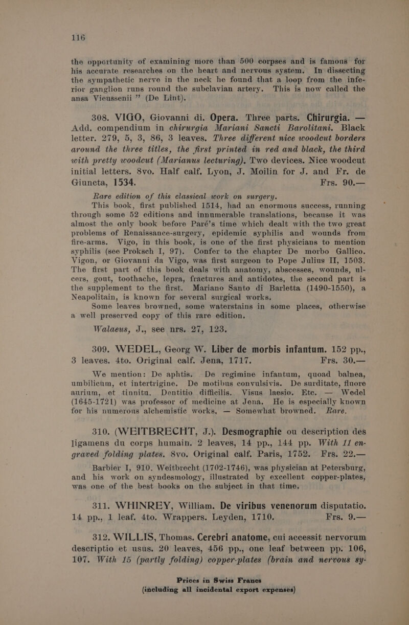 the opportunity of examining more than 500 corpses and is famous for his accurate researches on the heart and nervous system. In dissecting the sympathetic nerve in the neck he found that a loop from the infe- rior ganglion runs round the subclavian artery. This is now called the ansa Vieussenii ”’ (De Lint). 308. VIGO, Giovanni di. Opera. Three parts. Chirurgia. — Add. compendium in chirurgia Mariani Sancti Barolitani. Black letter. 279, 5, 3, 86, 3 leaves. Three different nice woodcut borders around the three titles, the first printed in red and black, the third with pretty woodcut (Marianus lecturing). Two devices. Nice woodcut initial letters. 8vo. Half calf. Lyon, J. Moilin for J. and Fr. de Giuncta, 1534. Frs. 90.— Rare edition of this classical work on surgery. This book, first published 1514, had an enormous success, running through some 52 editions and innumerable translations, because it was almost the only book before Paré’s time which dealt with the two great problems of Renaissance-surgery, epidemic syphilis and wounds from fire-arms. Vigo, in this book, is one of the first physicians to mention syphilis (see Proksch I, 97). Confer to the chapter De morbo Gallico. Vigon, or Giovanni da Vigo, was first surgeon to Pope Julius IT, 1503. The first part of this book deals with anatomy, abscesses, wounds, ul- cers, gout, toothache, lepra, fractures and antidotes, the second part is the supplement to the first. Mariano Santo di Barletta (1490-1550), a Neapolitain, is known for several surgical works. Some leaves browned, some waterstains in some places, otherwise a well preserved copy of this rare edition. Walaeus, J., see nrs. 27, 123. 309. WEDEL, Georg W. Liber de morbis infantum. 152 pp., 3 leaves. 4to. Original calf. Jena, 1717. Frs. 30.— We mention: De aphtis. -De regimine infantum, quoad balnea, umbilicum, et intertrigine. De motibus convulsivis. De surditate, fluore aurium, et tinnitu. Dentitio difficilis. Visus laesio. Etc. — Wedel (1645-1721) was professor of medicine at Jena. He is especially known for his numerous alchemistic works, — Somewhat browned. fare. 310. (WEITBRECHT, J.). Desmographie ou description des ligamens du corps humain. 2 leaves, 14 pp., 144 pp. With 11 en- graved folding plates. 8vo. Original calf. Paris, 1752. Frs. 22.— Barbier I, 910. Weitbrecht (1702-1746), was physician at Petersburg, and his work on syndesmology, illustrated by excellent copper-plates, was one of the best books on the subject in that time. 311. WHINREY, William. De viribus venenorum disputatio. 14 pp., 1 leaf. 4to. Wrappers. Leyden, 1710. Frs. 9.— 312. WILLIS, Thomas. Cerebri anatome, cui accessit nervorum descriptio et usus. 20 leaves, 456 pp., one leaf between pp. 106, 107. With 15 (partly folding) copper-plates (brain and nervous sy- Prices in Swiss Franos