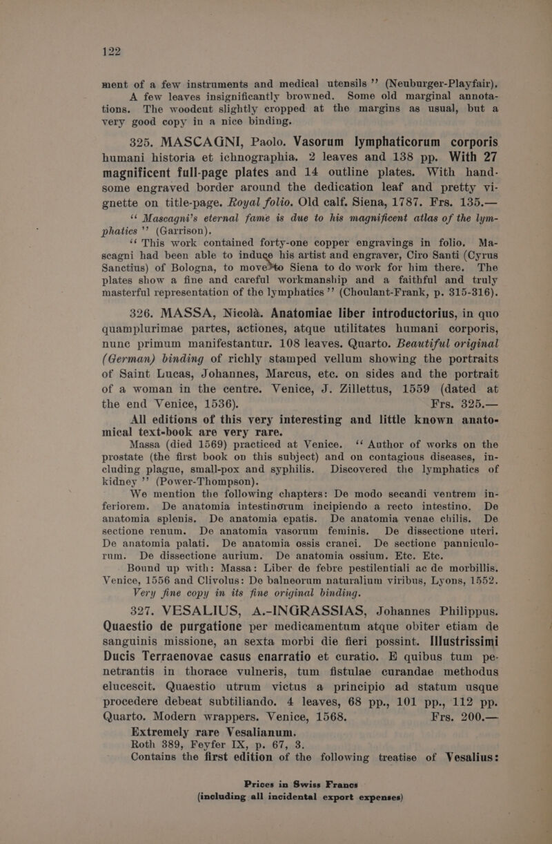 ment of a few instruments and medical utensils ’’ (Neuburger-Playfair), A few leaves insignificantly browned. Some old marginal annota- tions. The woodcut slightly cropped at the margins as usual, but a very good copy in a nice binding. 325. MASCAGNI, Paolo. Vasorum lymphaticorum corporis humani historia et ichnographia, 2 leaves and 138 pp. With 27 magnificent full-page plates and 14 outline plates. With hand- some engraved border around the dedication leaf and pretty vi- gnette on title-page. Royal folio. Old calf. Siena, 1787. Frs. 135.— ‘© Mascagni’s eternal fame is due to his magnificent atlas of the lym- phatics ’’ (Garrison). ‘¢ This work contained forty-one copper engravings in folio, Ma- scagni had been able to induce his artist and engraver, Ciro Santi (Cyrus Sanctius) of Bologna, to move: Siena to do work for him there. The plates show a fine and careful workmanship and a faithful and truly masterful representation of the lymphatics ’’ (Choulant-Frank, p. 315-316). 326. MASSA, Nicola. Anatomiae liber introductorius, in quo quamplurimae partes, actiones, atque utilitates humani corporis, nunc primum manifestantur. 108 leaves. Quarto. Beautiful original (German) binding of richly stamped vellum showing the portraits of Saint Lucas, Johannes, Marcus, etc. on sides and the portrait of a woman in the centre. Venice, J. Zillettus, 1559 (dated at the end Venice, 1536). Frs. 325.— All editions of this very interesting and little known anato- mical text-book are very rare. Massa (died 1569) practiced at Venice. ‘‘ Author of works on the prostate (the first book on this subject) and on contagious diseases, in- cluding plague, small-pox and syphilis. Discovered the lymphatics of kidney ’’ (Power-Thompson). We mention the following chapters: De modo secandi ventrem in- feriorem. De anatomia intestinorum incipiendo a recto intestino. De anatomia splenis. De anatomia epatis. De anatomia venae chilis. De sectione renum. De anatomia vasorum feminis. De dissectione uteri. De anatomia palati. De anatomia ossis cranei. De sectione panniculo- rum. De dissectione aurium. De anatomia ossium. Etc. Ete. Bound up with: Massa: Liber de febre pestilentiali ac de morbillis. Venice, 1556 and Clivolus: De balneorum naturalium viribus, Lyons, 1552. Very fine copy in its fine original binding. 327. VESALIUS, A.-INGRASSIAS, Johannes Philippus. Quaestio de purgatione per medicamentum atque obiter etiam de sanguinis missione, an sexta morbi die fieri possint. I[llustrissimi Ducis Terraenovae casus enarratio et curatio. E quibus tum pe- netrantis in thorace vulneris, tum fistulae curandae methodus elucescit. Quaestio utrum victus a principio ad statum usque procedere debeat subtiliando. 4 leaves, 68 pp., 101 pp., 112 pp. Quarto. Modern wrappers. Venice, 1568. Frs. 200.— Extremely rare Vesalianum. Roth 389, Feyfer IX, p. 67, 3. Contains the first edition of the following treatise of Vesalius: Prices in Swiss Francs