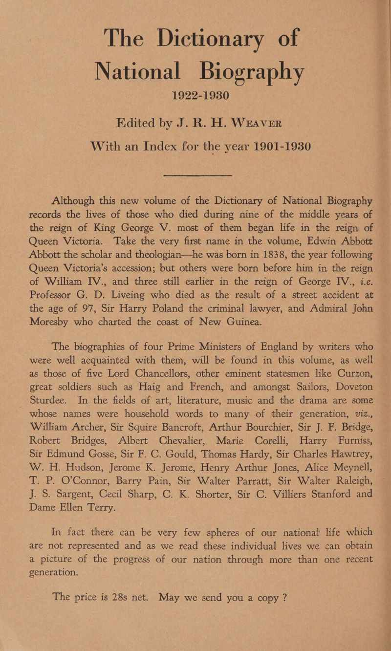The Dictionary of National Biography 1922-1930 Edited by J. R. H. WEAVER With an Index for the year 1901-1930 Although this new volume of the Dictionary of National Biography records the lives of those who died during nine of the middle years of the reign of King George V. most of them began life in the reign of Queen Victoria. Take the very first name in the volume, Edwin Abbott Abbott the scholar and theologian—he was born in 1838, the year following Queen Victoria’s accession; but others were born before him in the reign of William IV., and three still earlier in the reign of George IV., i.e. Professor G. D. Liveing who died as the result of a street accident at the age of 97, Sir Harry Poland the criminal lawyer, and Admiral John Moresby who charted the coast of New Guinea. The biographies of four Prime Ministers of England by writers who were well acquainted with them, will be found in this volume, as well as those of five Lord Chancellors, other eminent statesmen like Curzon, great soldiers such as Haig and French, and amongst Sailors, Doveton Sturdee. In the fields of art, literature, music and the drama are some - whose names were household words to many of their generation, viz., William Archer, Sir Squire Bancroft, Arthur Bourchier, Sir J. F. Bridge, Robert Bridges, Albert Chevalier, Marie Corelli, Harry Furniss, Sir Edmund Gosse, Sir F. C. Gould, Thomas Hardy, Sir Charles Hawtrey, W. H. Hudson, Jerome K. Jerome, Henry Arthur Jones, Alice Meynell, T. P. O'Connor, Barry Pain, Sir Walter Parratt, Sir Walter Raleigh, J. S. Sargent, Cecil Sharp, C. K. Shorter, Sir C. Villiers Stanford and Dame Ellen Terry. In fact there can be very few spheres of our national life which are not represented and as we read these individual lives we can obtain a picture of the progress of our nation through more than one recent generation. The price is 28s net. May we send you a copy ?
