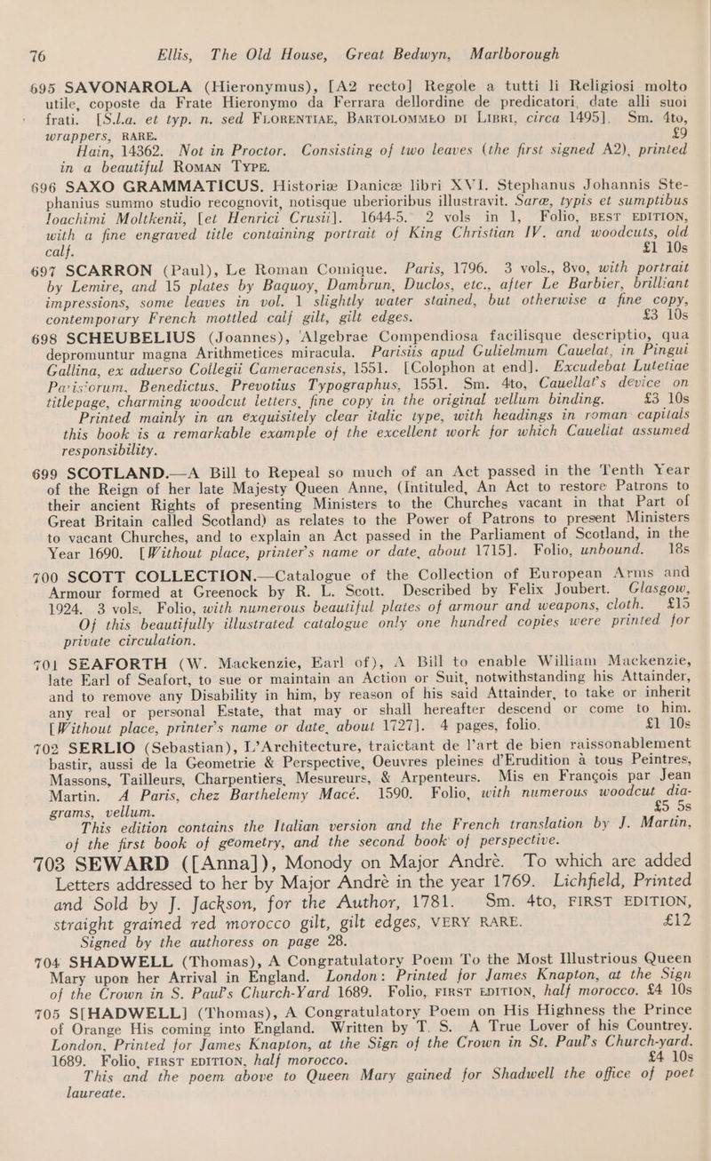 695 SAVONAROLA (Hieronymus), [A2 recto] Regole a tutti li Religiosi molto utile, coposte da Frate Hieronymo da Ferrara dellordine de predicatori, date alli suoi frati. [S.la. et typ. n. sed FLoRENTIAE, BARTOLOMMEO pI LiBrRi, circa 1495]. Sm. 4to, wrappers, RARE. £9 Hain, 14362. Not in Proctor. Consisting of two leaves (the first signed A2), printed in a beautiful Roman TYPE. 696 SAXO GRAMMATICUS. Historiz Danice libri XVI. Stephanus Johannis Ste- phanius summo studio recognovit, notisque uberioribus illustravit. Sare, typis et sumptibus Toachimi Moltkenii, {et Henrici Crusii]. 1644-5. 2 vols in 1, Folio, BEST EDITION, with a fine engraved title containing portrait of King Christian IV. and woodcuts, old calf. £1 10s 697 SCARRON (Paul), Le Roman Comique. Paris, 1796. 3 vols., 8vo, with portrait by Lemire, and 15 plates by Baquoy, Dambrun, Duclos, etc., after Le Barbier, brilliant impressions, some leaves in vol. 1 slightly water stained, but otherwise a fine copy, contemporary French mottled calf gilt, gilt edges. £3 10s 698 SCHEUBELIUS (Joannes), '‘Algebrae Compendiosa facilisque descriptio, qua depromuntur magna Arithmetices miracula. Parisiis apud Gulielmum Cauelat, in Pingui Gallina, ex aduerso Coilegii Cameracensis, 1551. [Colophon at end]. Excudebat Lutetiae Paisiorum. Benedictus, Prevotius Typographus, 1551. Sm. 4to, Cauellat?s device on titlepage, charming woodcut letters, fine copy in the original vellum binding. £3 10s Printed mainly in an exquisitely clear italic type, with headings in roman capitals this book is a remarkable example of the excellent work for which Caueliat assumed responsibility. 699 SCOTLAND.—A Bill to Repeal so much of an Act passed in the Tenth Year of the Reign of her late Majesty Queen Anne, (Intituled, An Act to restore Patrons to their ancient Rights of presenting Ministers to the Churches vacant in that Part of Great Britain called Scotland) as relates to the Power of Patrons to present Ministers to vacant Churches, and to explain an Act passed in the Parliament of Scotland, in the Year 1690. [Without place, printer’s name or date, about 1715]. Folio, unbound. 18s 700 SCOTT COLLECTION.—Catalogue of the Collection of European Arms and Armour formed at Greenock by R. L. Scott. Described by Felix Joubert. Glasgow, 1924. 3 vols. Folio, with numerous beautiful plates of armour and weapons, cloth. £15 Of this beautifully illustrated catalogue only one hundred copies were printed for private circulation. 701 SEAFORTH (W. Mackenzie, Earl of), A Bill to enable William Mackenzie, late Earl of Seafort, to sue or maintain an Action or Suit, notwithstanding his Attainder, and to remove any Disability in him, by reason of his said Attainder, to take or inherit any real or personal Estate, that may or shall hereafter descend or come to him. [Without place, printer’s name or date, about 1727]. 4 pages, folio. £1 10s 703 SERLIO (Sebastian), L’Architecture, traictant de l’art de bien raissonablement bastir, aussi de la Geometrie &amp; Perspective, Oeuvres pleines d’Erudition a tous Peintres, Massons, Tailleurs, Charpentiers, Mesureurs, &amp; Arpenteurs. Mis en Francois par Jean Martin. A Paris, chez Barthelemy Macé. 1590. Folio, with numerous woodcut dia- grams, vellum. £5 5s This edition contains the Italian version and the French translation by J. Marton, of the first book of geometry, and the second book of perspective. 703 SEWARD ([Anna]), Monody on Major André. To which are added Letters addressed to her by Major André in the year 1769. Lichfield, Printed and Sold by J. Jackson, for the Author, 1781. Sm. 4to, FIRST EDITION, straight grained red morocco gilt, gilt edges, VERY RARE. FAD Signed by the authoress on page 28. 704 SHADWELL (Thomas), A Congratulatory Poem To the Most Hlustrious Queen Mary upon her Arrival in England. London: Printed for James Knapton, at the Sign of the Crown in S. Paul’s Church-Yard 1689. Folio, First EDITION, half morocco. £4 10s 705 S[HADWELL] (Thomas), A Congratulatory Poem on His Highness the Prince of Orange His coming into England. Written by T. S. A True Lover of his Countrey. London, Printed for James Knapton, at the Sign of the Crown in St. Paul’s Church-yard. 1689. Folio, FirsT EDITION, half morocco. £4 10s This and the poem above to Queen Mary gained for Shadwell the office of poet laureate.
