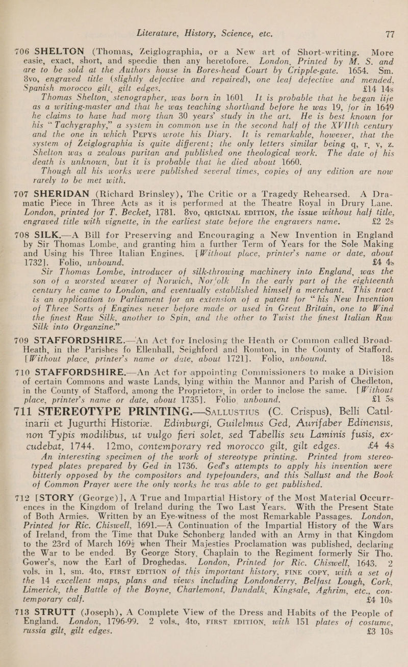 706 SHELTON (Thomas, Zeiglographia, or a New art of Short-writing. More easie, exact, short, and speedie then any heretofore. London, Printed by M. S. and are to be sold at the Authors house in Bores-head Court by Cripple-gate. 1654. Sm. 8vo, engraved title (slightly defective and repaired), one leaf defective and mended, Spanish morocco gilt, gilt edges. £14 14s Thomas Shelton, stenographer, was born in 1601. It is probable that he began iije as a writing-master and that he was teaching shorthand before he was 19, for in 1649 he claims to have had more than 30 years’ study in the art. He is best known for his “ Tachygraphy,” a system in common use in the second half of the XVIIth century and the one in which Pepys wrote his Diary. It is remarkable, however, that the system of Zeiglographia is quite different; the only letters similar being q, r. v, z. Shelton was a zealous puritan and published one theological work. The date of his death is unknown, but it is probable that he died about 1660. Though all his works were published several times, copies of any edition are now rarely to be met with. 707 SHERIDAN (Richard Brinsley), The Critic or a Tragedy Rehearsed. A Dra- matic Piece in Three Acts as it is performed at the Theatre Royal in Drury Lane. London, printed for T. Becket, 1781. 8vo, QRIGINAL EDITION, the issue without half title, engraved title with vignette, in the earliest state before the engravers name. £2 2s 708 SILK.—A Bill for Preserving and Encouraging a New Invention in England by Sir Thomas Lombe, and granting him a further Term of Years for the Sole Making and Using his Three Italian Engines. [Without place, printer's name or date, about 1732]. Folio, unbound. £4 45 Sir Thomas Lombe, introducer of silk-throwing machinery into England, was the son of a worsted weaver of Norwich, Nor‘olk In the early part of the eighteenth century he came to London, and eventually established himself a merchant. This tract is an application to Parliament for an exiension of a patent for “his New Invention of Three Sorts of Engines never before made or used in Great Britain, one to Wind the finest Raw Silk, another to Spin, and the other to Twist the finest Italian Raw Silk into Organzine.” 709 STAFFORDSHIRE.—An Act for Inclosing the Heath or Common called Broad- Heath, in the Parishes fo Ellenhall, Seighford and Romton, in the County of Stafford. [Without place, printer's name or date, about 1721]. Folio, unbound. 18s 710 STAFFORDSHIRE.—An Act for appointing Commissioners to make a Division of certain Commons and waste Lands, lying within the Mannor and Parish of Chedleton, in the County of Stafford, among the Proprietors, in order to inclose the same. [Without place, printer’s name or date, about 1735]. Folio. unbound. 515s 711 STEREOTYPE PRINTING.—Satuustius (C. Crispus), Belli Catul- inarii et Jugurthi Historie. Edinburgi, Guilelmus Ged, Aurifaber Edinensis, non Typis modilibus, ut vulgo fieri solet, sed Tabellis seu Laminis fusis, ex- cudebat, 1744. 12mo, contemporary red morocco gilt, gilt edges. £4 45 An interesting specimen of the work of stereotype printing. Printed from stereo- typed plates prepared by Ged in 1736. Ged’s attempts to apply his invention were bitterly opposed by the compositors and typefounders, and this Sallust and the Book of Common Prayer were the only works he was able to get published. 712 [STORY (George)], A True and Impartial History of the Most Material Occurr- ences in the Kingdom of Ireland during the Two Last Years. With the Present State of Both Armies. Written by an Eye-witness of the most Remarkable Passages. London, Printed for Ric. Chiswell, 1691—A Continuation of the Impartial History of the Wars of Ireland, from the Time that Duke Schonberg landed with an Army in that Kingdom to the 23rd of March 169% when Their Majesties Proclamation was published, declaring the War to be ended. By George Story, Chaplain to the Regiment formerly Sir Tho. Gower’s, now the Earl of Droghedas. London, Printed for Ric. Chiswell, 1643. 2 vols. in 1, sm. 4to, FIRST EDITION of this important history, FINE COPY, with a set of the 14 excellent maps, plans and views including Londonderry, Belfast Lough, Cork, Limerick, the Battle of the Boyne, Charlemont, Dundalk, Kingsale, Aghrim, etc., con- temporary calf. £4 10s 713 STRUTT (Joseph), A Complete View of the Dress and Habits of the People of England. London, 1796-99. 2 vols., 4to, FIRST EDITION, with 151 plates of costume, russia gilt, gilt edges. £3 10s