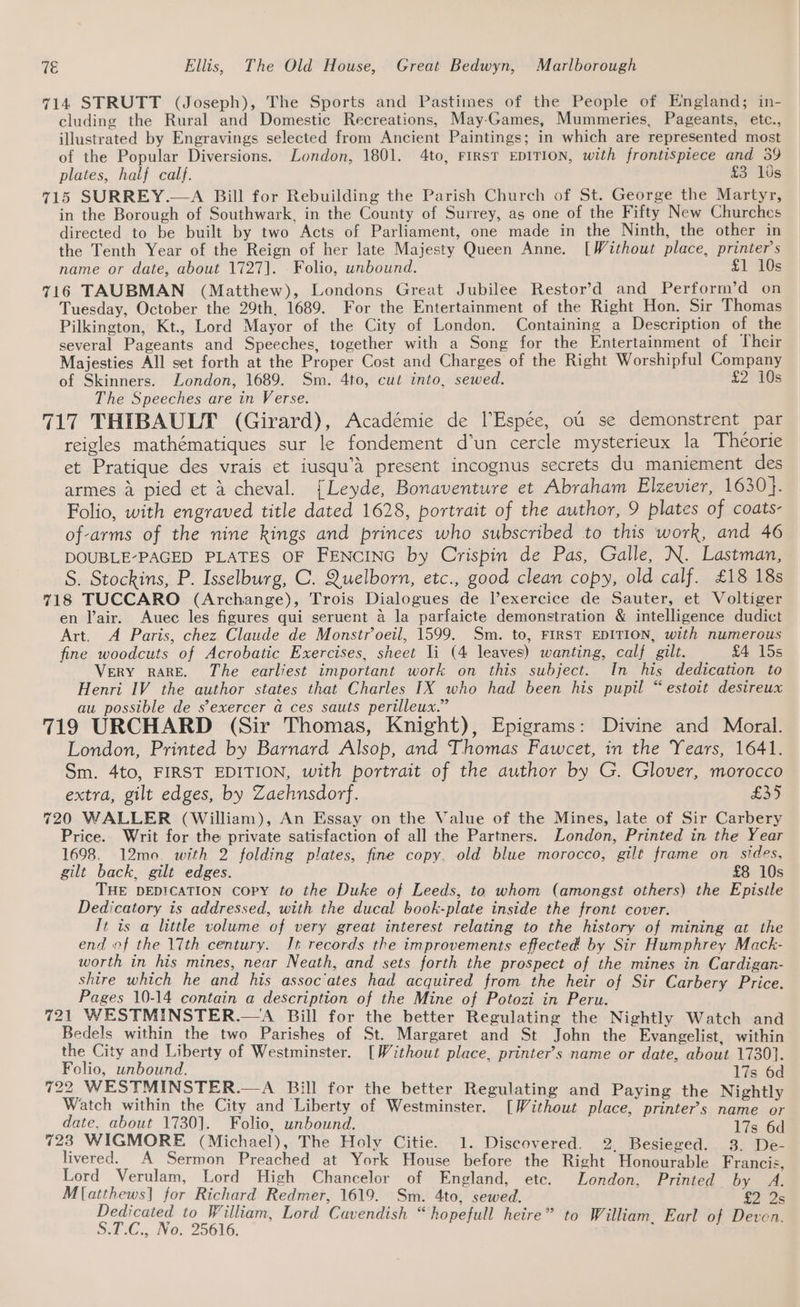 714 STRUTT (Joseph), The Sports and Pastimes of the People of England; in- cluding the Rural and Domestic Recreations, May-Games, Mummeries, Pageants, etc., illustrated by Engravings selected from Ancient Paintings; in which are represented most of the Popular Diversions. London, 1801. 4to, FIRST EDITION, with frontispiece and 39 plates, half calf. £3 10s 715 SURREY.—A Bill for Rebuilding the Parish Church of St. George the Martyr, in the Borough of Southwark, in the County of Surrey, as one of the Fifty New Churches directed to be built by two Acts of Parliament, one made in the Ninth, the other in the Tenth Year of the Reign of her late Majesty Queen Anne. [Without place, printer's name or date, about 1727]. . Folio, unbound. £1 10s 716 TAUBMAN (Matthew), Londons Great Jubilee Restor’d and Perform’d on Tuesday, October the 29th, 1689. For the Entertainment of the Right Hon. Sir Thomas Pilkington, Kt., Lord Mayor of the City of London. Containing a Description of the several Pageants and Speeches, together with a Song for the Entertainment of Their Majesties All set forth at the Proper Cost and Charges of the Right Worshipful Company of Skinners. London, 1689. Sm. 4to, cut into, sewed. £2 10s The Speeches are in Verse. 717 THIBAULT (Girard), Académie de lEspée, ou se demonstrent par reigles mathématiques sur le fondement d’un cercle mysterieux la Théorie et Pratique des vrais et iusqu’A present incognus secrets du maniement des armes 4 pied et a cheval. {Leyde, Bonaventure et Abraham Elzevier, 1630}. Folio, with engraved title dated 1628, portrait of the author, 9 plates of coats- of-arms of the nine kings and princes who subscribed to this work, and 46 DOUBLE-PAGED PLATES OF FENCING by Crispin de Pas, Galle, N. Lastman, S. Stockins, P. Isselburg, C. Quelborn, etc., good clean copy, old calf. £18 18s 718 TUCCARO (Archange), Trois Dialogues de l’exercice de Sauter, et Voltiger en l’air. Auec les figures qui seruent 4 la parfaicte demonstration &amp; intelligence dudict Art. A Paris, chez Claude de Monstroeil, 1599. Sm. to, FIRST EDITION, with numerous fine woodcuts of Acrobatic Exercises, sheet li (4 leaves) wanting, calf gilt. £4 15s VERY RARE. The earliest important work on this subject. In his dedication to Henri IV the author states that Charles IX who had been his pupil “estoit desireux au possible de s’exercer a ces sauts perilleux.” 719 URCHARD (Sir Thomas, Knight), Epigrams: Divine and Moral. London, Printed by Barnard Alsop, and Thomas Fawcet, in the Years, 1641. Sm. 4to, FIRST EDITION, with portrait of the author by G. Glover, morocco extra, gilt edges, by Zaehnsdorf. £35 720 WALLER (William), An Essay on the Value of the Mines, late of Sir Carbery Price. Writ for the private satisfaction of all the Partners. London, Printed in the Year 1698. 12mo. with 2 folding plates, fine copy. old blue morocco, gilt frame on sides, gilt back, gilt edges. £8 10s THE DEDICATION copy to the Duke of Leeds, to whom (amongst others) the Epistle Dedicatory is addressed, with the ducal book-plate inside the front cover. It is a little volume of very great interest relating to the history of mining at the end of the 17th century. It records the improvements effected by Sir Humphrey Mack- worth in his mines, near Neath, and sets forth the prospect of the mines in Cardigan- shire which he and his assoc‘ates had acquired from the heir of Sir Carbery Price. Pages 10-14 contain a description of the Mine of Potozi in Peru. 721 WESTMINSTER.—A Bill for the better Regulating the Nightly Watch and Bedels within the two Parishes of St. Margaret and St John the Evangelist, within the City and Liberty of Westminster. [Without place, printer’s name or date, about 1730}. Folio, unbound. 17s 6d 722 WESTMINSTER.—A Bill for the better Regulating and Paying the Nightly Watch within the City and Liberty of Westminster. [Without place, printer’s name or date, about 1730]. Folio, unbound. 17s 6d 723 WIGMORE (Michael), The Holy Citie. 1. Discovered. 2, Besieged. 3. De- livered. A Sermon Preached at York House before the Right Honourable Francis Lord Verulam, Lord High Chancelor of England, etc. London, Printed by A. M[atthews] for Richard Redmer, 1619. Sm. 4to, sewed. £2 2s A Wage nea Lord Cavendish “hopefull heire” to William, Earl of Deven.
